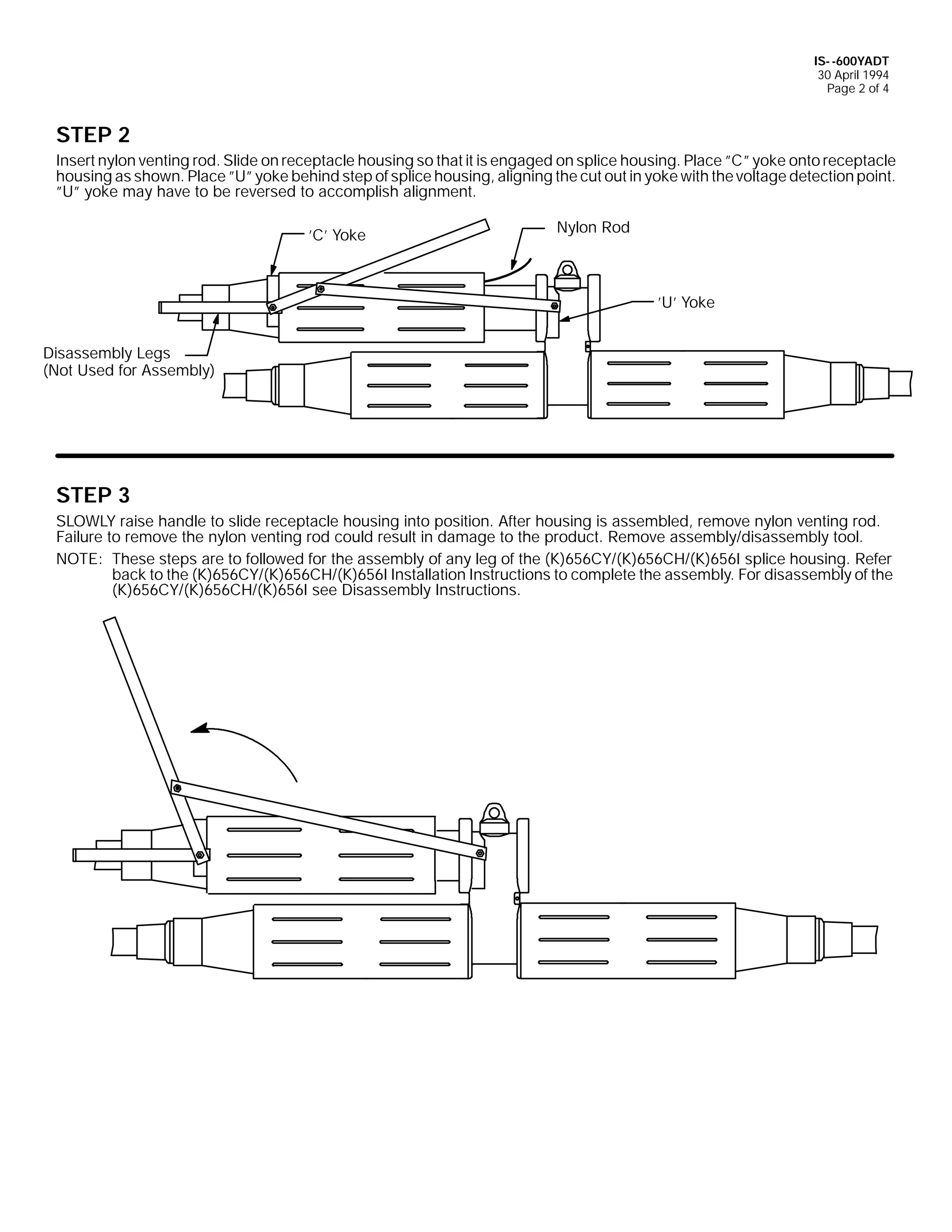 IS- -600YADT
30 April 1994
Page 2 of 4

STEP 2
Insert nylon venting rod. Slide on receptacle housing so that it is engaged on splice housing. Place ”C” yoke onto receptacle
housing as shown. Place ”U” yoke behind step of splice housing, aligning the cut out in yoke with the voltage detection point.
”U” yoke may have to be reversed to accomplish alignment.
’C’ Yoke

Nylon Rod

’U’ Yoke
Disassembly Legs
(Not Used for Assembly)

STEP 3
SLOWLY raise handle to slide receptacle housing into position. After housing is assembled, remove nylon venting rod.
Failure to remove the nylon venting rod could result in damage to the product. Remove assembly/disassembly tool.
NOTE: These steps are to followed for the assembly of any leg of the (K)656CY/(K)656CH/(K)656I splice housing. Refer
back to the (K)656CY/(K)656CH/(K)656I Installation Instructions to complete the assembly. For disassembly of the
(K)656CY/(K)656CH/(K)656I see Disassembly Instructions.

 