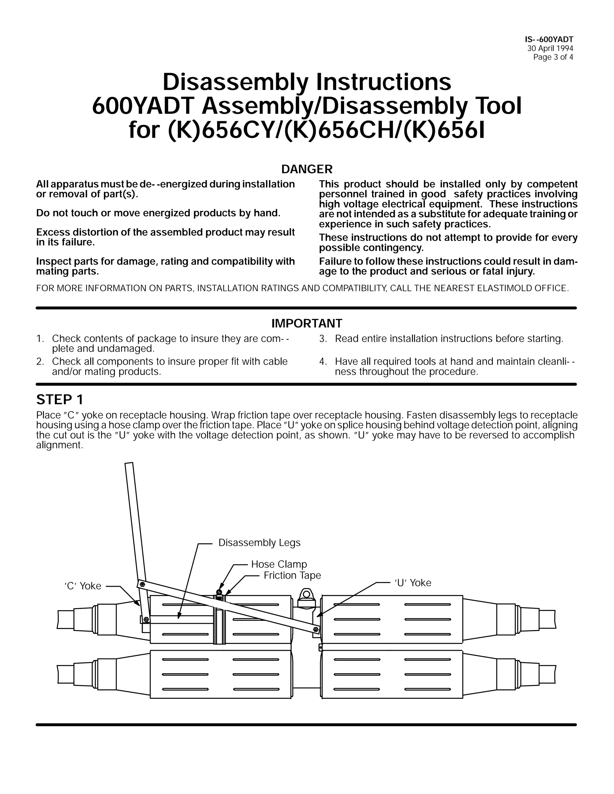 IS- -600YADT
30 April 1994
Page 3 of 4

Disassembly Instructions
600YADT Assembly/Disassembly Tool
for (K)656CY/(K)656CH/(K)656I
DANGER
All apparatus must be de- -energized during installation
or removal of part(s).
Do not touch or move energized products by hand.
Excess distortion of the assembled product may result
in its failure.
Inspect parts for damage, rating and compatibility with
mating parts.

This product should be installed only by competent
personnel trained in good safety practices involving
high voltage electrical equipment. These instructions
are not intended as a substitute for adequate training or
experience in such safety practices.
These instructions do not attempt to provide for every
possible contingency.
Failure to follow these instructions could result in damage to the product and serious or fatal injury.

FOR MORE INFORMATION ON PARTS, INSTALLATION RATINGS AND COMPATIBILITY, CALL THE NEAREST ELASTIMOLD OFFICE.

IMPORTANT
1. Check contents of package to insure they are com- plete and undamaged.
2. Check all components to insure proper fit with cable
and/or mating products.

3. Read entire installation instructions before starting.
4. Have all required tools at hand and maintain cleanli- ness throughout the procedure.

STEP 1
Place ”C” yoke on receptacle housing. Wrap friction tape over receptacle housing. Fasten disassembly legs to receptacle
housing using a hose clamp over the friction tape. Place ”U” yoke on splice housing behind voltage detection point, aligning
the cut out is the ”U” yoke with the voltage detection point, as shown. ”U” yoke may have to be reversed to accomplish
alignment.

Disassembly Legs

’C’ Yoke

Hose Clamp
Friction Tape

’U’ Yoke

 