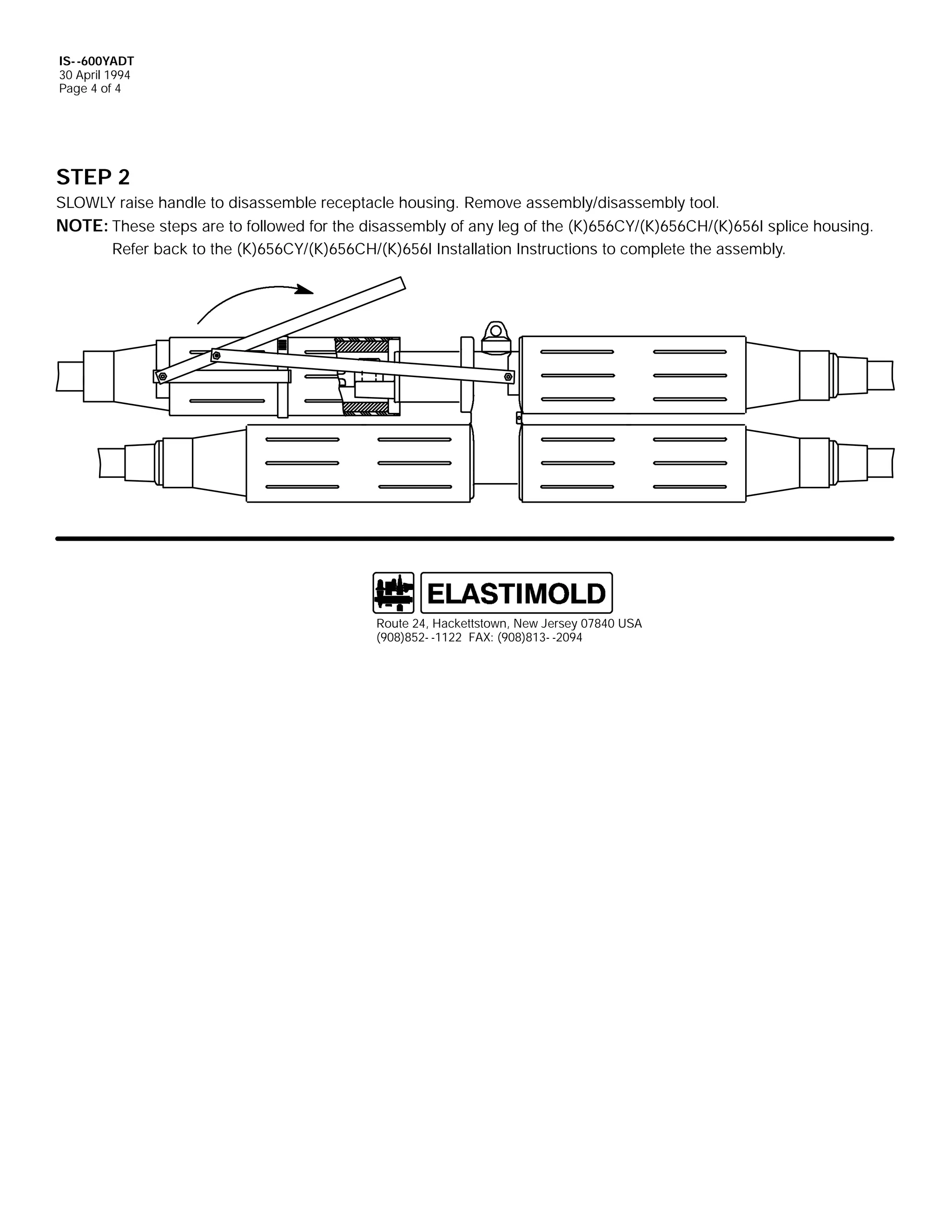 IS- -600YADT
30 April 1994
Page 4 of 4

STEP 2
SLOWLY raise handle to disassemble receptacle housing. Remove assembly/disassembly tool.
NOTE: These steps are to followed for the disassembly of any leg of the (K)656CY/(K)656CH/(K)656I splice housing.
Refer back to the (K)656CY/(K)656CH/(K)656I Installation Instructions to complete the assembly.

Route 24, Hackettstown, New Jersey 07840 USA
(908)852- -1122 FAX: (908)813- -2094

 