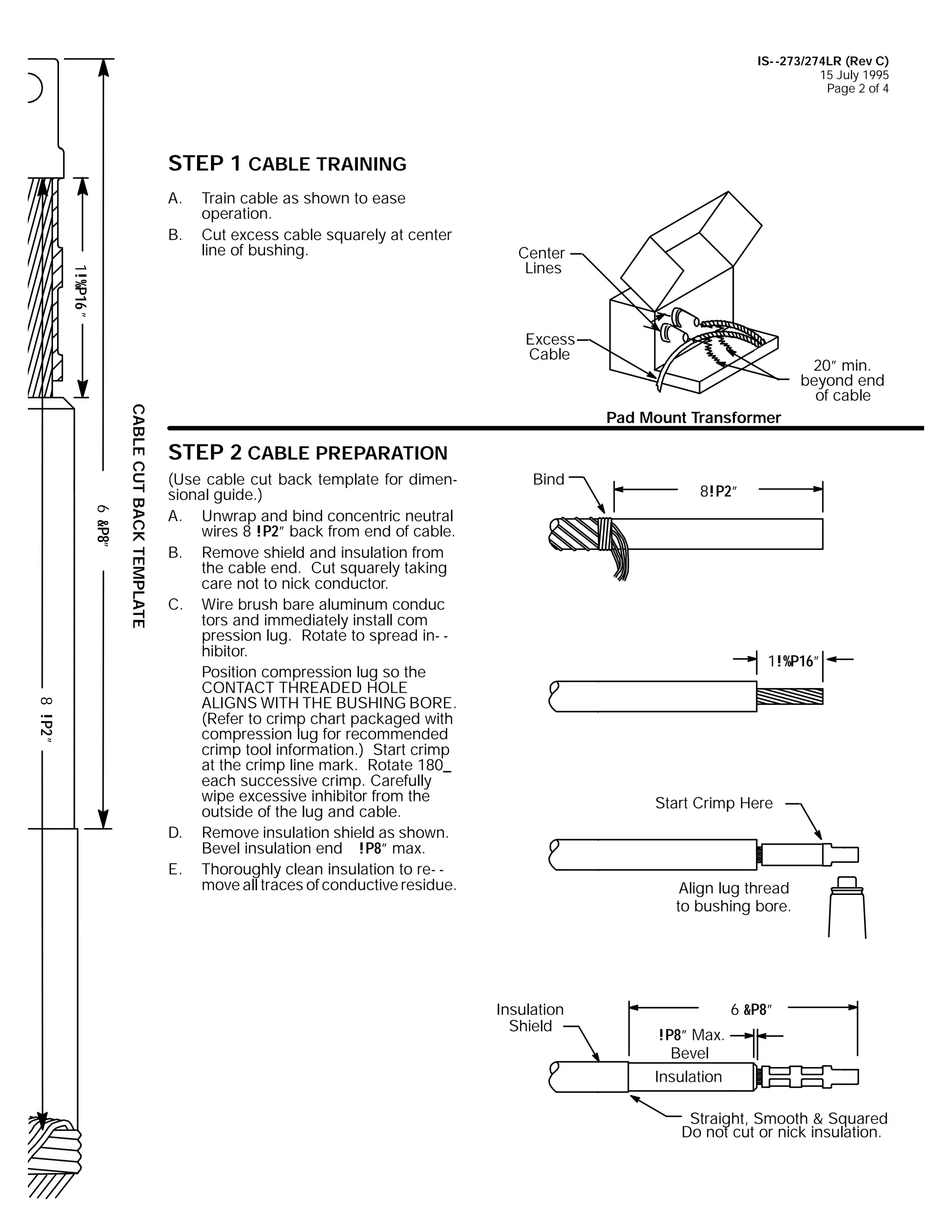 IS- -273/274LR (Rev C)
15 July 1995
Page 2 of 4

STEP 1 CABLE TRAINING
A.
B.

Train cable as shown to ease
operation.
Cut excess cable squarely at center
line of bushing.

1!%P16 ”

Center
Lines

Excess
Cable

6 &P8”

CABLE CUT BACK TEMPLATE

20” min.
beyond end
of cable
Pad Mount Transformer

STEP 2 CABLE PREPARATION

8 !P2 ”

(Use cable cut back template for dimensional guide.)
A. Unwrap and bind concentric neutral
wires 8 !P2” back from end of cable.
B. Remove shield and insulation from
the cable end. Cut squarely taking
care not to nick conductor.
C. Wire brush bare aluminum conduc
tors and immediately install com
pression lug. Rotate to spread in- hibitor.
Position compression lug so the
CONTACT THREADED HOLE
ALIGNS WITH THE BUSHING BORE.
(Refer to crimp chart packaged with
compression lug for recommended
crimp tool information.) Start crimp
at the crimp line mark. Rotate 180_
each successive crimp. Carefully
wipe excessive inhibitor from the
outside of the lug and cable.
D. Remove insulation shield as shown.
Bevel insulation end !P8” max.
E. Thoroughly clean insulation to re- move all traces of conductive residue.

Bind

8!P2”

1!%P16”

Start Crimp Here

Align lug thread
to bushing bore.

Insulation
Shield

6 &P8”
!P8” Max.
Bevel
Insulation
Straight, Smooth & Squared
Do not cut or nick insulation.

 