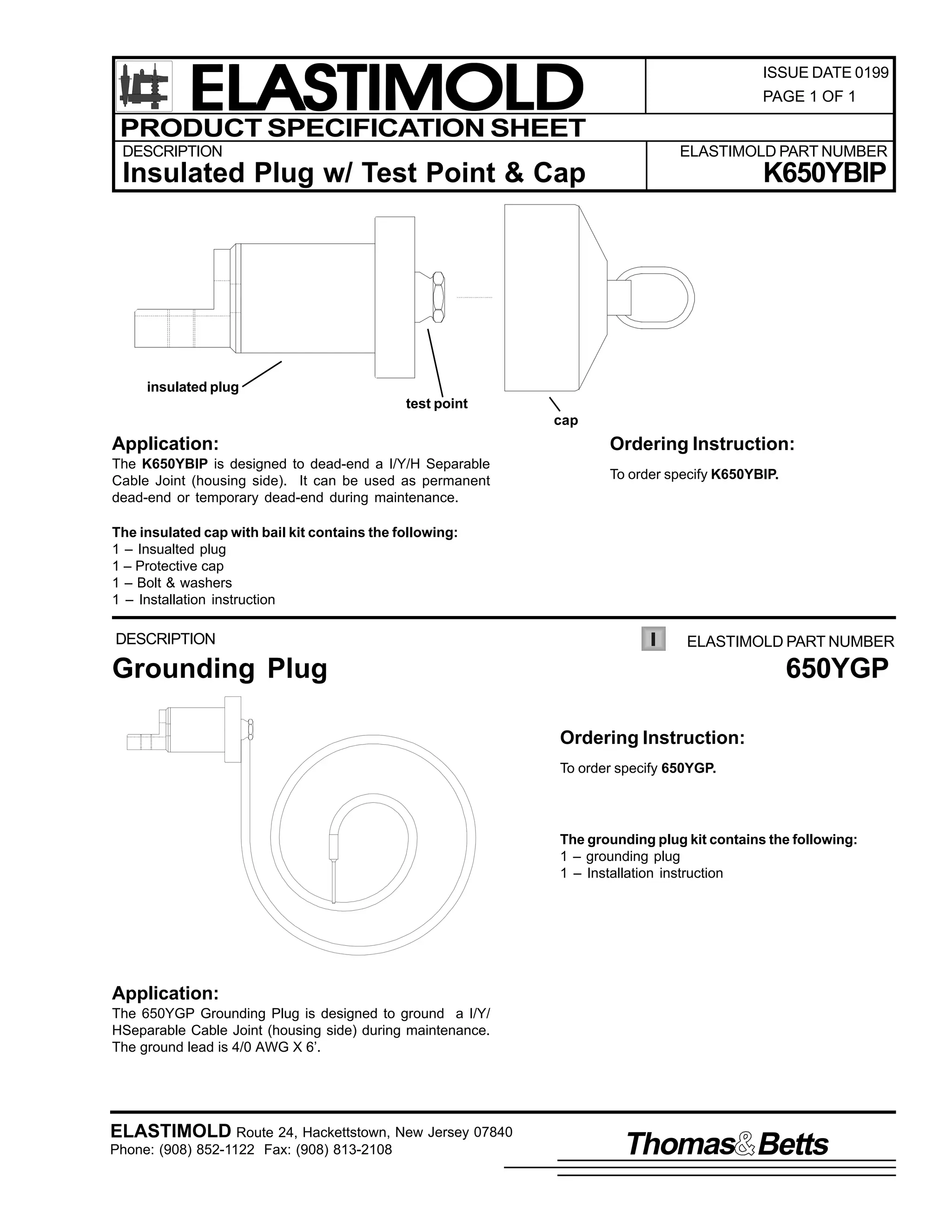 ELASTIMOLD
PRODUCT SPECIFICATION SHEET
DESCRIPTION

ISSUE DATE 0199
PAGE 1 OF 1

ELASTIMOLD PART NUMBER

Insulated Plug w/ Test Point & Cap

K650YBIP

insulated plug
test point
cap

Application:

Ordering Instruction:

The K650YBIP is designed to dead-end a I/Y/H Separable
Cable Joint (housing side). It can be used as permanent
dead-end or temporary dead-end during maintenance.

To order specify K650YBIP.

The insulated cap with bail kit contains the following:
1 – Insualted plug
1 – Protective cap
1 – Bolt & washers
1 – Installation instruction

DESCRIPTION

ELASTIMOLD PART NUMBER

Grounding Plug

650YGP
Ordering Instruction:
To order specify 650YGP.

The grounding plug kit contains the following:
1 – grounding plug
1 – Installation instruction

Application:
The 650YGP Grounding Plug is designed to ground a I/Y/
HSeparable Cable Joint (housing side) during maintenance.
The ground lead is 4/0 AWG X 6’.

ELASTIMOLD Route 24, Hackettstown, New Jersey 07840
Phone: (908) 852-1122 Fax: (908) 813-2108

Thomas Betts

 