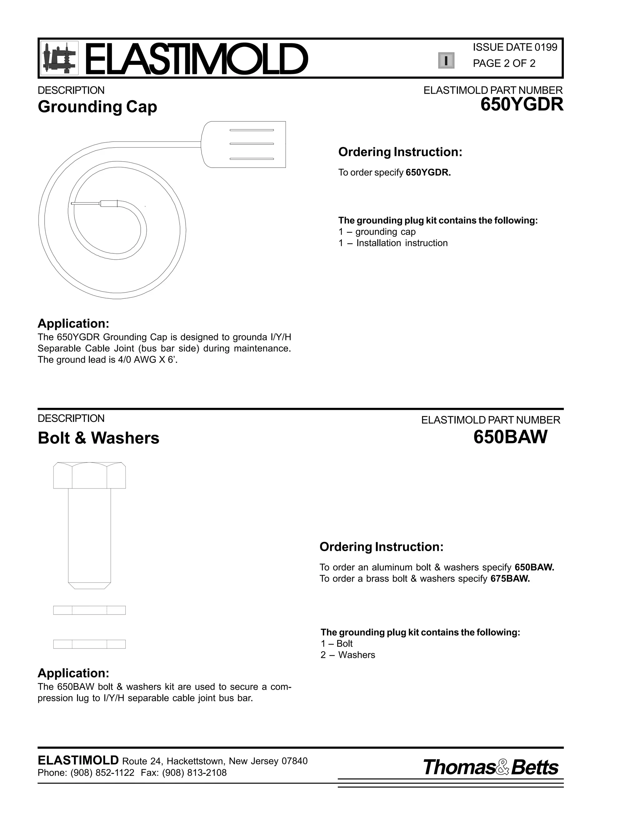 ELASTIMOLD

DESCRIPTION

ISSUE DATE 0199
PAGE 2 OF 2
ELASTIMOLD PART NUMBER

650YGDR

Grounding Cap
Ordering Instruction:
To order specify 650YGDR.

The grounding plug kit contains the following:
1 – grounding cap
1 – Installation instruction

Application:
The 650YGDR Grounding Cap is designed to grounda I/Y/H
Separable Cable Joint (bus bar side) during maintenance.
The ground lead is 4/0 AWG X 6’.

DESCRIPTION

ELASTIMOLD PART NUMBER

650BAW

Bolt & Washers

Ordering Instruction:
To order an aluminum bolt & washers specify 650BAW.
To order a brass bolt & washers specify 675BAW.

The grounding plug kit contains the following:
1 – Bolt
2 – Washers

Application:
The 650BAW bolt & washers kit are used to secure a compression lug to I/Y/H separable cable joint bus bar.

ELASTIMOLD Route 24, Hackettstown, New Jersey 07840
Phone: (908) 852-1122 Fax: (908) 813-2108

Thomas Betts

 