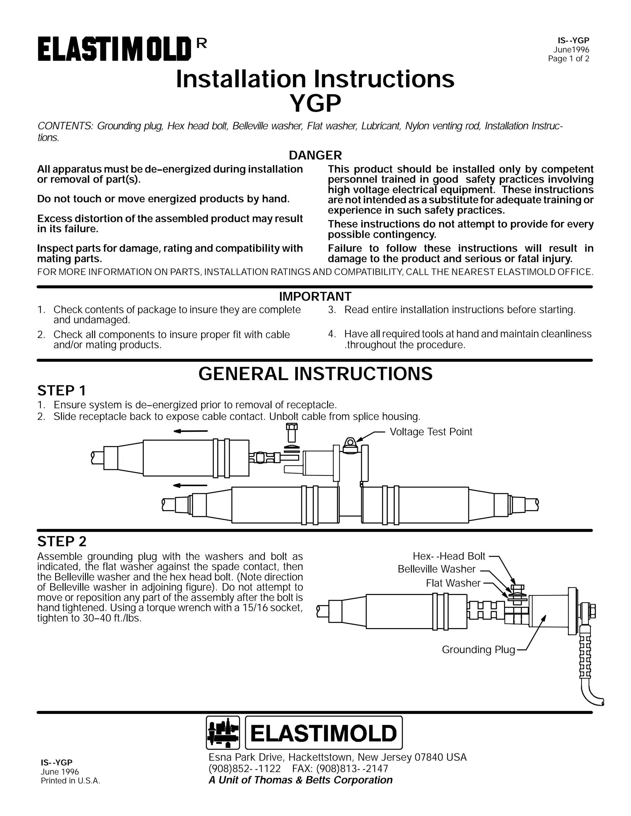 IS- -YGP
June1996
Page 1 of 2

R

Installation Instructions
YGP
CONTENTS: Grounding plug, Hex head bolt, Belleville washer, Flat washer, Lubricant, Nylon venting rod, Installation Instructions.

DANGER
All apparatus must be de--energized during installation
or removal of part(s).
Do not touch or move energized products by hand.
Excess distortion of the assembled product may result
in its failure.
Inspect parts for damage, rating and compatibility with
mating parts.

This product should be installed only by competent
personnel trained in good safety practices involving
high voltage electrical equipment. These instructions
are not intended as a substitute for adequate training or
experience in such safety practices.
These instructions do not attempt to provide for every
possible contingency.
Failure to follow these instructions will result in
damage to the product and serious or fatal injury.

FOR MORE INFORMATION ON PARTS, INSTALLATION RATINGS AND COMPATIBILITY, CALL THE NEAREST ELASTIMOLD OFFICE.

IMPORTANT

1. Check contents of package to insure they are complete
and undamaged.
2. Check all components to insure proper fit with cable
and/or mating products.

STEP 1

3. Read entire installation instructions before starting.

4. Have all required tools at hand and maintain cleanliness
.throughout the procedure.

GENERAL INSTRUCTIONS

1. Ensure system is de--energized prior to removal of receptacle.
2. Slide receptacle back to expose cable contact. Unbolt cable from splice housing.
Voltage Test Point

STEP 2
Assemble grounding plug with the washers and bolt as
indicated, the flat washer against the spade contact, then
the Belleville washer and the hex head bolt. (Note direction
of Belleville washer in adjoining figure). Do not attempt to
move or reposition any part of the assembly after the bolt is
hand tightened. Using a torque wrench with a 15/16 socket,
tighten to 30--40 ft./lbs.

Hex- -Head Bolt
Belleville Washer
Flat Washer

Grounding Plug

IS- -YGP
June 1996
Printed in U.S.A.

Esna Park Drive, Hackettstown, New Jersey 07840 USA
(908)852- -1122 FAX: (908)813- -2147
A Unit of Thomas & Betts Corporation

 