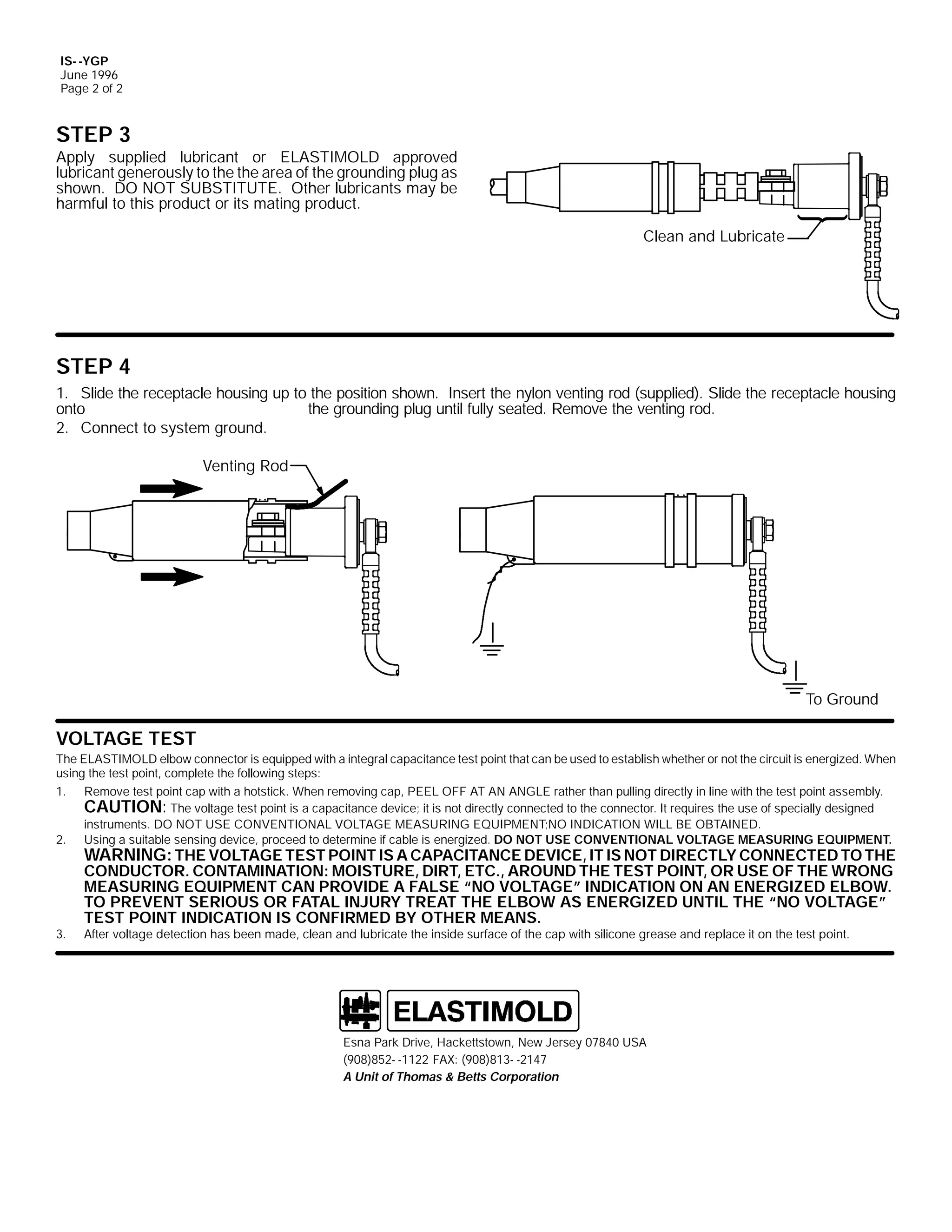 IS- -YGP
June 1996
Page 2 of 2

STEP 3
Apply supplied lubricant or ELASTIMOLD approved
lubricant generously to the the area of the grounding plug as
shown. DO NOT SUBSTITUTE. Other lubricants may be
harmful to this product or its mating product.
Clean and Lubricate

STEP 4
1. Slide the receptacle housing up to the position shown. Insert the nylon venting rod (supplied). Slide the receptacle housing
onto
the grounding plug until fully seated. Remove the venting rod.
2. Connect to system ground.
Venting Rod

To Ground

VOLTAGE TEST
The ELASTIMOLD elbow connector is equipped with a integral capacitance test point that can be used to establish whether or not the circuit is energized. When
using the test point, complete the following steps:
1. Remove test point cap with a hotstick. When removing cap, PEEL OFF AT AN ANGLE rather than pulling directly in line with the test point assembly.
CAUTION: The voltage test point is a capacitance device; it is not directly connected to the connector. It requires the use of specially designed
instruments. DO NOT USE CONVENTIONAL VOLTAGE MEASURING EQUIPMENT;NO INDICATION WILL BE OBTAINED.
2. Using a suitable sensing device, proceed to determine if cable is energized. DO NOT USE CONVENTIONAL VOLTAGE MEASURING EQUIPMENT.

3.

WARNING: THE VOLTAGE TEST POINT IS A CAPACITANCE DEVICE, IT IS NOT DIRECTLY CONNECTED TO THE
CONDUCTOR. CONTAMINATION: MOISTURE, DIRT, ETC., AROUND THE TEST POINT, OR USE OF THE WRONG
MEASURING EQUIPMENT CAN PROVIDE A FALSE “NO VOLTAGE” INDICATION ON AN ENERGIZED ELBOW.
TO PREVENT SERIOUS OR FATAL INJURY TREAT THE ELBOW AS ENERGIZED UNTIL THE “NO VOLTAGE”
TEST POINT INDICATION IS CONFIRMED BY OTHER MEANS.
After voltage detection has been made, clean and lubricate the inside surface of the cap with silicone grease and replace it on the test point.

Esna Park Drive, Hackettstown, New Jersey 07840 USA
(908)852- -1122 FAX: (908)813- -2147
A Unit of Thomas & Betts Corporation

 