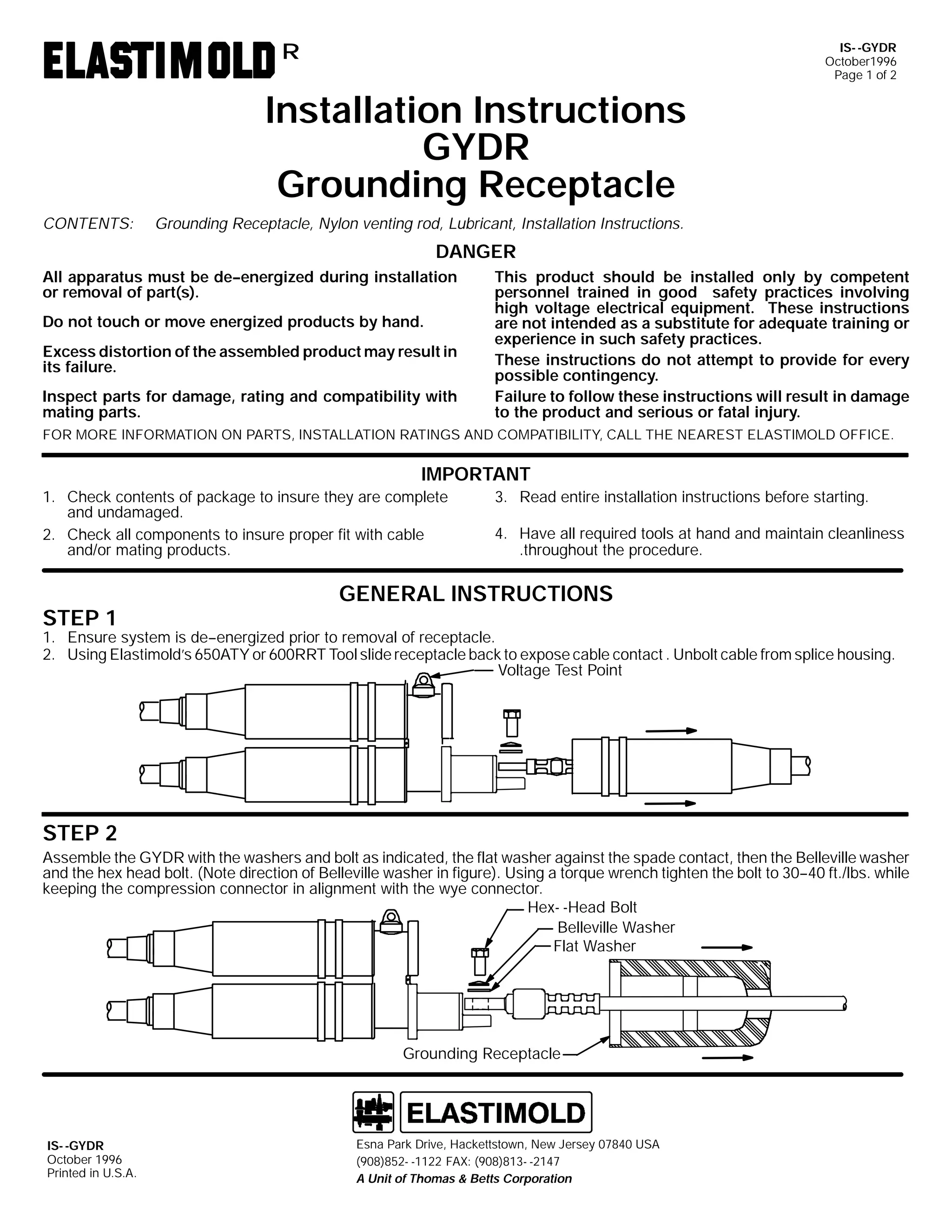 IS- -GYDR
October1996
Page 1 of 2

R

Installation Instructions
GYDR
Grounding Receptacle
CONTENTS:

Grounding Receptacle, Nylon venting rod, Lubricant, Installation Instructions.

DANGER
All apparatus must be de--energized during installation
or removal of part(s).
Do not touch or move energized products by hand.
Excess distortion of the assembled product may result in
its failure.
Inspect parts for damage, rating and compatibility with
mating parts.

This product should be installed only by competent
personnel trained in good safety practices involving
high voltage electrical equipment. These instructions
are not intended as a substitute for adequate training or
experience in such safety practices.
These instructions do not attempt to provide for every
possible contingency.
Failure to follow these instructions will result in damage
to the product and serious or fatal injury.

FOR MORE INFORMATION ON PARTS, INSTALLATION RATINGS AND COMPATIBILITY, CALL THE NEAREST ELASTIMOLD OFFICE.

IMPORTANT
1. Check contents of package to insure they are complete
and undamaged.
2. Check all components to insure proper fit with cable
and/or mating products.

STEP 1

3. Read entire installation instructions before starting.
4. Have all required tools at hand and maintain cleanliness
.throughout the procedure.

GENERAL INSTRUCTIONS

1. Ensure system is de--energized prior to removal of receptacle.
2. Using Elastimold’s 650ATY or 600RRT Tool slide receptacle back to expose cable contact . Unbolt cable from splice housing.
Voltage Test Point

STEP 2
Assemble the GYDR with the washers and bolt as indicated, the flat washer against the spade contact, then the Belleville washer
and the hex head bolt. (Note direction of Belleville washer in figure). Using a torque wrench tighten the bolt to 30--40 ft./lbs. while
keeping the compression connector in alignment with the wye connector.
Hex- -Head Bolt
Belleville Washer
Flat Washer

Grounding Receptacle

IS- -GYDR
October 1996
Printed in U.S.A.

Esna Park Drive, Hackettstown, New Jersey 07840 USA
(908)852- -1122 FAX: (908)813- -2147
A Unit of Thomas & Betts Corporation

 