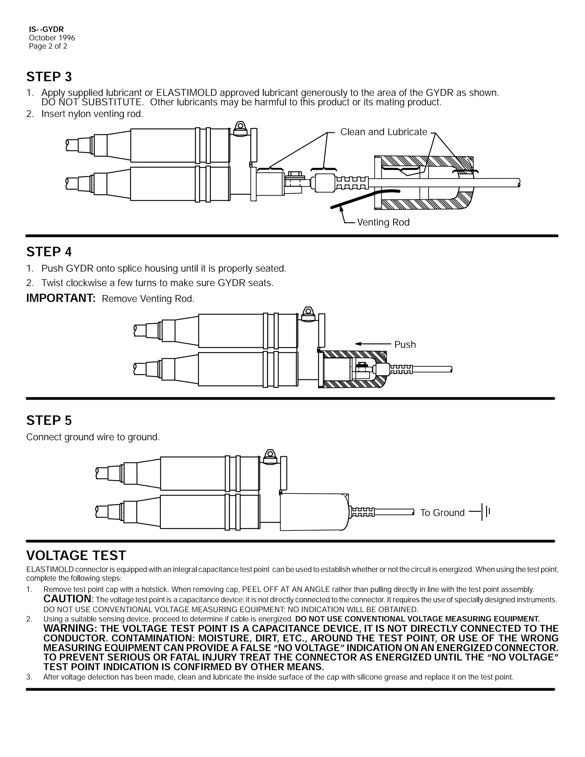 IS- -GYDR
October 1996
Page 2 of 2

STEP 3
1. Apply supplied lubricant or ELASTIMOLD approved lubricant generously to the area of the GYDR as shown.
DO NOT SUBSTITUTE. Other lubricants may be harmful to this product or its mating product.
2. Insert nylon venting rod.
Clean and Lubricate

Venting Rod

STEP 4
1. Push GYDR onto splice housing until it is properly seated.
2. Twist clockwise a few turns to make sure GYDR seats.

IMPORTANT: Remove Venting Rod.

Push

STEP 5
Connect ground wire to ground.

To Ground

VOLTAGE TEST
ELASTIMOLD connector is equipped with an integral capacitance test point can be used to establish whether or not the circuit is energized. When using the test point,
complete the following steps:
1. Remove test point cap with a hotstick. When removing cap, PEEL OFF AT AN ANGLE rather than pulling directly in line with the test point assembly.
CAUTION: The voltage test point is a capacitance device; it is not directly connected to the connector. It requires the use of specially designed instruments.
DO NOT USE CONVENTIONAL VOLTAGE MEASURING EQUIPMENT; NO INDICATION WILL BE OBTAINED.
2. Using a suitable sensing device, proceed to determine if cable is energized. DO NOT USE CONVENTIONAL VOLTAGE MEASURING EQUIPMENT.

WARNING: THE VOLTAGE TEST POINT IS A CAPACITANCE DEVICE, IT IS NOT DIRECTLY CONNECTED TO THE

3.

CONDUCTOR. CONTAMINATION: MOISTURE, DIRT, ETC., AROUND THE TEST POINT, OR USE OF THE WRONG
MEASURING EQUIPMENT CAN PROVIDE A FALSE “NO VOLTAGE” INDICATION ON AN ENERGIZED CONNECTOR.
TO PREVENT SERIOUS OR FATAL INJURY TREAT THE CONNECTOR AS ENERGIZED UNTIL THE “NO VOLTAGE”
TEST POINT INDICATION IS CONFIRMED BY OTHER MEANS.
After voltage detection has been made, clean and lubricate the inside surface of the cap with silicone grease and replace it on the test point.

 