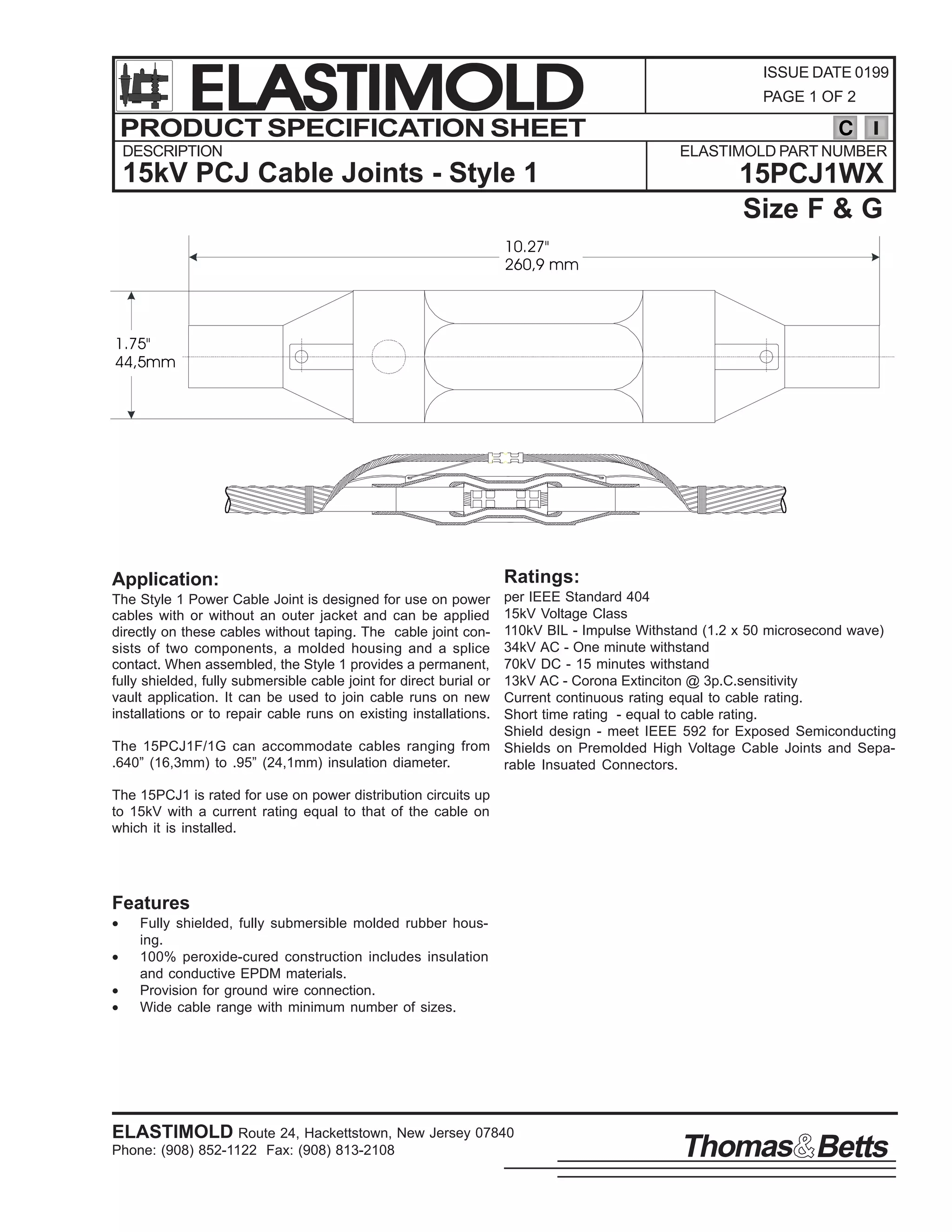 ELASTIMOLD
PRODUCT SPECIFICATION SHEET
DESCRIPTION

ISSUE DATE 0199
PAGE 1 OF 2

C
ELASTIMOLD PART NUMBER

15kV PCJ Cable Joints - Style 1

15PCJ1WX
Size F & G

10.27"
260,9 mm

1.75"
44,5mm

Application:

Ratings:

per IEEE Standard 404
15kV Voltage Class
110kV BIL - Impulse Withstand (1.2 x 50 microsecond wave)
34kV AC - One minute withstand
70kV DC - 15 minutes withstand
13kV AC - Corona Extinciton @ 3p.C.sensitivity
Current continuous rating equal to cable rating.
Short time rating - equal to cable rating.
Shield design - meet IEEE 592 for Exposed Semiconducting
The 15PCJ1F/1G can accommodate cables ranging from Shields on Premolded High Voltage Cable Joints and Sepa.640” (16,3mm) to .95” (24,1mm) insulation diameter.
rable Insuated Connectors.
The Style 1 Power Cable Joint is designed for use on power
cables with or without an outer jacket and can be applied
directly on these cables without taping. The cable joint consists of two components, a molded housing and a splice
contact. When assembled, the Style 1 provides a permanent,
fully shielded, fully submersible cable joint for direct burial or
vault application. It can be used to join cable runs on new
installations or to repair cable runs on existing installations.

The 15PCJ1 is rated for use on power distribution circuits up
to 15kV with a current rating equal to that of the cable on
which it is installed.

Features
•
•
•
•

Fully shielded, fully submersible molded rubber housing.
100% peroxide-cured construction includes insulation
and conductive EPDM materials.
Provision for ground wire connection.
Wide cable range with minimum number of sizes.

ELASTIMOLD Route 24, Hackettstown, New Jersey 07840
Phone: (908) 852-1122 Fax: (908) 813-2108

Thomas Betts

 