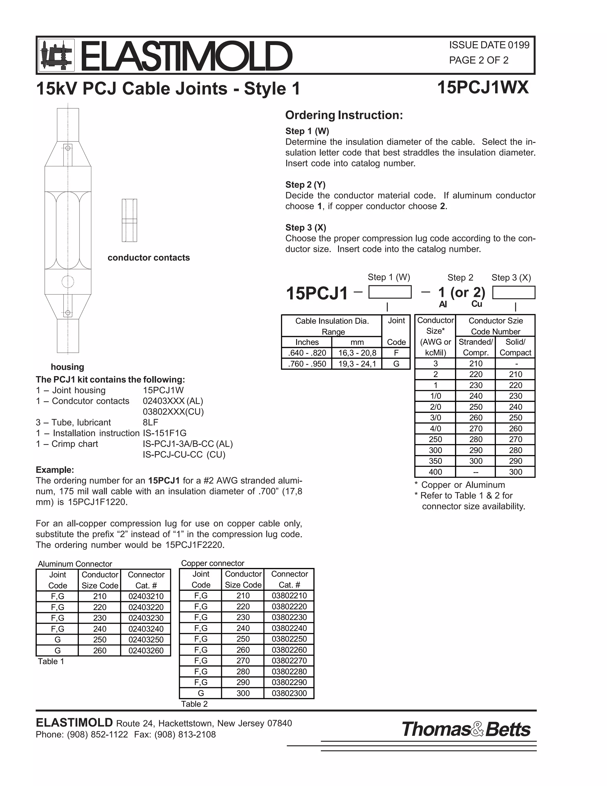 ELASTIMOLD

ISSUE DATE 0199
PAGE 2 OF 2

15PCJ1WX

15kV PCJ Cable Joints - Style 1
Ordering Instruction:

Step 1 (W)
Determine the insulation diameter of the cable. Select the insulation letter code that best straddles the insulation diameter.
Insert code into catalog number.
Step 2 (Y)
Decide the conductor material code. If aluminum conductor
choose 1, if copper conductor choose 2.
Step 3 (X)
Choose the proper compression lug code according to the conductor size. Insert code into the catalog number.
conductor contacts
Step 1 (W)

15PCJ1

housing
The PCJ1 kit contains the following:
1 – Joint housing
15PCJ1W
1 – Condcutor contacts 02403XXX (AL)
03802XXX(CU)
3 – Tube, lubricant
8LF
1 – Installation instruction IS-151F1G
1 – Crimp chart
IS-PCJ1-3A/B-CC (AL)
IS-PCJ-CU-CC (CU)

Cable Insulation Dia.
Range
Inches
mm
.640 - .820 16,3 - 20,8
.760 - .950 19,3 - 24,1

Example:
The ordering number for an 15PCJ1 for a #2 AWG stranded aluminum, 175 mil wall cable with an insulation diameter of .700” (17,8
mm) is 15PCJ1F1220.

Step 2

Step 3 (X)

1 (or 2)
Al
Joint
Code
F
G

Cu

Conductor
Conductor Szie
Size*
Code Number
(AWG or Stranded/
Solid/
kcMil)
Compr. Compact
3
210
2
220
210
1
230
220
1/0
240
230
2/0
250
240
3/0
260
250
4/0
270
260
250
280
270
300
290
280
350
300
290
400
-300

* Copper or Aluminum
* Refer to Table 1 & 2 for
connector size availability.

For an all-copper compression lug for use on copper cable only,
substitute the prefix “2” instead of “1” in the compression lug code.
The ordering number would be 15PCJ1F2220.
Aluminum Connector
Joint
Conductor
Code
Size Code
F,G
210
F,G
220
F,G
230
F,G
240
G
250
G
260
Table 1

Connector
Cat. #
02403210
02403220
02403230
02403240
02403250
02403260

Copper connector
Joint
Conductor
Code
Size Code
F,G
210
F,G
220
F,G
230
F,G
240
F,G
250
F,G
260
F,G
270
F,G
280
F,G
290
G
300
Table 2

Connector
Cat. #
03802210
03802220
03802230
03802240
03802250
03802260
03802270
03802280
03802290
03802300

ELASTIMOLD Route 24, Hackettstown, New Jersey 07840
Phone: (908) 852-1122 Fax: (908) 813-2108

Thomas Betts

 