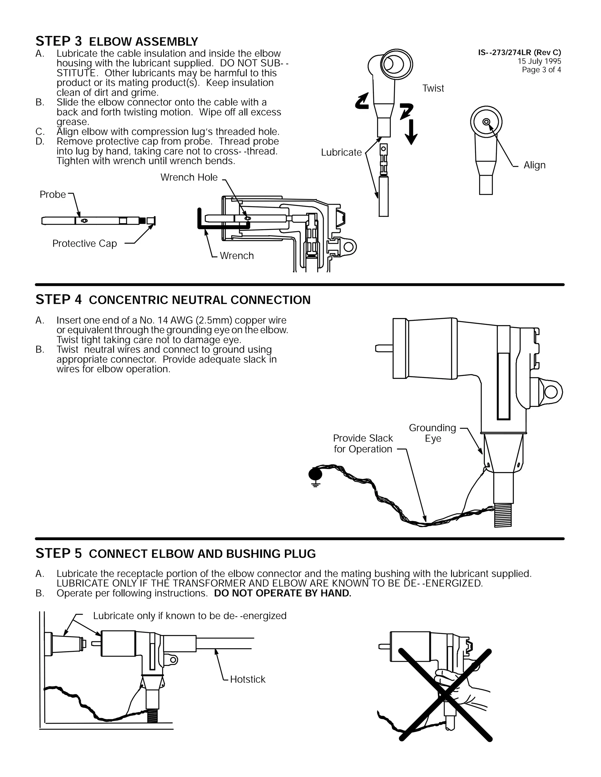 STEP 3 ELBOW ASSEMBLY

A.

B.
C.
D.

Lubricate the cable insulation and inside the elbow
housing with the lubricant supplied. DO NOT SUB- STITUTE. Other lubricants may be harmful to this
product or its mating product(s). Keep insulation
clean of dirt and grime.
Slide the elbow connector onto the cable with a
back and forth twisting motion. Wipe off all excess
grease.
Align elbow with compression lug’s threaded hole.
Remove protective cap from probe. Thread probe
into lug by hand, taking care not to cross- -thread.
Tighten with wrench until wrench bends.

IS- -273/274LR (Rev C)
15 July 1995
Page 3 of 4

Twist

Lubricate
Align

Wrench Hole
Probe

Protective Cap

Wrench

STEP 4 CONCENTRIC NEUTRAL CONNECTION
A.
B.

Insert one end of a No. 14 AWG (2.5mm) copper wire
or equivalent through the grounding eye on the elbow.
Twist tight taking care not to damage eye.
Twist neutral wires and connect to ground using
appropriate connector. Provide adequate slack in
wires for elbow operation.

Provide Slack
for Operation

Grounding
Eye

STEP 5 CONNECT ELBOW AND BUSHING PLUG
A.
B.

Lubricate the receptacle portion of the elbow connector and the mating bushing with the lubricant supplied.
LUBRICATE ONLY IF THE TRANSFORMER AND ELBOW ARE KNOWN TO BE DE- -ENERGIZED.
Operate per following instructions. DO NOT OPERATE BY HAND.
Lubricate only if known to be de- -energized

Hotstick

 