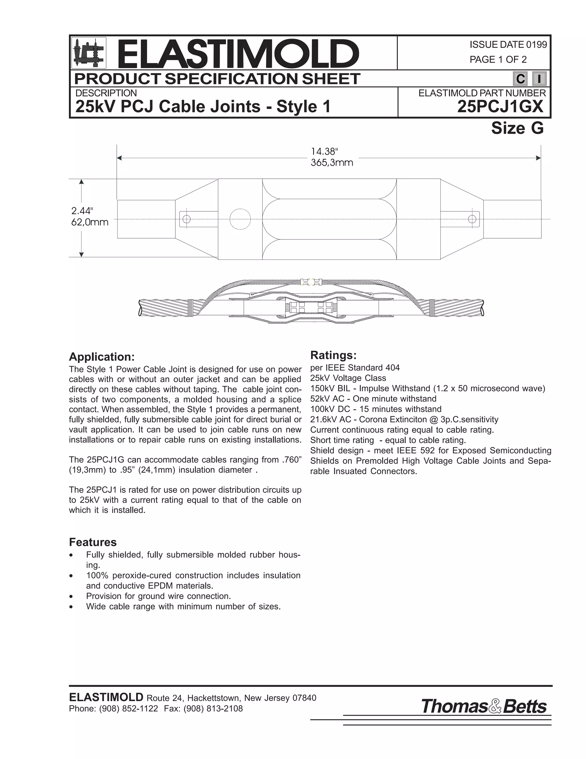 ELASTIMOLD
PRODUCT SPECIFICATION SHEET
DESCRIPTION

ISSUE DATE 0199
PAGE 1 OF 2

C
ELASTIMOLD PART NUMBER

25kV PCJ Cable Joints - Style 1

25PCJ1GX
Size G

14.38"
365,3mm

2.44"
62,0mm

Application:

Ratings:

per IEEE Standard 404
25kV Voltage Class
150kV BIL - Impulse Withstand (1.2 x 50 microsecond wave)
52kV AC - One minute withstand
100kV DC - 15 minutes withstand
21.6kV AC - Corona Extinciton @ 3p.C.sensitivity
Current continuous rating equal to cable rating.
Short time rating - equal to cable rating.
Shield design - meet IEEE 592 for Exposed Semiconducting
The 25PCJ1G can accommodate cables ranging from .760” Shields on Premolded High Voltage Cable Joints and Sepa(19,3mm) to .95” (24,1mm) insulation diameter .
rable Insuated Connectors.
The Style 1 Power Cable Joint is designed for use on power
cables with or without an outer jacket and can be applied
directly on these cables without taping. The cable joint consists of two components, a molded housing and a splice
contact. When assembled, the Style 1 provides a permanent,
fully shielded, fully submersible cable joint for direct burial or
vault application. It can be used to join cable runs on new
installations or to repair cable runs on existing installations.

The 25PCJ1 is rated for use on power distribution circuits up
to 25kV with a current rating equal to that of the cable on
which it is installed.

Features
•
•
•
•

Fully shielded, fully submersible molded rubber housing.
100% peroxide-cured construction includes insulation
and conductive EPDM materials.
Provision for ground wire connection.
Wide cable range with minimum number of sizes.

ELASTIMOLD Route 24, Hackettstown, New Jersey 07840
Phone: (908) 852-1122 Fax: (908) 813-2108

Thomas Betts

 