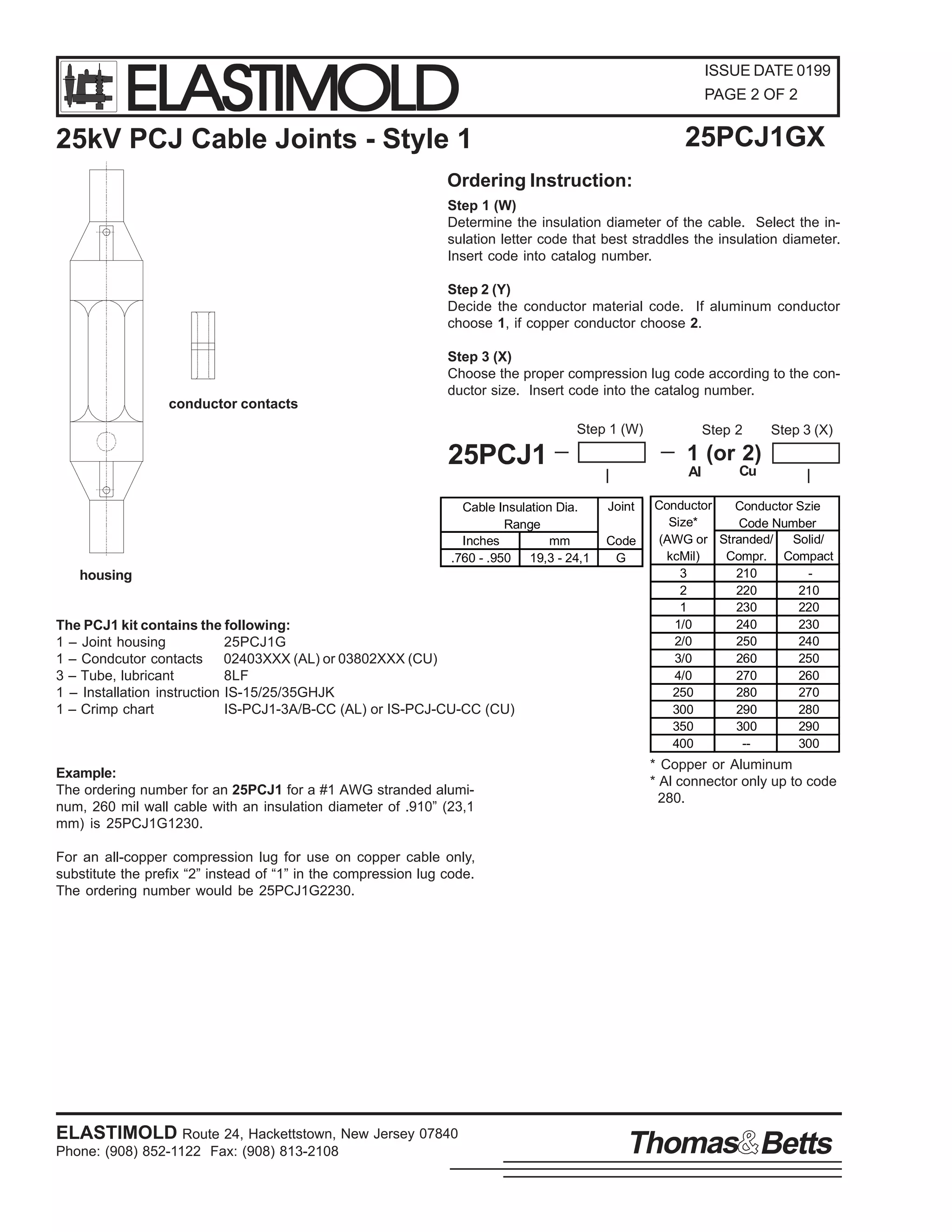 ELASTIMOLD

ISSUE DATE 0199
PAGE 2 OF 2

25PCJ1GX

25kV PCJ Cable Joints - Style 1
Ordering Instruction:

Step 1 (W)
Determine the insulation diameter of the cable. Select the insulation letter code that best straddles the insulation diameter.
Insert code into catalog number.
Step 2 (Y)
Decide the conductor material code. If aluminum conductor
choose 1, if copper conductor choose 2.
Step 3 (X)
Choose the proper compression lug code according to the conductor size. Insert code into the catalog number.
conductor contacts
Step 1 (W)

25PCJ1
Cable Insulation Dia.
Range
Inches
mm
.760 - .950 19,3 - 24,1

housing

The PCJ1 kit contains the following:
1 – Joint housing
25PCJ1G
1 – Condcutor contacts 02403XXX (AL) or 03802XXX (CU)
3 – Tube, lubricant
8LF
1 – Installation instruction IS-15/25/35GHJK
1 – Crimp chart
IS-PCJ1-3A/B-CC (AL) or IS-PCJ-CU-CC (CU)

Example:
The ordering number for an 25PCJ1 for a #1 AWG stranded aluminum, 260 mil wall cable with an insulation diameter of .910” (23,1
mm) is 25PCJ1G1230.

Step 2

Step 3 (X)

1 (or 2)
Al
Joint
Code
G

Cu

Conductor
Conductor Szie
Size*
Code Number
(AWG or Stranded/
Solid/
kcMil)
Compr. Compact
3
210
2
220
210
1
230
220
1/0
240
230
2/0
250
240
3/0
260
250
4/0
270
260
250
280
270
300
290
280
350
300
290
400
-300

* Copper or Aluminum
* Al connector only up to code
280.

For an all-copper compression lug for use on copper cable only,
substitute the prefix “2” instead of “1” in the compression lug code.
The ordering number would be 25PCJ1G2230.

ELASTIMOLD Route 24, Hackettstown, New Jersey 07840
Phone: (908) 852-1122 Fax: (908) 813-2108

Thomas Betts

 