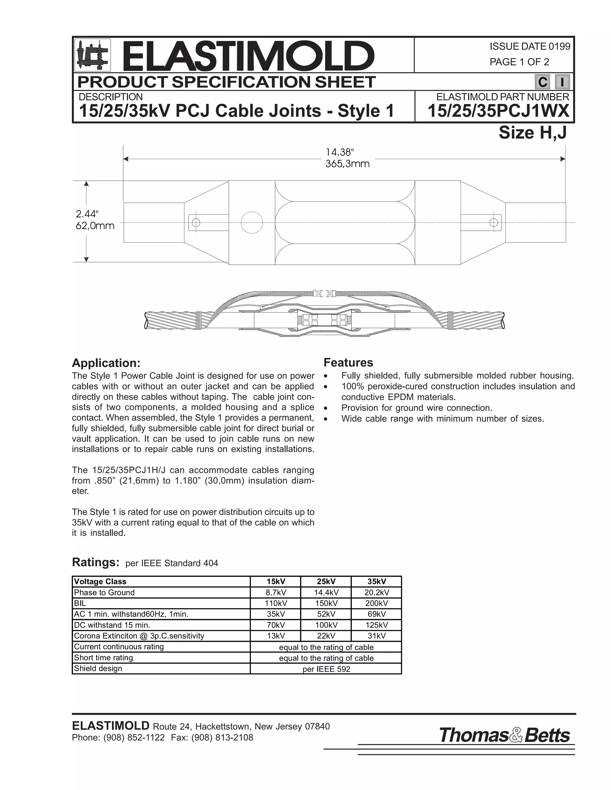 ELASTIMOLD
PRODUCT SPECIFICATION SHEET
DESCRIPTION

ISSUE DATE 0199
PAGE 1 OF 2

C
ELASTIMOLD PART NUMBER

15/25/35kV PCJ Cable Joints - Style 1

15/25/35PCJ1WX
Size H,J

14.38"
365,3mm

2.44"
62,0mm

Features

Application:
The Style 1 Power Cable Joint is designed for use on power
cables with or without an outer jacket and can be applied
directly on these cables without taping. The cable joint consists of two components, a molded housing and a splice
contact. When assembled, the Style 1 provides a permanent,
fully shielded, fully submersible cable joint for direct burial or
vault application. It can be used to join cable runs on new
installations or to repair cable runs on existing installations.

•
•
•
•

Fully shielded, fully submersible molded rubber housing.
100% peroxide-cured construction includes insulation and
conductive EPDM materials.
Provision for ground wire connection.
Wide cable range with minimum number of sizes.

The 15/25/35PCJ1H/J can accommodate cables ranging
from .850” (21,6mm) to 1.180” (30,0mm) insulation diameter.
The Style 1 is rated for use on power distribution circuits up to
35kV with a current rating equal to that of the cable on which
it is installed.

Ratings:

per IEEE Standard 404

Voltage Class
Phase to Ground
BIL
AC 1 min. withstand60Hz, 1min.
DC withstand 15 min.
Corona Extinciton @ 3p.C.sensitivity
Current continuous rating
Short time rating
Shield design

15kV
25kV
35kV
8.7kV
14.4kV
20.2kV
110kV
150kV
200kV
35kV
52kV
69kV
70kV
100kV
125kV
13kV
22kV
31kV
equal to the rating of cable
equal to the rating of cable
per IEEE 592

ELASTIMOLD Route 24, Hackettstown, New Jersey 07840
Phone: (908) 852-1122 Fax: (908) 813-2108

Thomas Betts

 