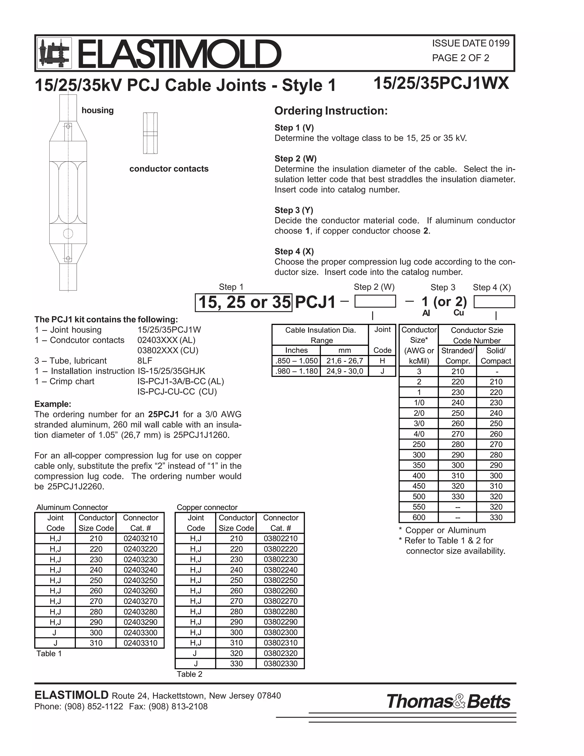 ELASTIMOLD

ISSUE DATE 0199
PAGE 2 OF 2

15/25/35PCJ1WX

15/25/35kV PCJ Cable Joints - Style 1

Ordering Instruction:

housing

Step 1 (V)
Determine the voltage class to be 15, 25 or 35 kV.
Step 2 (W)
Determine the insulation diameter of the cable. Select the insulation letter code that best straddles the insulation diameter.
Insert code into catalog number.

conductor contacts

Step 3 (Y)
Decide the conductor material code. If aluminum conductor
choose 1, if copper conductor choose 2.
Step 4 (X)
Choose the proper compression lug code according to the conductor size. Insert code into the catalog number.
Step 2 (W)

Step 1

15, 25 or 35 PCJ1
The PCJ1 kit contains the following:
1 – Joint housing
15/25/35PCJ1W
1 – Condcutor contacts 02403XXX (AL)
03802XXX (CU)
3 – Tube, lubricant
8LF
1 – Installation instruction IS-15/25/35GHJK
1 – Crimp chart
IS-PCJ1-3A/B-CC (AL)
IS-PCJ-CU-CC (CU)
Example:
The ordering number for an 25PCJ1 for a 3/0 AWG
stranded aluminum, 260 mil wall cable with an insulation diameter of 1.05” (26,7 mm) is 25PCJ1J1260.

Cable Insulation Dia.
Range
Inches
mm
.850 – 1.050 21,6 - 26,7
.980 – 1.180 24,9 - 30,0

For an all-copper compression lug for use on copper
cable only, substitute the prefix “2” instead of “1” in the
compression lug code. The ordering number would
be 25PCJ1J2260.
Aluminum Connector
Joint
Conductor
Code
Size Code
H,J
210
H,J
220
H,J
230
H,J
240
H,J
250
H,J
260
H,J
270
H,J
280
H,J
290
J
300
J
310
Table 1

Connector
Cat. #
02403210
02403220
02403230
02403240
02403250
02403260
02403270
02403280
02403290
02403300
02403310

Copper connector
Joint
Conductor
Code
Size Code
H,J
210
H,J
220
H,J
230
H,J
240
H,J
250
H,J
260
H,J
270
H,J
280
H,J
290
H,J
300
H,J
310
J
320
J
330
Table 2

Connector
Cat. #
03802210
03802220
03802230
03802240
03802250
03802260
03802270
03802280
03802290
03802300
03802310
03802320
03802330

ELASTIMOLD Route 24, Hackettstown, New Jersey 07840
Phone: (908) 852-1122 Fax: (908) 813-2108

Step 3

Step 4 (X)

1 (or 2)
Al
Joint
Code
H
J

Cu

Conductor
Conductor Szie
Size*
Code Number
(AWG or Stranded/
Solid/
kcMil)
Compr. Compact
3
210
2
220
210
1
230
220
1/0
240
230
2/0
250
240
3/0
260
250
4/0
270
260
250
280
270
300
290
280
350
300
290
400
310
300
450
320
310
500
330
320
550
-320
600
-330

* Copper or Aluminum
* Refer to Table 1 & 2 for
connector size availability.

Thomas Betts

 