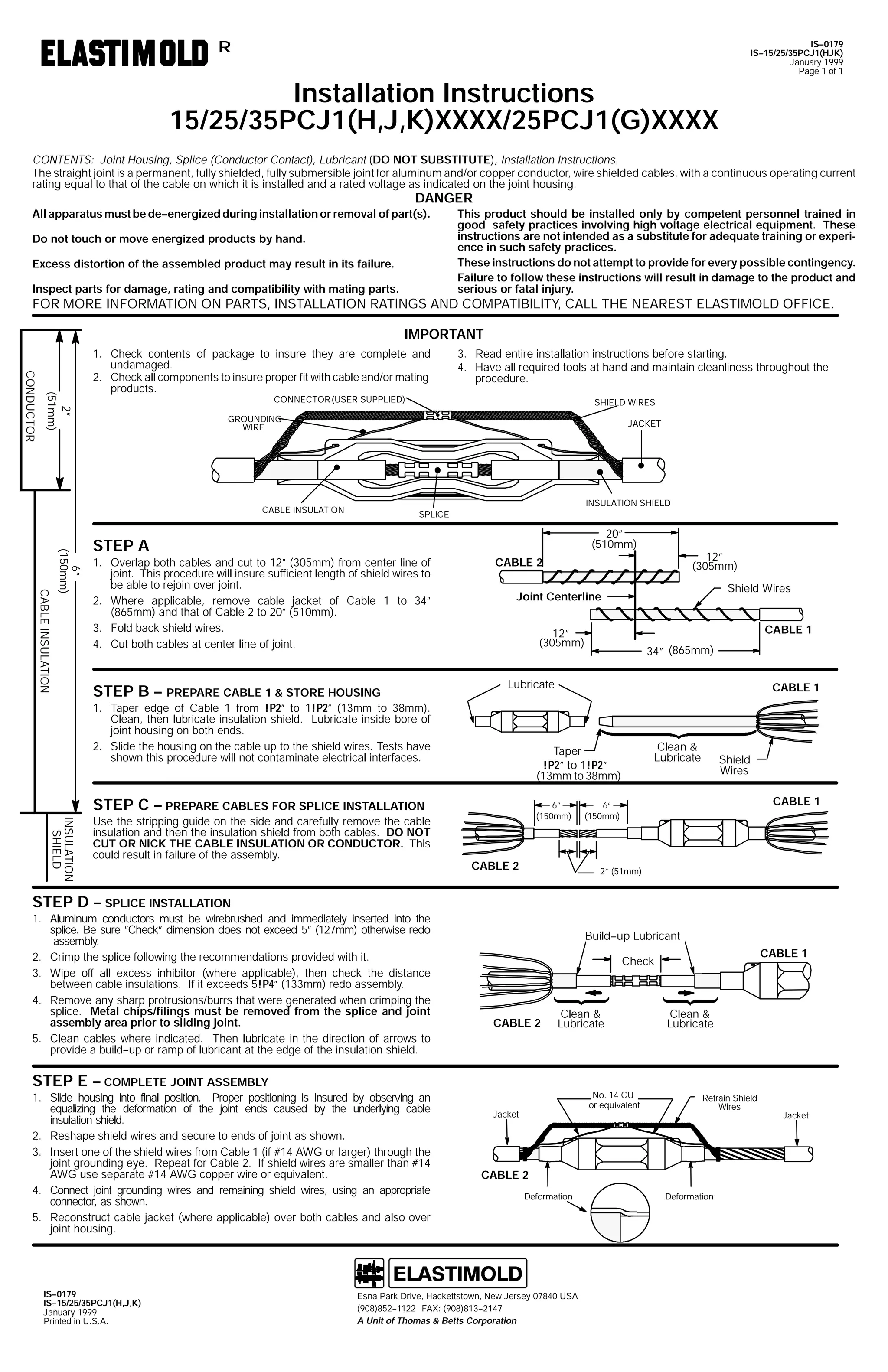 IS--0179
IS--15/25/35PCJ1(HJK)
January 1999
Page 1 of 1

R

Installation Instructions
15/25/35PCJ1(H,J,K)XXXX/25PCJ1(G)XXXX

CONTENTS: Joint Housing, Splice (Conductor Contact), Lubricant (DO NOT SUBSTITUTE), Installation Instructions.
The straight joint is a permanent, fully shielded, fully submersible joint for aluminum and/or copper conductor, wire shielded cables, with a continuous operating current
rating equal to that of the cable on which it is installed and a rated voltage as indicated on the joint housing.

DANGER

All apparatus must be de--energized during installation or removal of part(s).
Do not touch or move energized products by hand.
Excess distortion of the assembled product may result in its failure.
Inspect parts for damage, rating and compatibility with mating parts.

This product should be installed only by competent personnel trained in
good safety practices involving high voltage electrical equipment. These
instructions are not intended as a substitute for adequate training or experience in such safety practices.
These instructions do not attempt to provide for every possible contingency.
Failure to follow these instructions will result in damage to the product and
serious or fatal injury.

FOR MORE INFORMATION ON PARTS, INSTALLATION RATINGS AND COMPATIBILITY, CALL THE NEAREST ELASTIMOLD OFFICE.
IMPORTANT

2”
(51mm)

CONDUCTOR

1. Check contents of package to insure they are complete and
undamaged.
2. Check all components to insure proper fit with cable and/or mating
products.

3. Read entire installation instructions before starting.
4. Have all required tools at hand and maintain cleanliness throughout the
procedure.

CONNECTOR (USER SUPPLIED)

SHIELD WIRES

GROUNDING
WIRE

JACKET

INSULATION SHIELD

CABLE INSULATION

SPLICE

CABLE INSULATION

6”
(150mm)

20”
(510mm)

STEP A
1. Overlap both cables and cut to 12” (305mm) from center line of
joint. This procedure will insure sufficient length of shield wires to
be able to rejoin over joint.
2. Where applicable, remove cable jacket of Cable 1 to 34”
(865mm) and that of Cable 2 to 20” (510mm).
3. Fold back shield wires.
4. Cut both cables at center line of joint.

STEP B -- PREPARE CABLE 1 & STORE HOUSING

INSULATION
SHIELD

STEP E -- COMPLETE JOINT ASSEMBLY
1. Slide housing into final position. Proper positioning is insured by observing an
equalizing the deformation of the joint ends caused by the underlying cable
insulation shield.
2. Reshape shield wires and secure to ends of joint as shown.
3. Insert one of the shield wires from Cable 1 (if #14 AWG or larger) through the
joint grounding eye. Repeat for Cable 2. If shield wires are smaller than #14
AWG use separate #14 AWG copper wire or equivalent.
4. Connect joint grounding wires and remaining shield wires, using an appropriate
connector, as shown.
5. Reconstruct cable jacket (where applicable) over both cables and also over
joint housing.

IS--0179
IS--15/25/35PCJ1(H,J,K)
January 1999
Printed in U.S.A.

CABLE 1

12”
(305mm)

34” (865mm)

Lubricate

CABLE 1

Clean &
Lubricate

Taper
!P2” to 1!P2”
(13mm to 38mm)

STEP C -- PREPARE CABLES FOR SPLICE INSTALLATION

STEP D -- SPLICE INSTALLATION
1. Aluminum conductors must be wirebrushed and immediately inserted into the
splice. Be sure ”Check” dimension does not exceed 5” (127mm) otherwise redo
assembly.
2. Crimp the splice following the recommendations provided with it.
3. Wipe off all excess inhibitor (where applicable), then check the distance
between cable insulations. If it exceeds 5!P4” (133mm) redo assembly.
4. Remove any sharp protrusions/burrs that were generated when crimping the
splice. Metal chips/filings must be removed from the splice and joint
assembly area prior to sliding joint.
5. Clean cables where indicated. Then lubricate in the direction of arrows to
provide a build--up or ramp of lubricant at the edge of the insulation shield.

Shield Wires

Joint Centerline

1. Taper edge of Cable 1 from !P2” to 1!P2” (13mm to 38mm).
Clean, then lubricate insulation shield. Lubricate inside bore of
joint housing on both ends.
2. Slide the housing on the cable up to the shield wires. Tests have
shown this procedure will not contaminate electrical interfaces.

Use the stripping guide on the side and carefully remove the cable
insulation and then the insulation shield from both cables. DO NOT
CUT OR NICK THE CABLE INSULATION OR CONDUCTOR. This
could result in failure of the assembly.

12”
(305mm)

CABLE 2

6”
(150mm)

CABLE 2

Shield
Wires
CABLE 1

6”
(150mm)

2” (51mm)

Build--up Lubricant
CABLE 1

Check

CABLE 2

Clean &
Lubricate

No. 14 CU
or equivalent

Jacket

Clean &
Lubricate

Retrain Shield
Wires

CABLE 2
Deformation

Esna Park Drive, Hackettstown, New Jersey 07840 USA
(908)852--1122 FAX: (908)813--2147
A Unit of Thomas & Betts Corporation

Deformation

Jacket

 