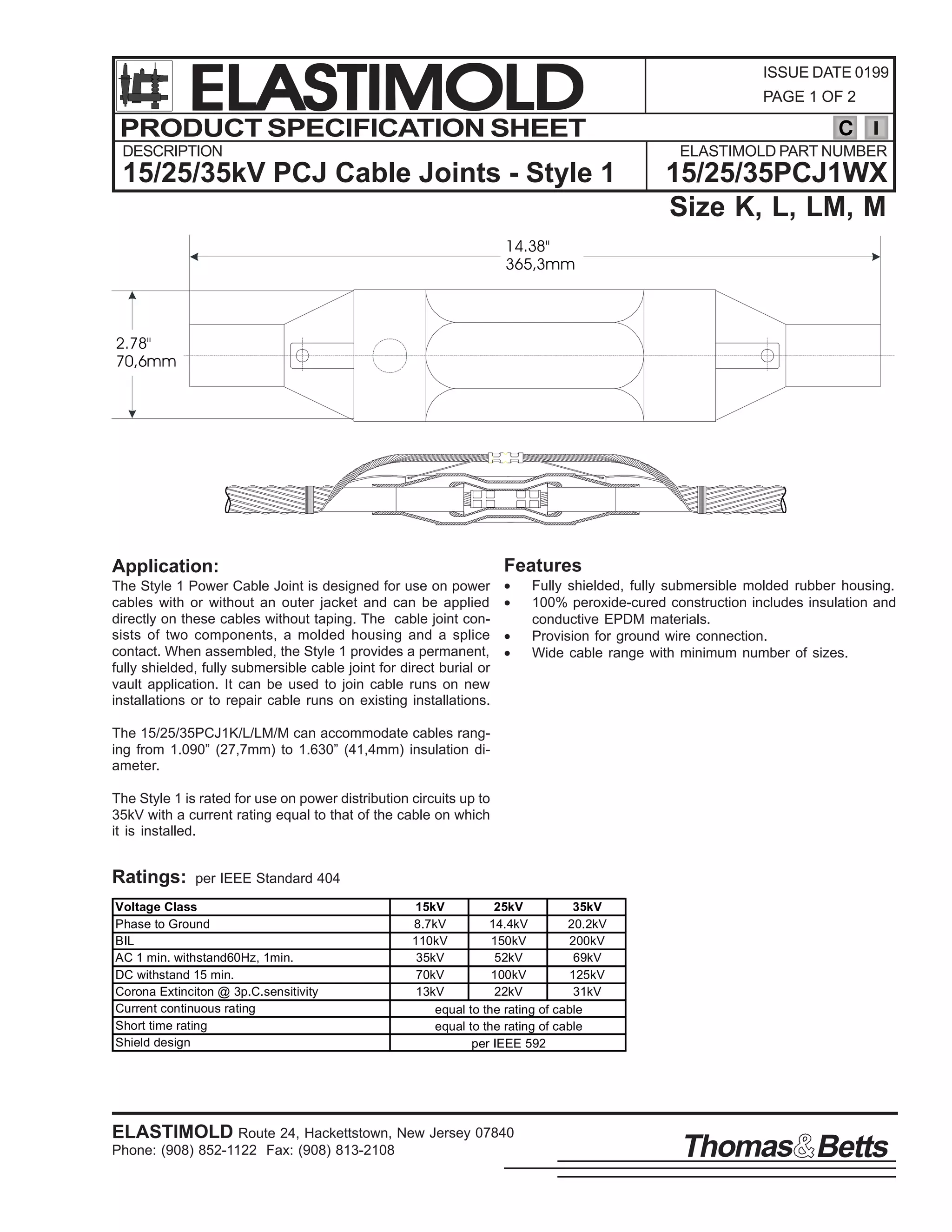 ELASTIMOLD
PRODUCT SPECIFICATION SHEET
DESCRIPTION

ISSUE DATE 0199
PAGE 1 OF 2

C
ELASTIMOLD PART NUMBER

15/25/35kV PCJ Cable Joints - Style 1

15/25/35PCJ1WX
Size K, L, LM, M

14.38"
365,3mm

2.78"
70,6mm

Features

Application:
The Style 1 Power Cable Joint is designed for use on power
cables with or without an outer jacket and can be applied
directly on these cables without taping. The cable joint consists of two components, a molded housing and a splice
contact. When assembled, the Style 1 provides a permanent,
fully shielded, fully submersible cable joint for direct burial or
vault application. It can be used to join cable runs on new
installations or to repair cable runs on existing installations.

•
•
•
•

Fully shielded, fully submersible molded rubber housing.
100% peroxide-cured construction includes insulation and
conductive EPDM materials.
Provision for ground wire connection.
Wide cable range with minimum number of sizes.

The 15/25/35PCJ1K/L/LM/M can accommodate cables ranging from 1.090” (27,7mm) to 1.630” (41,4mm) insulation diameter.
The Style 1 is rated for use on power distribution circuits up to
35kV with a current rating equal to that of the cable on which
it is installed.

Ratings:

per IEEE Standard 404

Voltage Class
Phase to Ground
BIL
AC 1 min. withstand60Hz, 1min.
DC withstand 15 min.
Corona Extinciton @ 3p.C.sensitivity
Current continuous rating
Short time rating
Shield design

15kV
25kV
35kV
8.7kV
14.4kV
20.2kV
110kV
150kV
200kV
35kV
52kV
69kV
70kV
100kV
125kV
13kV
22kV
31kV
equal to the rating of cable
equal to the rating of cable
per IEEE 592

ELASTIMOLD Route 24, Hackettstown, New Jersey 07840
Phone: (908) 852-1122 Fax: (908) 813-2108

Thomas Betts

 