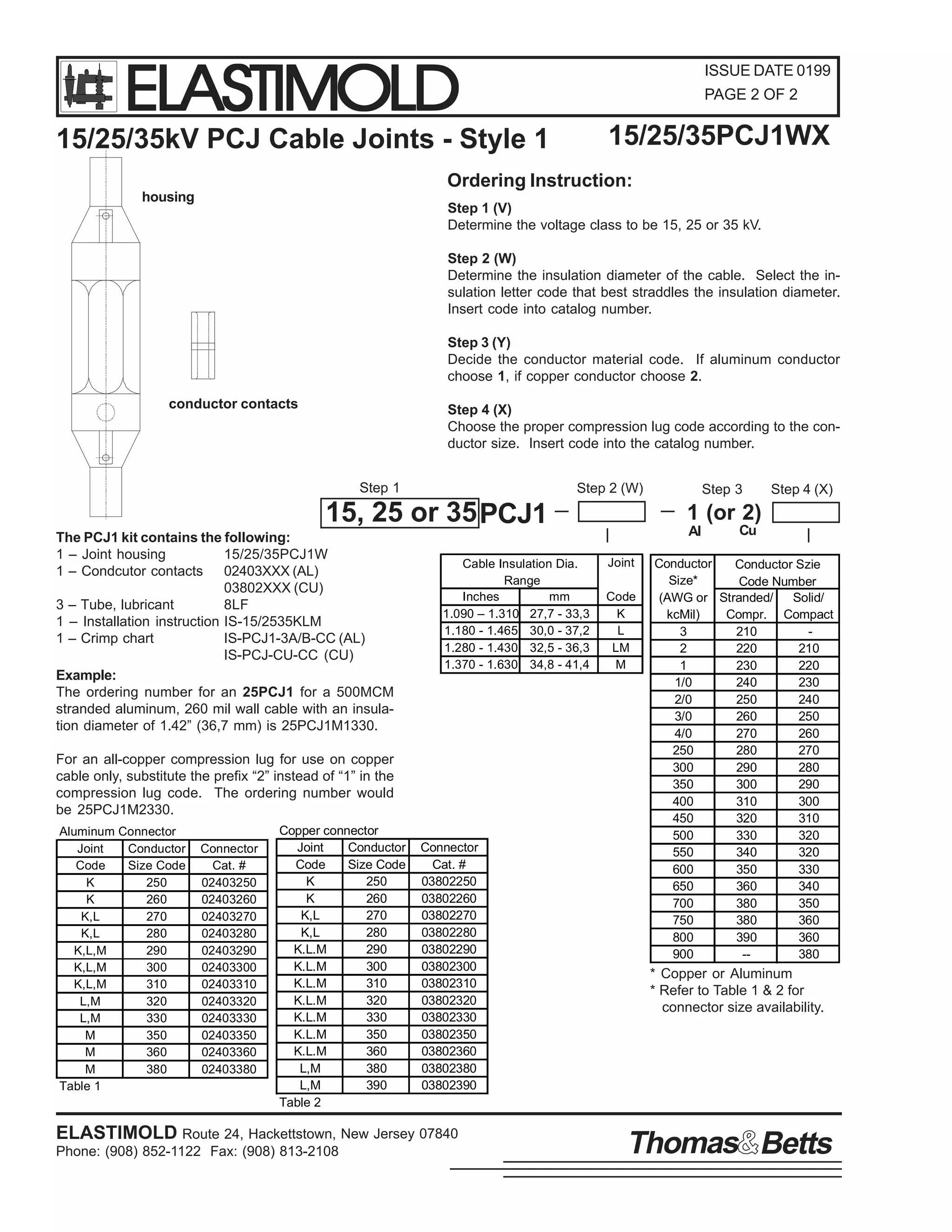 ELASTIMOLD

ISSUE DATE 0199
PAGE 2 OF 2

15/25/35PCJ1WX

15/25/35kV PCJ Cable Joints - Style 1

Ordering Instruction:
housing

Step 1 (V)
Determine the voltage class to be 15, 25 or 35 kV.
Step 2 (W)
Determine the insulation diameter of the cable. Select the insulation letter code that best straddles the insulation diameter.
Insert code into catalog number.
Step 3 (Y)
Decide the conductor material code. If aluminum conductor
choose 1, if copper conductor choose 2.

conductor contacts

Step 4 (X)
Choose the proper compression lug code according to the conductor size. Insert code into the catalog number.
Step 1

Step 2 (W)

15, 25 or 35 PCJ1
The PCJ1 kit contains the following:
1 – Joint housing
15/25/35PCJ1W
1 – Condcutor contacts 02403XXX (AL)
03802XXX (CU)
3 – Tube, lubricant
8LF
1 – Installation instruction IS-15/2535KLM
1 – Crimp chart
IS-PCJ1-3A/B-CC (AL)
IS-PCJ-CU-CC (CU)
Example:
The ordering number for an 25PCJ1 for a 500MCM
stranded aluminum, 260 mil wall cable with an insulation diameter of 1.42” (36,7 mm) is 25PCJ1M1330.

Cable Insulation Dia.
Range
Inches
mm
1.090 – 1.310 27,7 - 33,3
1.180 - 1.465 30,0 - 37,2
1.280 - 1.430 32,5 - 36,3
1.370 - 1.630 34,8 - 41,4

For an all-copper compression lug for use on copper
cable only, substitute the prefix “2” instead of “1” in the
compression lug code. The ordering number would
be 25PCJ1M2330.
Aluminum Connector
Joint
Conductor
Code
Size Code
K
250
K
260
K,L
270
K,L
280
K,L,M
290
K,L,M
300
K,L,M
310
L,M
320
L,M
330
M
350
M
360
M
380
Table 1

Connector
Cat. #
02403250
02403260
02403270
02403280
02403290
02403300
02403310
02403320
02403330
02403350
02403360
02403380

Copper connector
Joint
Conductor
Code
Size Code
K
250
K
260
K,L
270
K,L
280
K.L.M
290
K.L.M
300
K.L.M
310
K.L.M
320
K.L.M
330
K.L.M
350
K.L.M
360
L,M
380
L,M
390
Table 2

Connector
Cat. #
03802250
03802260
03802270
03802280
03802290
03802300
03802310
03802320
03802330
03802350
03802360
03802380
03802390

ELASTIMOLD Route 24, Hackettstown, New Jersey 07840
Phone: (908) 852-1122 Fax: (908) 813-2108

Step 3

Step 4 (X)

1 (or 2)
Al
Joint
Code
K
L
LM
M

Cu

Conductor
Conductor Szie
Size*
Code Number
(AWG or Stranded/
Solid/
kcMil)
Compr. Compact
3
210
2
220
210
1
230
220
1/0
240
230
2/0
250
240
3/0
260
250
4/0
270
260
250
280
270
300
290
280
350
300
290
400
310
300
450
320
310
500
330
320
550
340
320
600
350
330
650
360
340
700
380
350
750
380
360
800
390
360
900
-380

* Copper or Aluminum
* Refer to Table 1 & 2 for
connector size availability.

Thomas Betts

 