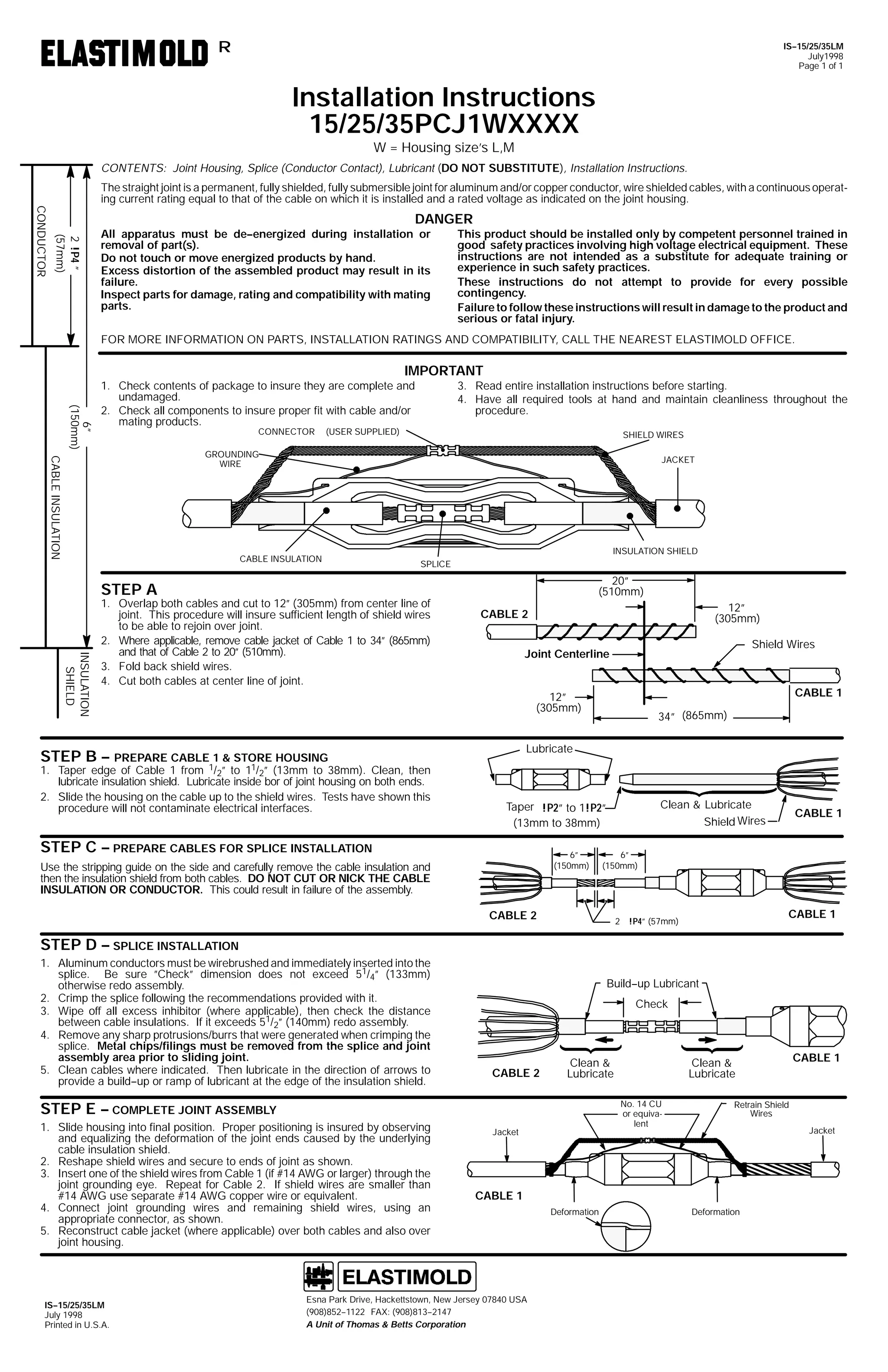 R

IS--15/25/35LM
July1998
Page 1 of 1

Installation Instructions
15/25/35PCJ1WXXXX
W = Housing size’s L,M

CONTENTS: Joint Housing, Splice (Conductor Contact), Lubricant (DO NOT SUBSTITUTE), Installation Instructions.
The straight joint is a permanent, fully shielded, fully submersible joint for aluminum and/or copper conductor, wire shielded cables, with a continuous operating current rating equal to that of the cable on which it is installed and a rated voltage as indicated on the joint housing.

2 !P4 ”
(57mm)

CONDUCTOR

DANGER
All apparatus must be de--energized during installation or
removal of part(s).
Do not touch or move energized products by hand.
Excess distortion of the assembled product may result in its
failure.
Inspect parts for damage, rating and compatibility with mating
parts.

This product should be installed only by competent personnel trained in
good safety practices involving high voltage electrical equipment. These
instructions are not intended as a substitute for adequate training or
experience in such safety practices.
These instructions do not attempt to provide for every possible
contingency.
Failure to follow these instructions will result in damage to the product and
serious or fatal injury.

FOR MORE INFORMATION ON PARTS, INSTALLATION RATINGS AND COMPATIBILITY, CALL THE NEAREST ELASTIMOLD OFFICE.

IMPORTANT
6”
(150mm)

1. Check contents of package to insure they are complete and
undamaged.
2. Check all components to insure proper fit with cable and/or
mating products.
CONNECTOR

3. Read entire installation instructions before starting.
4. Have all required tools at hand and maintain cleanliness throughout the
procedure.

(USER SUPPLIED)

SHIELD WIRES

CABLE INSULATION

GROUNDING
WIRE

JACKET

CABLE INSULATION

INSULATION SHIELD
SPLICE

20”
(510mm)

STEP A

INSULATION
SHIELD

1. Overlap both cables and cut to 12” (305mm) from center line of
joint. This procedure will insure sufficient length of shield wires
to be able to rejoin over joint.
2. Where applicable, remove cable jacket of Cable 1 to 34” (865mm)
and that of Cable 2 to 20” (510mm).
3. Fold back shield wires.
4. Cut both cables at center line of joint.

12”
(305mm)

CABLE 2

Shield Wires

Joint Centerline

CABLE 1

12”
(305mm)
Lubricate

STEP B -- PREPARE CABLE 1 & STORE HOUSING

1. Taper edge of Cable 1 from 1/2” to 11/2” (13mm to 38mm). Clean, then
lubricate insulation shield. Lubricate inside bor of joint housing on both ends.
2. Slide the housing on the cable up to the shield wires. Tests have shown this
procedure will not contaminate electrical interfaces.

34” (865mm)

Clean & Lubricate
Shield Wires

Taper !P2” to 1!P2”
(13mm to 38mm)

STEP C -- PREPARE CABLES FOR SPLICE INSTALLATION

6”
(150mm)

Use the stripping guide on the side and carefully remove the cable insulation and
then the insulation shield from both cables. DO NOT CUT OR NICK THE CABLE
INSULATION OR CONDUCTOR. This could result in failure of the assembly.

CABLE 1

6”
(150mm)

CABLE 2

CABLE 1

2 !P4” (57mm)

STEP D -- SPLICE INSTALLATION
1. Aluminum conductors must be wirebrushed and immediately inserted into the
splice. Be sure ”Check” dimension does not exceed 51/4” (133mm)
otherwise redo assembly.
2. Crimp the splice following the recommendations provided with it.
3. Wipe off all excess inhibitor (where applicable), then check the distance
between cable insulations. If it exceeds 51/2” (140mm) redo assembly.
4. Remove any sharp protrusions/burrs that were generated when crimping the
splice. Metal chips/filings must be removed from the splice and joint
assembly area prior to sliding joint.
5. Clean cables where indicated. Then lubricate in the direction of arrows to
provide a build--up or ramp of lubricant at the edge of the insulation shield.

Build--up Lubricant
Check

CABLE 2

Clean &
Lubricate
No. 14 CU
or equivalent

STEP E -- COMPLETE JOINT ASSEMBLY
1. Slide housing into final position. Proper positioning is insured by observing
and equalizing the deformation of the joint ends caused by the underlying
cable insulation shield.
2. Reshape shield wires and secure to ends of joint as shown.
3. Insert one of the shield wires from Cable 1 (if #14 AWG or larger) through the
joint grounding eye. Repeat for Cable 2. If shield wires are smaller than
#14 AWG use separate #14 AWG copper wire or equivalent.
4. Connect joint grounding wires and remaining shield wires, using an
appropriate connector, as shown.
5. Reconstruct cable jacket (where applicable) over both cables and also over
joint housing.

IS--15/25/35LM
July 1998
Printed in U.S.A.

Clean &
Lubricate

Jacket

Retrain Shield
Wires
Jacket

CABLE 1

Esna Park Drive, Hackettstown, New Jersey 07840 USA
(908)852--1122 FAX: (908)813--2147
A Unit of Thomas & Betts Corporation

Deformation

CABLE 1

Deformation

 
