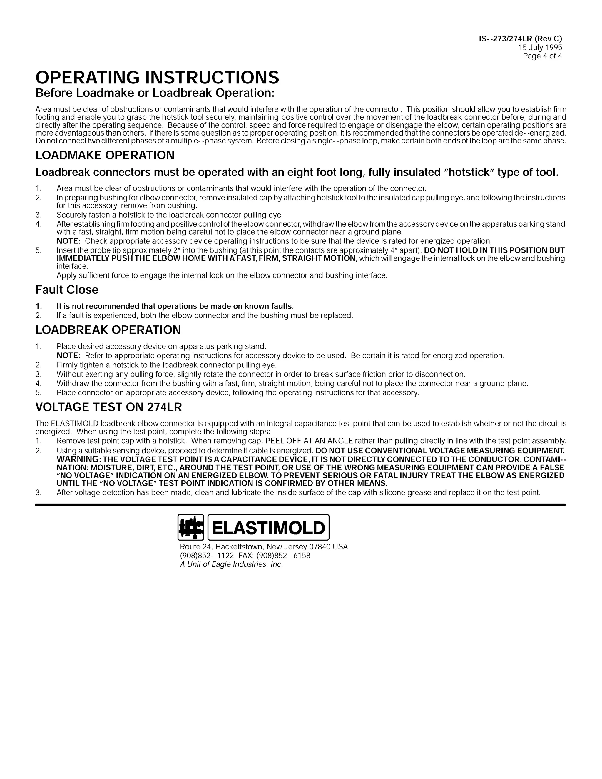 IS- -273/274LR (Rev C)
15 July 1995
Page 4 of 4

OPERATING INSTRUCTIONS
Before Loadmake or Loadbreak Operation:

Area must be clear of obstructions or contaminants that would interfere with the operation of the connector. This position should allow you to establish firm
footing and enable you to grasp the hotstick tool securely, maintaining positive control over the movement of the loadbreak connector before, during and
directly after the operating sequence. Because of the control, speed and force required to engage or disengage the elbow, certain operating positions are
more advantageous than others. If there is some question as to proper operating position, it is recommended that the connectors be operated de- -energized.
Do not connect two different phases of a multiple- -phase system. Before closing a single- -phase loop, make certain both ends of the loop are the same phase.

LOADMAKE OPERATION
Loadbreak connectors must be operated with an eight foot long, fully insulated ”hotstick” type of tool.
1.
2.
3.
4.
5.

Area must be clear of obstructions or contaminants that would interfere with the operation of the connector.
In preparing bushing for elbow connector, remove insulated cap by attaching hotstick tool to the insulated cap pulling eye, and following the instructions
for this accessory, remove from bushing.
Securely fasten a hotstick to the loadbreak connector pulling eye.
After establishing firm footing and positive control of the elbow connector, withdraw the elbow from the accessory device on the apparatus parking stand
with a fast, straight, firm motion being careful not to place the elbow connector near a ground plane.
NOTE: Check appropriate accessory device operating instructions to be sure that the device is rated for energized operation.
Insert the probe tip approximately 2” into the bushing (at this point the contacts are approximately 4” apart). DO NOT HOLD IN THIS POSITION BUT
IMMEDIATELY PUSH THE ELBOW HOME WITH A FAST, FIRM, STRAIGHT MOTION, which will engage the internal lock on the elbow and bushing
interface.
Apply sufficient force to engage the internal lock on the elbow connector and bushing interface.

Fault Close
1.
2.

It is not recommended that operations be made on known faults.
If a fault is experienced, both the elbow connector and the bushing must be replaced.

LOADBREAK OPERATION
1.
2.
3.
4.
5.

Place desired accessory device on apparatus parking stand.
NOTE: Refer to appropriate operating instructions for accessory device to be used. Be certain it is rated for energized operation.
Firmly tighten a hotstick to the loadbreak connector pulling eye.
Without exerting any pulling force, slightly rotate the connector in order to break surface friction prior to disconnection.
Withdraw the connector from the bushing with a fast, firm, straight motion, being careful not to place the connector near a ground plane.
Place connector on appropriate accessory device, following the operating instructions for that accessory.

VOLTAGE TEST ON 274LR
The ELASTIMOLD loadbreak elbow connector is equipped with an integral capacitance test point that can be used to establish whether or not the circuit is
energized. When using the test point, complete the following steps:
1.
Remove test point cap with a hotstick. When removing cap, PEEL OFF AT AN ANGLE rather than pulling directly in line with the test point assembly.
2.
Using a suitable sensing device, proceed to determine if cable is energized. DO NOT USE CONVENTIONAL VOLTAGE MEASURING EQUIPMENT.
WARNING: THE VOLTAGE TEST POINT IS A CAPACITANCE DEVICE, IT IS NOT DIRECTLY CONNECTED TO THE CONDUCTOR. CONTAMI- NATION: MOISTURE, DIRT, ETC., AROUND THE TEST POINT, OR USE OF THE WRONG MEASURING EQUIPMENT CAN PROVIDE A FALSE
”NO VOLTAGE” INDICATION ON AN ENERGIZED ELBOW. TO PREVENT SERIOUS OR FATAL INJURY TREAT THE ELBOW AS ENERGIZED
UNTIL THE ”NO VOLTAGE” TEST POINT INDICATION IS CONFIRMED BY OTHER MEANS.
3.
After voltage detection has been made, clean and lubricate the inside surface of the cap with silicone grease and replace it on the test point.

Route 24, Hackettstown, New Jersey 07840 USA
(908)852- -1122 FAX: (908)852- -6158
A Unit of Eagle Industries, Inc.

 