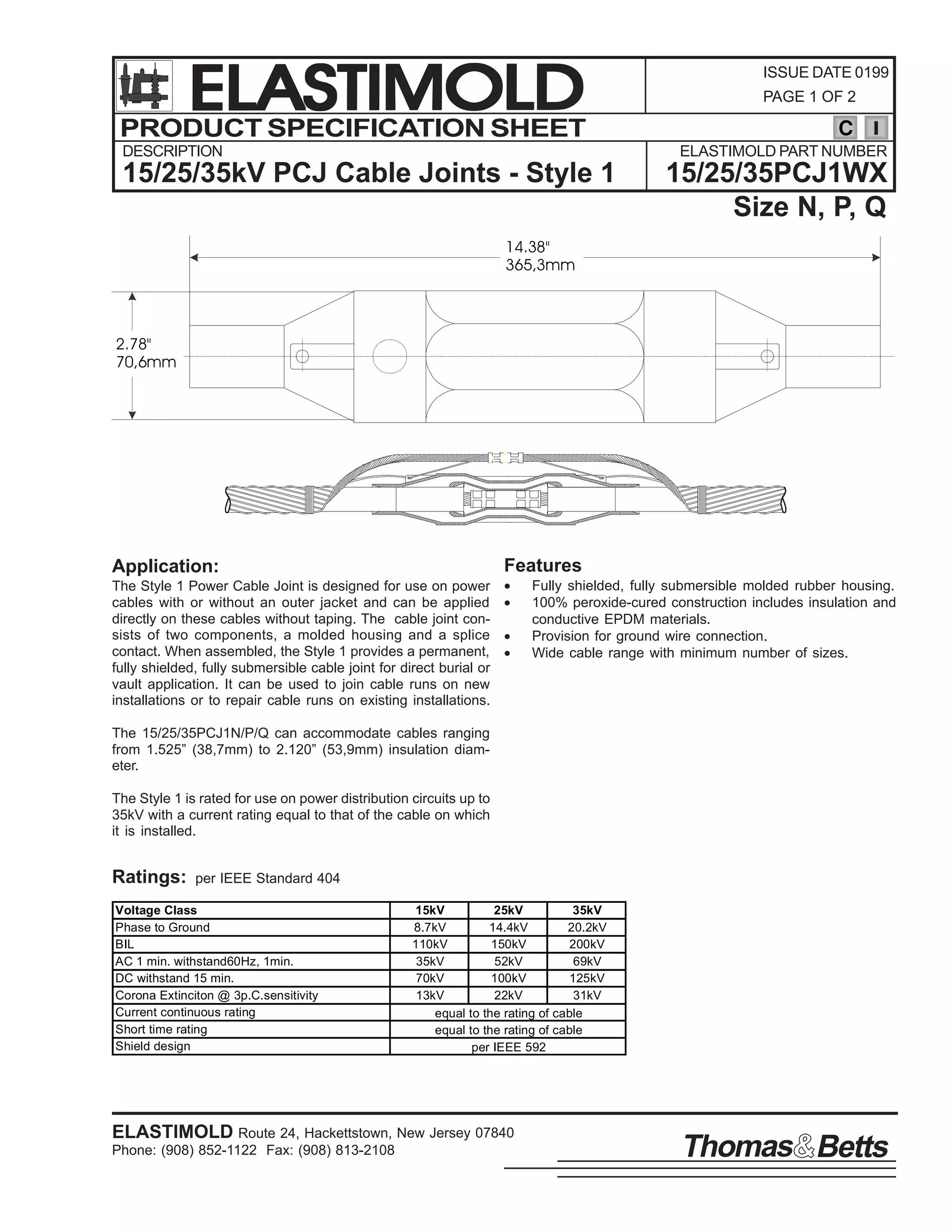 ELASTIMOLD
PRODUCT SPECIFICATION SHEET
DESCRIPTION

ISSUE DATE 0199
PAGE 1 OF 2

C
ELASTIMOLD PART NUMBER

15/25/35kV PCJ Cable Joints - Style 1

15/25/35PCJ1WX
Size N, P, Q

14.38"
365,3mm

2.78"
70,6mm

Features

Application:
The Style 1 Power Cable Joint is designed for use on power
cables with or without an outer jacket and can be applied
directly on these cables without taping. The cable joint consists of two components, a molded housing and a splice
contact. When assembled, the Style 1 provides a permanent,
fully shielded, fully submersible cable joint for direct burial or
vault application. It can be used to join cable runs on new
installations or to repair cable runs on existing installations.

•
•
•
•

Fully shielded, fully submersible molded rubber housing.
100% peroxide-cured construction includes insulation and
conductive EPDM materials.
Provision for ground wire connection.
Wide cable range with minimum number of sizes.

The 15/25/35PCJ1N/P/Q can accommodate cables ranging
from 1.525” (38,7mm) to 2.120” (53,9mm) insulation diameter.
The Style 1 is rated for use on power distribution circuits up to
35kV with a current rating equal to that of the cable on which
it is installed.

Ratings:

per IEEE Standard 404

Voltage Class
Phase to Ground
BIL
AC 1 min. withstand60Hz, 1min.
DC withstand 15 min.
Corona Extinciton @ 3p.C.sensitivity
Current continuous rating
Short time rating
Shield design

15kV
25kV
35kV
8.7kV
14.4kV
20.2kV
110kV
150kV
200kV
35kV
52kV
69kV
70kV
100kV
125kV
13kV
22kV
31kV
equal to the rating of cable
equal to the rating of cable
per IEEE 592

ELASTIMOLD Route 24, Hackettstown, New Jersey 07840
Phone: (908) 852-1122 Fax: (908) 813-2108

Thomas Betts

 