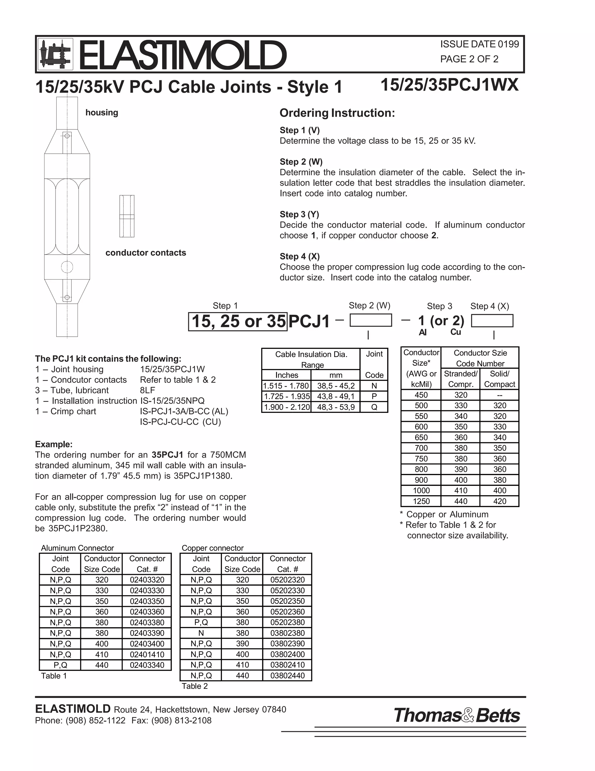 ELASTIMOLD

ISSUE DATE 0199
PAGE 2 OF 2

15/25/35PCJ1WX

15/25/35kV PCJ Cable Joints - Style 1

Ordering Instruction:

housing

Step 1 (V)
Determine the voltage class to be 15, 25 or 35 kV.
Step 2 (W)
Determine the insulation diameter of the cable. Select the insulation letter code that best straddles the insulation diameter.
Insert code into catalog number.
Step 3 (Y)
Decide the conductor material code. If aluminum conductor
choose 1, if copper conductor choose 2.
conductor contacts

Step 4 (X)
Choose the proper compression lug code according to the conductor size. Insert code into the catalog number.
Step 2 (W)

Step 1

15, 25 or 35 PCJ1
The PCJ1 kit contains the following:
1 – Joint housing
15/25/35PCJ1W
1 – Condcutor contacts Refer to table 1 & 2
3 – Tube, lubricant
8LF
1 – Installation instruction IS-15/25/35NPQ
1 – Crimp chart
IS-PCJ1-3A/B-CC (AL)
IS-PCJ-CU-CC (CU)

Cable Insulation Dia.
Range
Inches
mm
1.515 - 1.780 38,5 - 45,2
1.725 - 1.935 43,8 - 49,1
1.900 - 2.120 48,3 - 53,9

Example:
The ordering number for an 35PCJ1 for a 750MCM
stranded aluminum, 345 mil wall cable with an insulation diameter of 1.79” 45.5 mm) is 35PCJ1P1380.
For an all-copper compression lug for use on copper
cable only, substitute the prefix “2” instead of “1” in the
compression lug code. The ordering number would
be 35PCJ1P2380.
Aluminum Connector
Joint
Conductor
Code
Size Code
N,P,Q
320
N,P,Q
330
N,P,Q
350
N,P,Q
360
N,P,Q
380
N,P,Q
380
N,P,Q
400
N,P,Q
410
P,Q
440
Table 1

Connector
Cat. #
02403320
02403330
02403350
02403360
02403380
02403390
02403400
02401410
02403340

Copper connector
Joint
Conductor
Code
Size Code
N,P,Q
320
N,P,Q
330
N,P,Q
350
N,P,Q
360
P,Q
380
N
380
N,P,Q
390
N,P,Q
400
N,P,Q
410
N,P,Q
440
Table 2

Step 3

Step 4 (X)

1 (or 2)
Al
Joint
Code
N
P
Q

Cu

Conductor
Conductor Szie
Size*
Code Number
(AWG or Stranded/
Solid/
kcMil)
Compr. Compact
450
320
-500
330
320
550
340
320
600
350
330
650
360
340
700
380
350
750
380
360
800
390
360
900
400
380
1000
410
400
1250
440
420

* Copper or Aluminum
* Refer to Table 1 & 2 for
connector size availability.
Connector
Cat. #
05202320
05202330
05202350
05202360
05202380
03802380
03802390
03802400
03802410
03802440

ELASTIMOLD Route 24, Hackettstown, New Jersey 07840
Phone: (908) 852-1122 Fax: (908) 813-2108

Thomas Betts

 