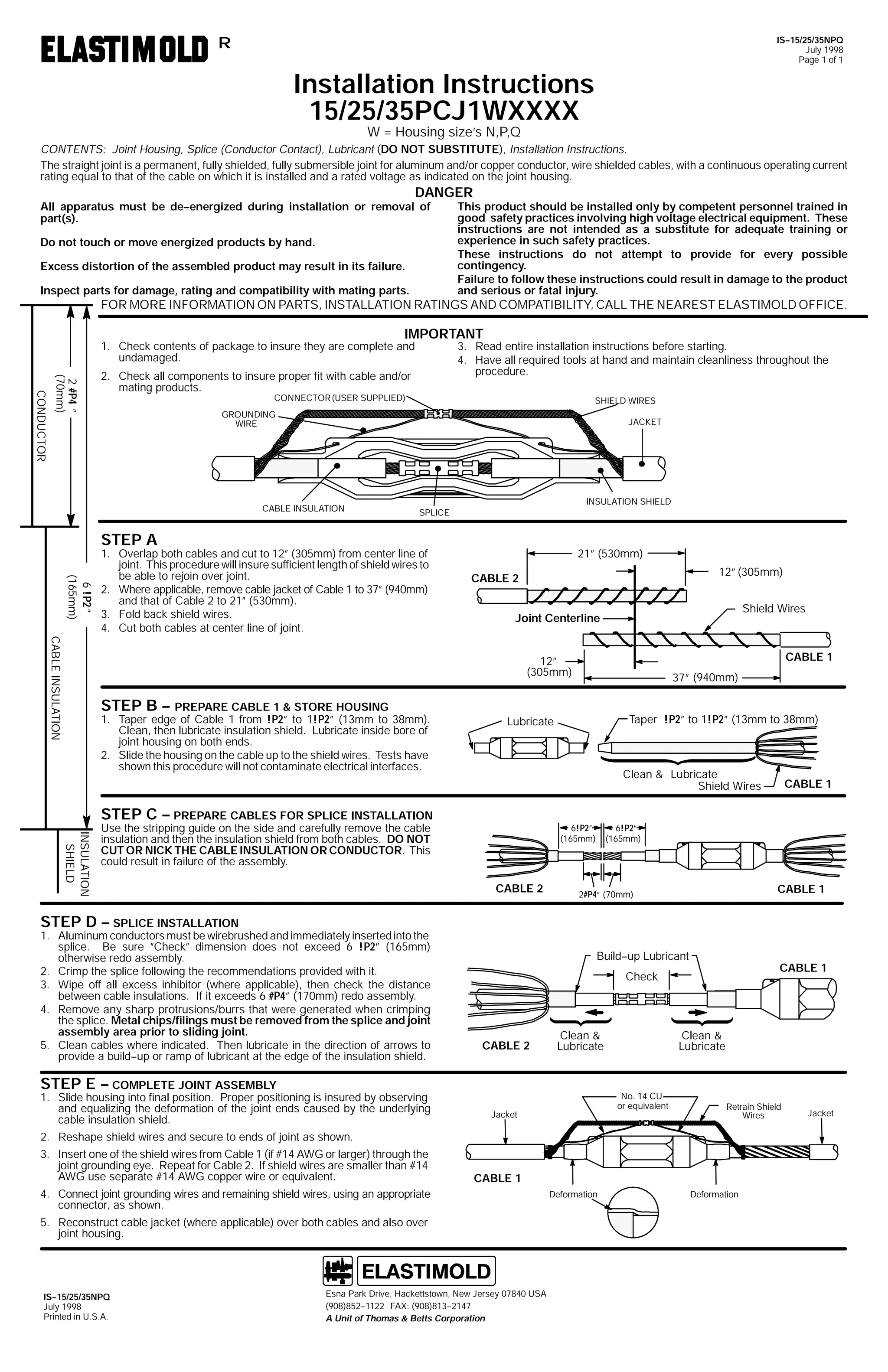 IS--15/25/35NPQ
July 1998
Page 1 of 1

R

Installation Instructions
15/25/35PCJ1WXXXX
W = Housing size’s N,P,Q

CONTENTS: Joint Housing, Splice (Conductor Contact), Lubricant (DO NOT SUBSTITUTE), Installation Instructions.
The straight joint is a permanent, fully shielded, fully submersible joint for aluminum and/or copper conductor, wire shielded cables, with a continuous operating current
rating equal to that of the cable on which it is installed and a rated voltage as indicated on the joint housing.

DANGER

All apparatus must be de--energized during installation or removal of
part(s).
Do not touch or move energized products by hand.
Excess distortion of the assembled product may result in its failure.
Inspect parts for damage, rating and compatibility with mating parts.

This product should be installed only by competent personnel trained in
good safety practices involving high voltage electrical equipment. These
instructions are not intended as a substitute for adequate training or
experience in such safety practices.
These instructions do not attempt to provide for every possible
contingency.
Failure to follow these instructions could result in damage to the product
and serious or fatal injury.

FOR MORE INFORMATION ON PARTS, INSTALLATION RATINGS AND COMPATIBILITY, CALL THE NEAREST ELASTIMOLD OFFICE.

IMPORTANT

1. Check contents of package to insure they are complete and
undamaged.
CONDUCTOR

2 #P4 ”
(70mm)

3. Read entire installation instructions before starting.
4. Have all required tools at hand and maintain cleanliness throughout the
procedure.

2. Check all components to insure proper fit with cable and/or
mating products.
CONNECTOR (USER SUPPLIED)

SHIELD WIRES

GROUNDING
WIRE

JACKET

CABLE INSULATION

INSULATION SHIELD
SPLICE

STEP A

6 !P2 ”
(165mm)

1. Overlap both cables and cut to 12” (305mm) from center line of
joint. This procedure will insure sufficient length of shield wires to
be able to rejoin over joint.
2. Where applicable, remove cable jacket of Cable 1 to 37” (940mm)
and that of Cable 2 to 21” (530mm).
3. Fold back shield wires.
4. Cut both cables at center line of joint.

21” (530mm)
12” (305mm)

CABLE 2

Shield Wires

Joint Centerline

CABLE INSULATION

CABLE 1

12”
(305mm)

STEP B -- PREPARE CABLE 1 & STORE HOUSING
1. Taper edge of Cable 1 from !P2” to 1!P2” (13mm to 38mm).
Clean, then lubricate insulation shield. Lubricate inside bore of
joint housing on both ends.
2. Slide the housing on the cable up to the shield wires. Tests have
shown this procedure will not contaminate electrical interfaces.

Taper !P2” to 1!P2” (13mm to 38mm)

Lubricate

Clean & Lubricate
Shield Wires

STEP C -- PREPARE CABLES FOR SPLICE INSTALLATION
INSULATION
SHIELD

Use the stripping guide on the side and carefully remove the cable
insulation and then the insulation shield from both cables. DO NOT
CUT OR NICK THE CABLE INSULATION OR CONDUCTOR. This
could result in failure of the assembly.

6!P2”
(165mm)

CABLE 2

STEP D -- SPLICE INSTALLATION
1. Aluminum conductors must be wirebrushed and immediately inserted into the
splice. Be sure ”Check” dimension does not exceed 6 !P2” (165mm)
otherwise redo assembly.
2. Crimp the splice following the recommendations provided with it.
3. Wipe off all excess inhibitor (where applicable), then check the distance
between cable insulations. If it exceeds 6 #P4” (170mm) redo assembly.
4. Remove any sharp protrusions/burrs that were generated when crimping
the splice. Metal chips/filings must be removed from the splice and joint
assembly area prior to sliding joint.
5. Clean cables where indicated. Then lubricate in the direction of arrows to
provide a build--up or ramp of lubricant at the edge of the insulation shield.

37” (940mm)

6!P2”
(165mm)

CABLE 1

Check

Clean &
Lubricate

STEP E -- COMPLETE JOINT ASSEMBLY

1. Slide housing into final position. Proper positioning is insured by observing
and equalizing the deformation of the joint ends caused by the underlying
cable insulation shield.

CABLE 1

2#P4” (70mm)

Build--up Lubricant

CABLE 2

Clean &
Lubricate

No. 14 CU
or equivalent

Jacket

Retrain Shield
Wires

2. Reshape shield wires and secure to ends of joint as shown.
3. Insert one of the shield wires from Cable 1 (if #14 AWG or larger) through the
joint grounding eye. Repeat for Cable 2. If shield wires are smaller than #14
AWG use separate #14 AWG copper wire or equivalent.

CABLE 1

4. Connect joint grounding wires and remaining shield wires, using an appropriate
connector, as shown.
5. Reconstruct cable jacket (where applicable) over both cables and also over
joint housing.

IS--15/25/35NPQ
July 1998
Printed in U.S.A.

Esna Park Drive, Hackettstown, New Jersey 07840 USA
(908)852--1122 FAX: (908)813--2147
A Unit of Thomas & Betts Corporation

CABLE 1

Deformation

Deformation

Jacket

 