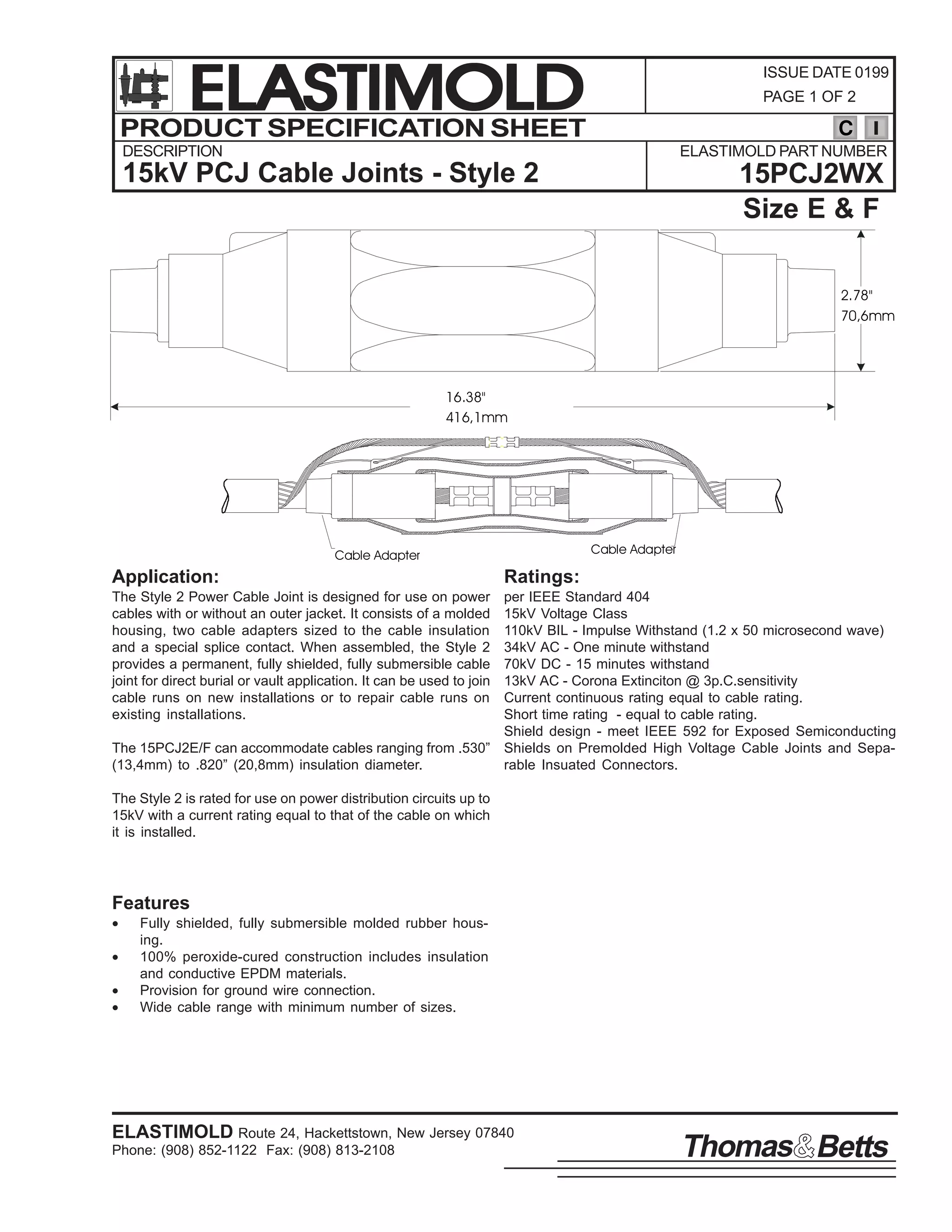 ELASTIMOLD
PRODUCT SPECIFICATION SHEET

ISSUE DATE 0199
PAGE 1 OF 2

C

DESCRIPTION

ELASTIMOLD PART NUMBER

15kV PCJ Cable Joints - Style 2

15PCJ2WX
Size E & F
2.78"
70,6mm

16.38"
416,1mm

Cable Adapter

Cable Adapter

Application:

Ratings:

The Style 2 Power Cable Joint is designed for use on power
cables with or without an outer jacket. It consists of a molded
housing, two cable adapters sized to the cable insulation
and a special splice contact. When assembled, the Style 2
provides a permanent, fully shielded, fully submersible cable
joint for direct burial or vault application. It can be used to join
cable runs on new installations or to repair cable runs on
existing installations.

per IEEE Standard 404
15kV Voltage Class
110kV BIL - Impulse Withstand (1.2 x 50 microsecond wave)
34kV AC - One minute withstand
70kV DC - 15 minutes withstand
13kV AC - Corona Extinciton @ 3p.C.sensitivity
Current continuous rating equal to cable rating.
Short time rating - equal to cable rating.
Shield design - meet IEEE 592 for Exposed Semiconducting
The 15PCJ2E/F can accommodate cables ranging from .530” Shields on Premolded High Voltage Cable Joints and Sepa(13,4mm) to .820” (20,8mm) insulation diameter.
rable Insuated Connectors.
The Style 2 is rated for use on power distribution circuits up to
15kV with a current rating equal to that of the cable on which
it is installed.

Features
•
•
•
•

Fully shielded, fully submersible molded rubber housing.
100% peroxide-cured construction includes insulation
and conductive EPDM materials.
Provision for ground wire connection.
Wide cable range with minimum number of sizes.

ELASTIMOLD Route 24, Hackettstown, New Jersey 07840
Phone: (908) 852-1122 Fax: (908) 813-2108

Thomas Betts

 