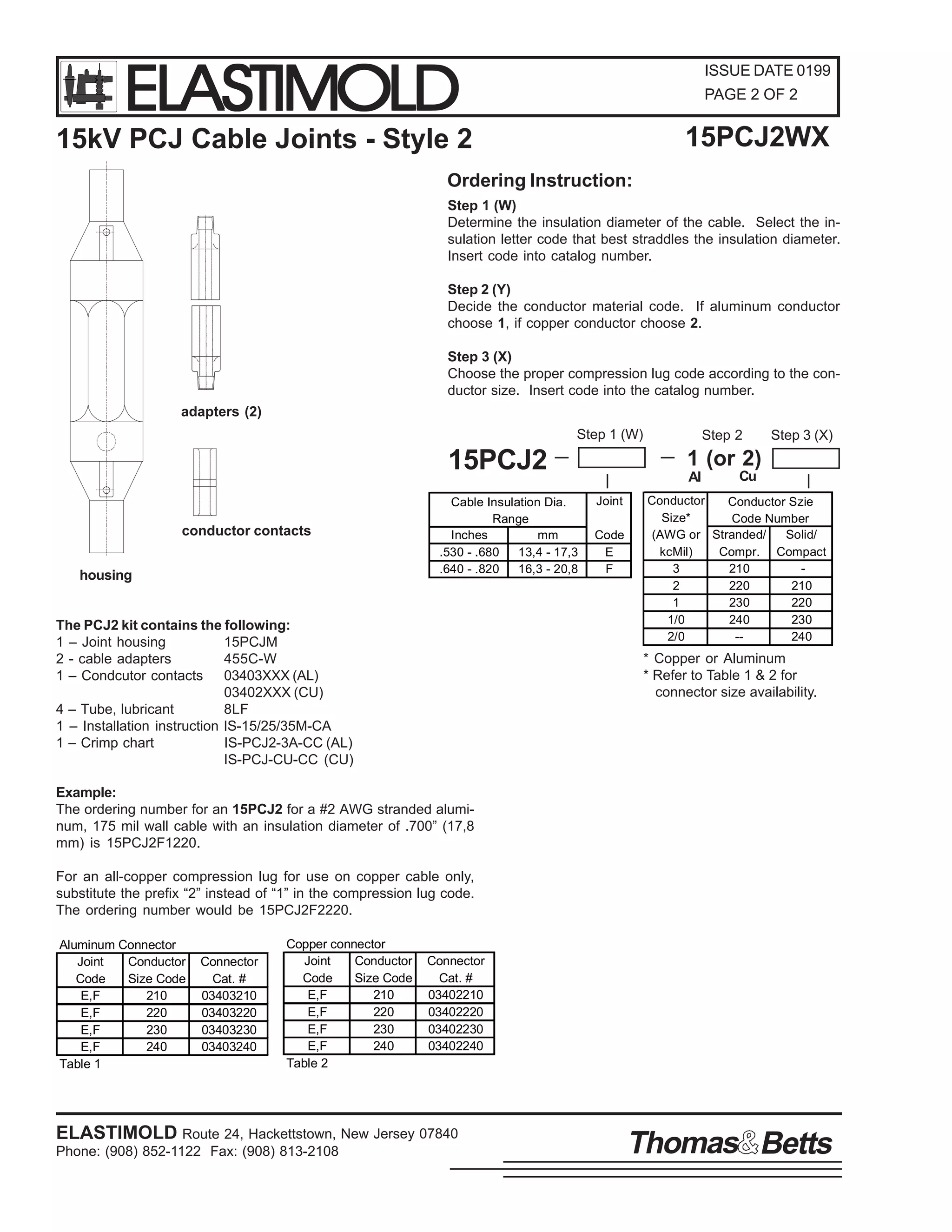 ELASTIMOLD

ISSUE DATE 0199
PAGE 2 OF 2

15PCJ2WX

15kV PCJ Cable Joints - Style 2
Ordering Instruction:

Step 1 (W)
Determine the insulation diameter of the cable. Select the insulation letter code that best straddles the insulation diameter.
Insert code into catalog number.
Step 2 (Y)
Decide the conductor material code. If aluminum conductor
choose 1, if copper conductor choose 2.
Step 3 (X)
Choose the proper compression lug code according to the conductor size. Insert code into the catalog number.
adapters (2)
Step 1 (W)

15PCJ2
conductor contacts
housing

Cable Insulation Dia.
Range
Inches
mm
.530 - .680
13,4 - 17,3
.640 - .820
16,3 - 20,8

The PCJ2 kit contains the following:
1 – Joint housing
15PCJM
2 - cable adapters
455C-W
1 – Condcutor contacts 03403XXX (AL)
03402XXX (CU)
4 – Tube, lubricant
8LF
1 – Installation instruction IS-15/25/35M-CA
1 – Crimp chart
IS-PCJ2-3A-CC (AL)
IS-PCJ-CU-CC (CU)

Step 2

Step 3 (X)

1 (or 2)
Al
Joint
Code
E
F

Cu

Conductor
Conductor Szie
Size*
Code Number
(AWG or Stranded/
Solid/
kcMil)
Compr. Compact
3
210
2
220
210
1
230
220
1/0
240
230
2/0
-240

* Copper or Aluminum
* Refer to Table 1 & 2 for
connector size availability.

Example:
The ordering number for an 15PCJ2 for a #2 AWG stranded aluminum, 175 mil wall cable with an insulation diameter of .700” (17,8
mm) is 15PCJ2F1220.
For an all-copper compression lug for use on copper cable only,
substitute the prefix “2” instead of “1” in the compression lug code.
The ordering number would be 15PCJ2F2220.
Aluminum Connector
Joint
Conductor
Code
Size Code
E,F
210
E,F
220
E,F
230
E,F
240
Table 1

Connector
Cat. #
03403210
03403220
03403230
03403240

Copper connector
Joint
Conductor
Code
Size Code
E,F
210
E,F
220
E,F
230
E,F
240
Table 2

Connector
Cat. #
03402210
03402220
03402230
03402240

ELASTIMOLD Route 24, Hackettstown, New Jersey 07840
Phone: (908) 852-1122 Fax: (908) 813-2108

Thomas Betts

 