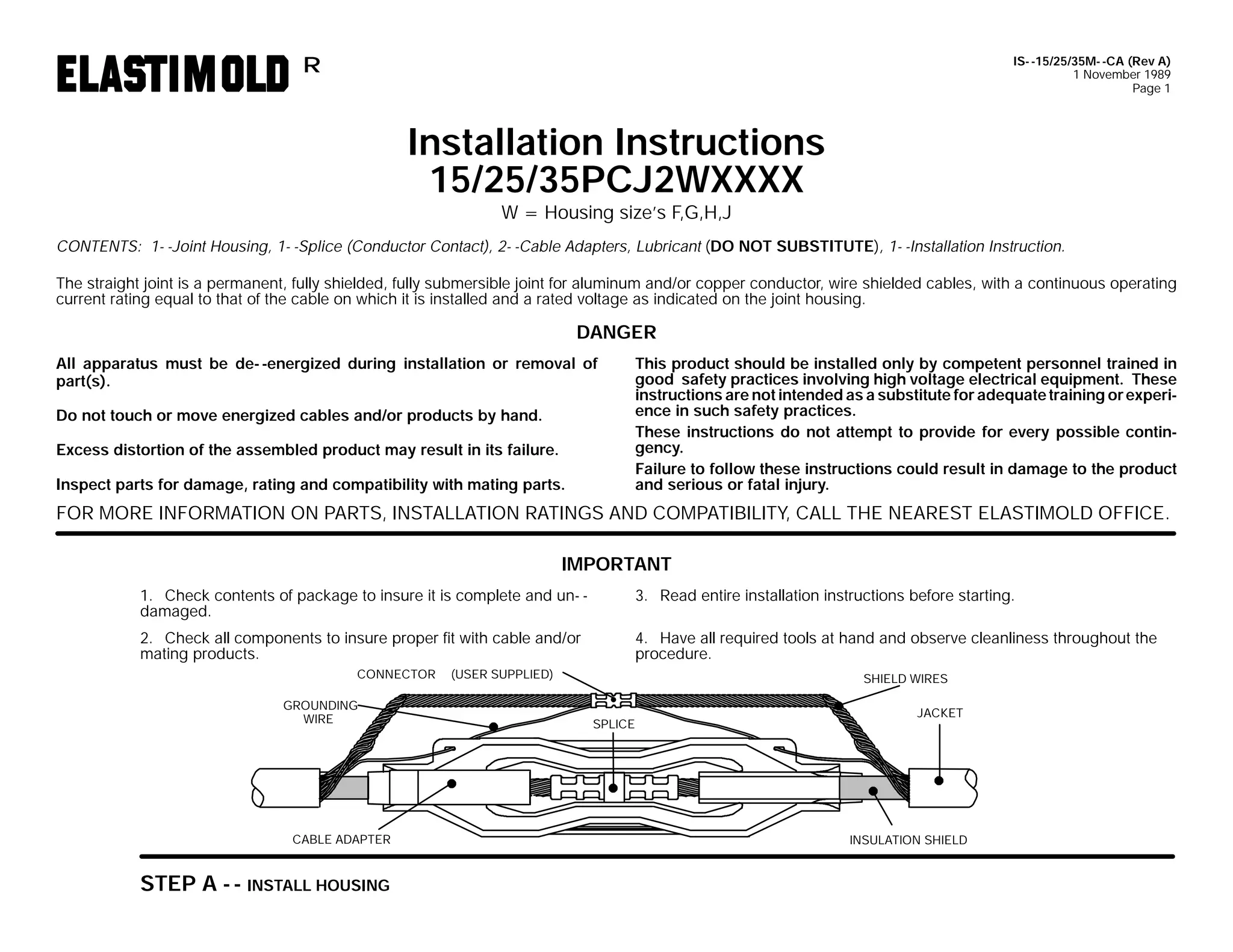 IS- -15/25/35M- -CA (Rev A)
1 November 1989
Page 1

R

Installation Instructions
15/25/35PCJ2WXXXX
W = Housing size’s F,G,H,J

CONTENTS: 1- -Joint Housing, 1- -Splice (Conductor Contact), 2- -Cable Adapters, Lubricant (DO NOT SUBSTITUTE), 1- -Installation Instruction.
The straight joint is a permanent, fully shielded, fully submersible joint for aluminum and/or copper conductor, wire shielded cables, with a continuous operating
current rating equal to that of the cable on which it is installed and a rated voltage as indicated on the joint housing.

DANGER
All apparatus must be de- -energized during installation or removal of
part(s).
Do not touch or move energized cables and/or products by hand.
Excess distortion of the assembled product may result in its failure.
Inspect parts for damage, rating and compatibility with mating parts.

This product should be installed only by competent personnel trained in
good safety practices involving high voltage electrical equipment. These
instructions are not intended as a substitute for adequate training or experience in such safety practices.
These instructions do not attempt to provide for every possible contingency.
Failure to follow these instructions could result in damage to the product
and serious or fatal injury.

FOR MORE INFORMATION ON PARTS, INSTALLATION RATINGS AND COMPATIBILITY, CALL THE NEAREST ELASTIMOLD OFFICE.
IMPORTANT
1. Check contents of package to insure it is complete and un- damaged.

3. Read entire installation instructions before starting.

2. Check all components to insure proper fit with cable and/or
mating products.

4. Have all required tools at hand and observe cleanliness throughout the
procedure.

CONNECTOR
GROUNDING
WIRE

CABLE ADAPTER

STEP A - - INSTALL HOUSING

(USER SUPPLIED)

SHIELD WIRES
SPLICE

JACKET

INSULATION SHIELD

 