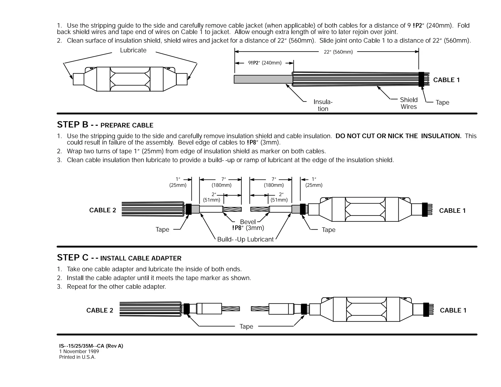 1. Use the stripping guide to the side and carefully remove cable jacket (when applicable) of both cables for a distance of 9 !P2” (240mm). Fold
back shield wires and tape end of wires on Cable 1 to jacket. Allow enough extra length of wire to later rejoin over joint.
2. Clean surface of insulation shield, shield wires and jacket for a distance of 22” (560mm). Slide joint onto Cable 1 to a distance of 22” (560mm).
Lubricate

22” (560mm)
9!P2” (240mm)

CABLE 1
Insulation
Shield

STEP B - - PREPARE CABLE

Shield
Wires

Tape

1. Use the stripping guide to the side and carefully remove insulation shield and cable insulation. DO NOT CUT OR NICK THE INSULATION. This
could result in failure of the assembly. Bevel edge of cables to !P8” (3mm).
2. Wrap two turns of tape 1” (25mm) from edge of insulation shield as marker on both cables.
3. Clean cable insulation then lubricate to provide a build- -up or ramp of lubricant at the edge of the insulation shield.
1”
(25mm)

7”
(180mm)

7”
(180mm)

2”
(51mm)

1”
(25mm)

2”
(51mm)

CABLE 2

CABLE 1
Tape

Bevel
!P8” (3mm)

Tape

Build- -Up Lubricant

STEP C - - INSTALL CABLE ADAPTER
1. Take one cable adapter and lubricate the inside of both ends.
2. Install the cable adapter until it meets the tape marker as shown.
3. Repeat for the other cable adapter.
CABLE 2

CABLE 1
Tape

IS- -15/25/35M- -CA (Rev A)
1 November 1989
Printed in U.S.A.

 