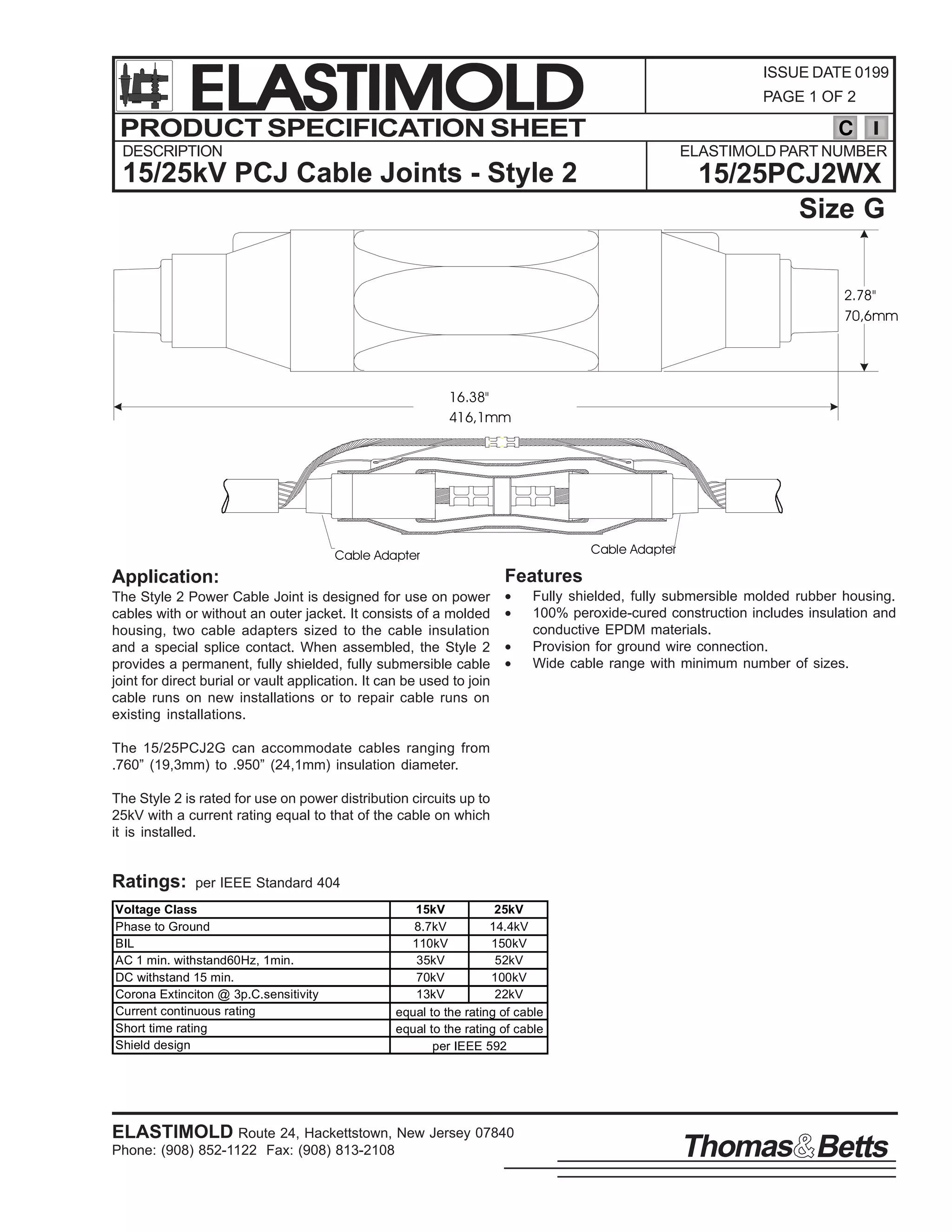 ELASTIMOLD
PRODUCT SPECIFICATION SHEET

ISSUE DATE 0199
PAGE 1 OF 2

C

DESCRIPTION

ELASTIMOLD PART NUMBER

15/25kV PCJ Cable Joints - Style 2

15/25PCJ2WX
Size G
2.78"
70,6mm

16.38"
416,1mm

Cable Adapter

Cable Adapter

Features

Application:
The Style 2 Power Cable Joint is designed for use on power
cables with or without an outer jacket. It consists of a molded
housing, two cable adapters sized to the cable insulation
and a special splice contact. When assembled, the Style 2
provides a permanent, fully shielded, fully submersible cable
joint for direct burial or vault application. It can be used to join
cable runs on new installations or to repair cable runs on
existing installations.

•
•
•
•

Fully shielded, fully submersible molded rubber housing.
100% peroxide-cured construction includes insulation and
conductive EPDM materials.
Provision for ground wire connection.
Wide cable range with minimum number of sizes.

The 15/25PCJ2G can accommodate cables ranging from
.760” (19,3mm) to .950” (24,1mm) insulation diameter.
The Style 2 is rated for use on power distribution circuits up to
25kV with a current rating equal to that of the cable on which
it is installed.

Ratings:

per IEEE Standard 404

Voltage Class
Phase to Ground
BIL
AC 1 min. withstand60Hz, 1min.
DC withstand 15 min.
Corona Extinciton @ 3p.C.sensitivity
Current continuous rating
Short time rating
Shield design

15kV
25kV
8.7kV
14.4kV
110kV
150kV
35kV
52kV
70kV
100kV
13kV
22kV
equal to the rating of cable
equal to the rating of cable
per IEEE 592

ELASTIMOLD Route 24, Hackettstown, New Jersey 07840
Phone: (908) 852-1122 Fax: (908) 813-2108

Thomas Betts

 