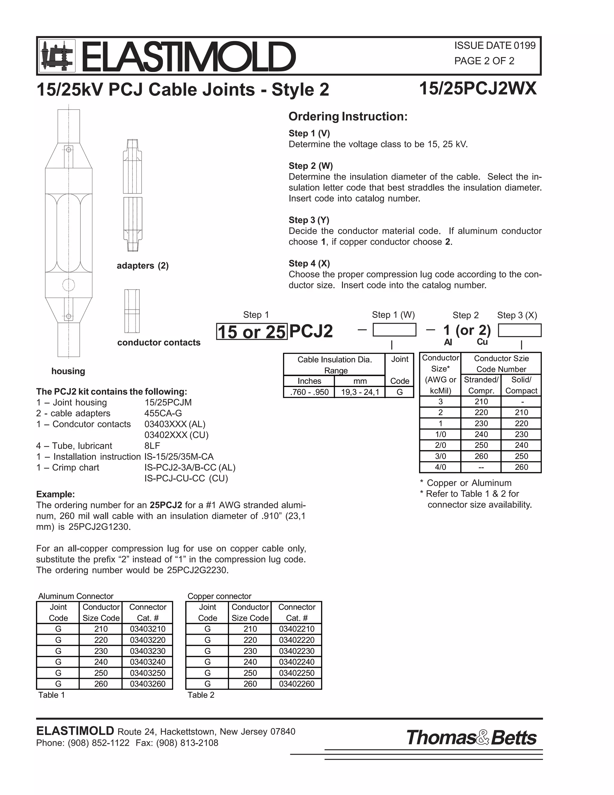 ELASTIMOLD

ISSUE DATE 0199
PAGE 2 OF 2

15/25PCJ2WX

15/25kV PCJ Cable Joints - Style 2
Ordering Instruction:

Step 1 (V)
Determine the voltage class to be 15, 25 kV.
Step 2 (W)
Determine the insulation diameter of the cable. Select the insulation letter code that best straddles the insulation diameter.
Insert code into catalog number.
Step 3 (Y)
Decide the conductor material code. If aluminum conductor
choose 1, if copper conductor choose 2.
Step 4 (X)
Choose the proper compression lug code according to the conductor size. Insert code into the catalog number.

adapters (2)

Step 1
conductor contacts

Step 1 (W)

15 or 25 PCJ2

housing
The PCJ2 kit contains the following:
1 – Joint housing
15/25PCJM
2 - cable adapters
455CA-G
1 – Condcutor contacts 03403XXX (AL)
03402XXX (CU)
4 – Tube, lubricant
8LF
1 – Installation instruction IS-15/25/35M-CA
1 – Crimp chart
IS-PCJ2-3A/B-CC (AL)
IS-PCJ-CU-CC (CU)

Cable Insulation Dia.
Range
Inches
mm
.760 - .950 19,3 - 24,1

Example:
The ordering number for an 25PCJ2 for a #1 AWG stranded aluminum, 260 mil wall cable with an insulation diameter of .910” (23,1
mm) is 25PCJ2G1230.

Step 2

Step 3 (X)

1 (or 2)
Al
Joint
Code
G

Cu

Conductor
Conductor Szie
Size*
Code Number
(AWG or Stranded/
Solid/
kcMil)
Compr. Compact
3
210
2
220
210
1
230
220
1/0
240
230
2/0
250
240
3/0
260
250
4/0
-260

* Copper or Aluminum
* Refer to Table 1 & 2 for
connector size availability.

For an all-copper compression lug for use on copper cable only,
substitute the prefix “2” instead of “1” in the compression lug code.
The ordering number would be 25PCJ2G2230.
Aluminum Connector
Joint
Conductor
Code
Size Code
G
210
G
220
G
230
G
240
G
250
G
260
Table 1

Connector
Cat. #
03403210
03403220
03403230
03403240
03403250
03403260

Copper connector
Joint
Conductor
Code
Size Code
G
210
G
220
G
230
G
240
G
250
G
260
Table 2

Connector
Cat. #
03402210
03402220
03402230
03402240
03402250
03402260

ELASTIMOLD Route 24, Hackettstown, New Jersey 07840
Phone: (908) 852-1122 Fax: (908) 813-2108

Thomas Betts

 