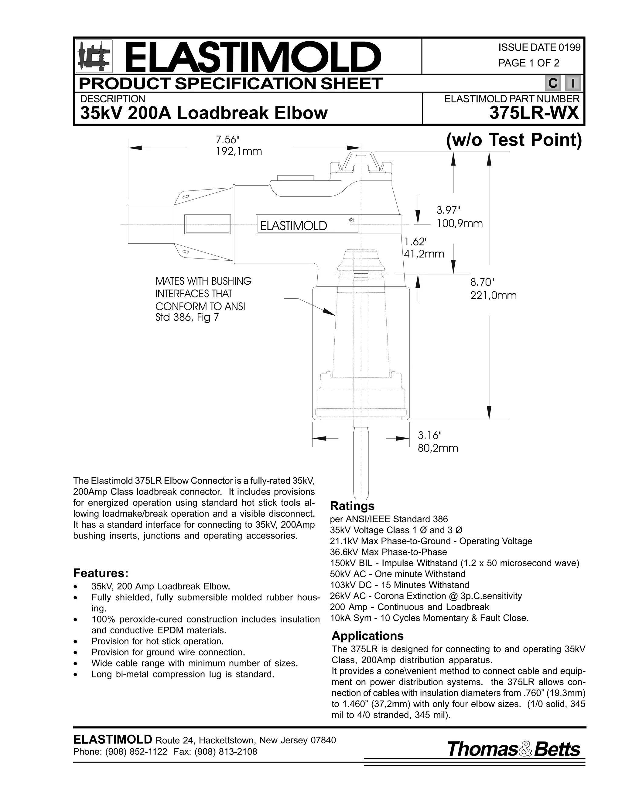 ELASTIMOLD
PRODUCT SPECIFICATION SHEET

ISSUE DATE 0199
PAGE 1 OF 2

C

DESCRIPTION

ELASTIMOLD PART NUMBER

35kV 200A Loadbreak Elbow

375LR-WX
(w/o Test Point)

7.56"
192,1mm

3.97"
100,9mm

R

ELASTIMOLD

1.62"
41,2mm
MATES WITH BUSHING
INTERFACES THAT
CONFORM TO ANSI
Std 386, Fig 7

8.70"
221,0mm

3.16"
80,2mm
The Elastimold 375LR Elbow Connector is a fully-rated 35kV,
200Amp Class loadbreak connector. It includes provisions
for energized operation using standard hot stick tools allowing loadmake/break operation and a visible disconnect.
It has a standard interface for connecting to 35kV, 200Amp
bushing inserts, junctions and operating accessories.

Features:
•
•
•
•
•
•
•

35kV, 200 Amp Loadbreak Elbow.
Fully shielded, fully submersible molded rubber housing.
100% peroxide-cured construction includes insulation
and conductive EPDM materials.
Provision for hot stick operation.
Provision for ground wire connection.
Wide cable range with minimum number of sizes.
Long bi-metal compression lug is standard.

Ratings
per ANSI/IEEE Standard 386
35kV Voltage Class 1 Ø and 3 Ø
21.1kV Max Phase-to-Ground - Operating Voltage
36.6kV Max Phase-to-Phase
150kV BIL - Impulse Withstand (1.2 x 50 microsecond wave)
50kV AC - One minute Withstand
103kV DC - 15 Minutes Withstand
26kV AC - Corona Extinction @ 3p.C.sensitivity
200 Amp - Continuous and Loadbreak
10kA Sym - 10 Cycles Momentary & Fault Close.

Applications
The 375LR is designed for connecting to and operating 35kV
Class, 200Amp distribution apparatus.
It provides a conevenient method to connect cable and equipment on power distribution systems. the 375LR allows connection of cables with insulation diameters from .760” (19,3mm)
to 1.460” (37,2mm) with only four elbow sizes. (1/0 solid, 345
mil to 4/0 stranded, 345 mil).

ELASTIMOLD Route 24, Hackettstown, New Jersey 07840
Phone: (908) 852-1122 Fax: (908) 813-2108

Thomas Betts

 