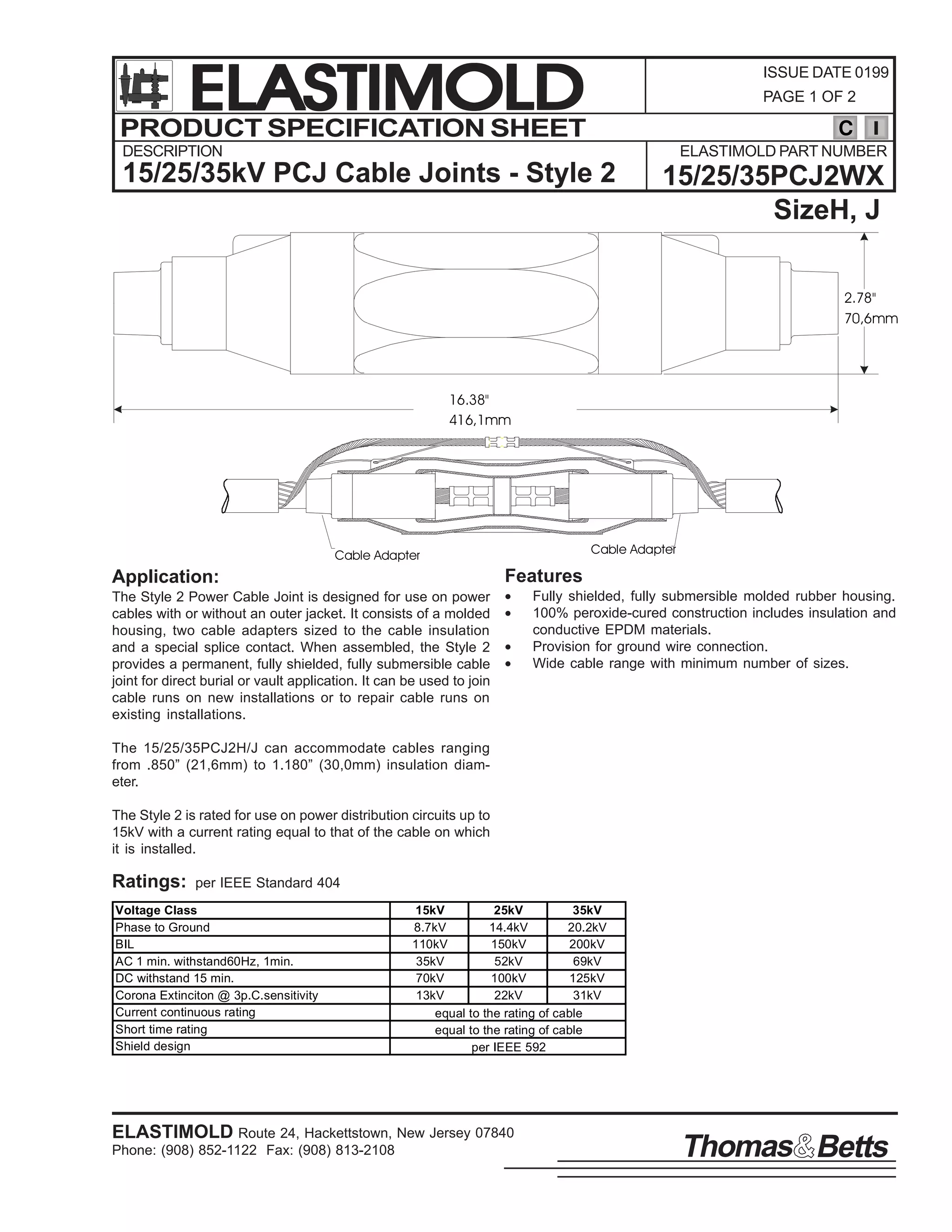 ELASTIMOLD
PRODUCT SPECIFICATION SHEET

ISSUE DATE 0199
PAGE 1 OF 2

C

DESCRIPTION

ELASTIMOLD PART NUMBER

15/25/35kV PCJ Cable Joints - Style 2

15/25/35PCJ2WX
SizeH, J
2.78"
70,6mm

16.38"
416,1mm

Cable Adapter

Cable Adapter

Features

Application:
The Style 2 Power Cable Joint is designed for use on power
cables with or without an outer jacket. It consists of a molded
housing, two cable adapters sized to the cable insulation
and a special splice contact. When assembled, the Style 2
provides a permanent, fully shielded, fully submersible cable
joint for direct burial or vault application. It can be used to join
cable runs on new installations or to repair cable runs on
existing installations.

•
•
•
•

Fully shielded, fully submersible molded rubber housing.
100% peroxide-cured construction includes insulation and
conductive EPDM materials.
Provision for ground wire connection.
Wide cable range with minimum number of sizes.

The 15/25/35PCJ2H/J can accommodate cables ranging
from .850” (21,6mm) to 1.180” (30,0mm) insulation diameter.
The Style 2 is rated for use on power distribution circuits up to
15kV with a current rating equal to that of the cable on which
it is installed.

Ratings:

per IEEE Standard 404

Voltage Class
Phase to Ground
BIL
AC 1 min. withstand60Hz, 1min.
DC withstand 15 min.
Corona Extinciton @ 3p.C.sensitivity
Current continuous rating
Short time rating
Shield design

15kV
25kV
35kV
8.7kV
14.4kV
20.2kV
110kV
150kV
200kV
35kV
52kV
69kV
70kV
100kV
125kV
13kV
22kV
31kV
equal to the rating of cable
equal to the rating of cable
per IEEE 592

ELASTIMOLD Route 24, Hackettstown, New Jersey 07840
Phone: (908) 852-1122 Fax: (908) 813-2108

Thomas Betts

 