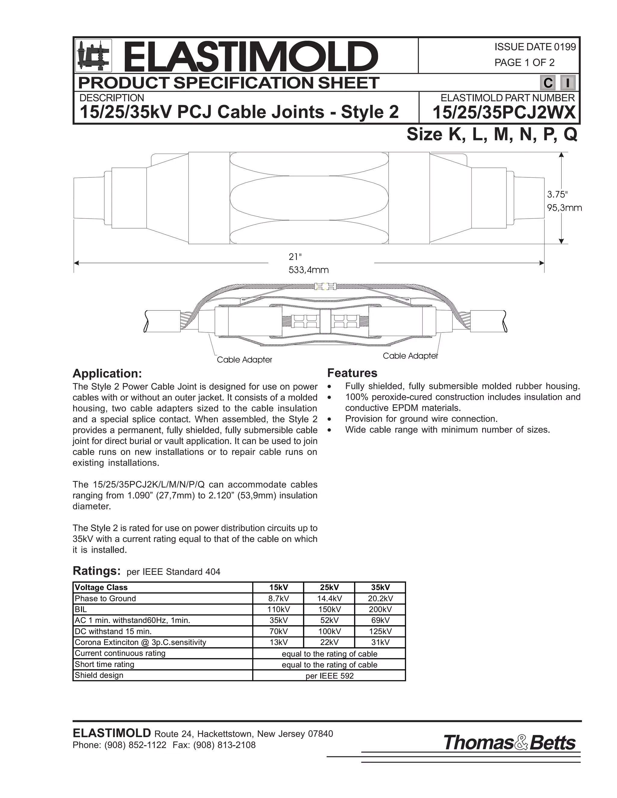 ELASTIMOLD
PRODUCT SPECIFICATION SHEET

ISSUE DATE 0199
PAGE 1 OF 2

C

DESCRIPTION

ELASTIMOLD PART NUMBER

15/25/35kV PCJ Cable Joints - Style 2

15/25/35PCJ2WX
Size K, L, M, N, P, Q
3.75"
95,3mm

21"
533,4mm

Cable Adapter

Cable Adapter

Features

Application:
The Style 2 Power Cable Joint is designed for use on power
cables with or without an outer jacket. It consists of a molded
housing, two cable adapters sized to the cable insulation
and a special splice contact. When assembled, the Style 2
provides a permanent, fully shielded, fully submersible cable
joint for direct burial or vault application. It can be used to join
cable runs on new installations or to repair cable runs on
existing installations.

•
•
•
•

Fully shielded, fully submersible molded rubber housing.
100% peroxide-cured construction includes insulation and
conductive EPDM materials.
Provision for ground wire connection.
Wide cable range with minimum number of sizes.

The 15/25/35PCJ2K/L/M/N/P/Q can accommodate cables
ranging from 1.090” (27,7mm) to 2.120” (53,9mm) insulation
diameter.
The Style 2 is rated for use on power distribution circuits up to
35kV with a current rating equal to that of the cable on which
it is installed.

Ratings:

per IEEE Standard 404

Voltage Class
Phase to Ground
BIL
AC 1 min. withstand60Hz, 1min.
DC withstand 15 min.
Corona Extinciton @ 3p.C.sensitivity
Current continuous rating
Short time rating
Shield design

15kV
25kV
35kV
8.7kV
14.4kV
20.2kV
110kV
150kV
200kV
35kV
52kV
69kV
70kV
100kV
125kV
13kV
22kV
31kV
equal to the rating of cable
equal to the rating of cable
per IEEE 592

ELASTIMOLD Route 24, Hackettstown, New Jersey 07840
Phone: (908) 852-1122 Fax: (908) 813-2108

Thomas Betts

 