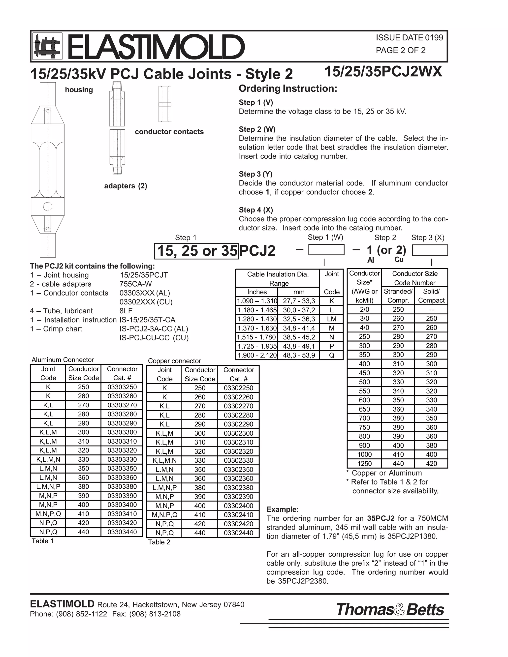 ELASTIMOLD

ISSUE DATE 0199
PAGE 2 OF 2

15/25/35kV PCJ Cable Joints - Style 2

15/25/35PCJ2WX

Ordering Instruction:

housing

Step 1 (V)
Determine the voltage class to be 15, 25 or 35 kV.
conductor contacts

Step 2 (W)
Determine the insulation diameter of the cable. Select the insulation letter code that best straddles the insulation diameter.
Insert code into catalog number.
Step 3 (Y)
Decide the conductor material code. If aluminum conductor
choose 1, if copper conductor choose 2.

adapters (2)

Step 1

Step 4 (X)
Choose the proper compression lug code according to the conductor size. Insert code into the catalog number.
Step 1 (W)
Step 3 (X)
Step 2

15, 25 or 35 PCJ2
The PCJ2 kit contains the following:
1 – Joint housing
15/25/35PCJT
2 - cable adapters
755CA-W
1 – Condcutor contacts 03303XXX (AL)
03302XXX (CU)
4 – Tube, lubricant
8LF
1 – Installation instruction IS-15/25/35T-CA
1 – Crimp chart
IS-PCJ2-3A-CC (AL)
IS-PCJ-CU-CC (CU)
Aluminum Connector
Joint
Conductor
Code
Size Code
K
250
K
260
K,L
270
K,L
280
K,L
290
K,L,M
300
K,L,M
310
K,L,M
320
K,L,M,N
330
L.M,N
350
L.M,N
360
L.M,N,P
380
M,N,P
390
M,N,P
400
M,N,P,Q
410
N.P,Q
420
N,P,Q
440
Table 1

Connector
Cat. #
03303250
03303260
03303270
03303280
03303290
03303300
03303310
03303320
03303330
03303350
03303360
03303380
03303390
03303400
03303410
03303420
03303440

Copper connector
Joint
Conductor
Code
Size Code
K
250
K
260
K,L
270
K,L
280
K,L
290
K,L,M
300
K,L,M
310
K,L,M
320
K,L,M,N
330
L.M,N
350
L.M,N
360
L.M,N,P
380
M,N,P
390
M,N,P
400
M,N,P,Q
410
N,P,Q
420
N,P,Q
440
Table 2

Cable Insulation Dia.
Range
Inches
mm
1.090 – 1.310 27,7 - 33,3
1.180 - 1.465 30,0 - 37,2
1.280 - 1.430 32,5 - 36,3
1.370 - 1.630 34,8 - 41,4
1.515 - 1.780 38,5 - 45,2
1.725 - 1.935 43,8 - 49,1
1.900 - 2.120 48,3 - 53,9
Connector
Cat. #
03302250
03302260
03302270
03302280
03302290
03302300
03302310
03302320
03302330
03302350
03302360
03302380
03302390
03302400
03302410
03302420
03302440

1 (or 2)
Al
Joint
Code
K
L
LM
M
N
P
Q

Cu

Conductor
Conductor Szie
Size*
Code Number
(AWG or Stranded/
Solid/
kcMil)
Compr. Compact
2/0
250
-3/0
260
250
4/0
270
260
250
280
270
300
290
280
350
300
290
400
310
300
450
320
310
500
330
320
550
340
320
600
350
330
650
360
340
700
380
350
750
380
360
800
390
360
900
400
380
1000
410
400
1250
440
420

* Copper or Aluminum
* Refer to Table 1 & 2 for
connector size availability.
Example:
The ordering number for an 35PCJ2 for a 750MCM
stranded aluminum, 345 mil wall cable with an insulation diameter of 1.79” (45,5 mm) is 35PCJ2P1380.
For an all-copper compression lug for use on copper
cable only, substitute the prefix “2” instead of “1” in the
compression lug code. The ordering number would
be 35PCJ2P2380.

ELASTIMOLD Route 24, Hackettstown, New Jersey 07840
Phone: (908) 852-1122 Fax: (908) 813-2108

Thomas Betts

 
