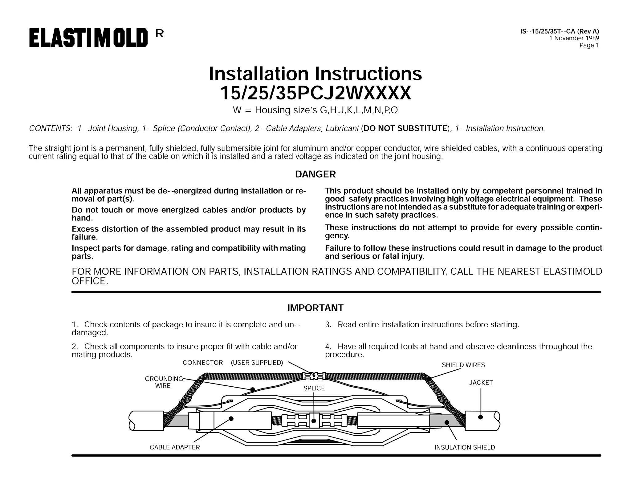 IS- -15/25/35T- -CA (Rev A)
1 November 1989
Page 1

R

Installation Instructions
15/25/35PCJ2WXXXX
W = Housing size’s G,H,J,K,L,M,N,P
,Q

CONTENTS: 1- -Joint Housing, 1- -Splice (Conductor Contact), 2- -Cable Adapters, Lubricant (DO NOT SUBSTITUTE), 1- -Installation Instruction.
The straight joint is a permanent, fully shielded, fully submersible joint for aluminum and/or copper conductor, wire shielded cables, with a continuous operating
current rating equal to that of the cable on which it is installed and a rated voltage as indicated on the joint housing.

DANGER
All apparatus must be de- -energized during installation or removal of part(s).
Do not touch or move energized cables and/or products by
hand.
Excess distortion of the assembled product may result in its
failure.
Inspect parts for damage, rating and compatibility with mating
parts.

This product should be installed only by competent personnel trained in
good safety practices involving high voltage electrical equipment. These
instructions are not intended as a substitute for adequate training or experience in such safety practices.
These instructions do not attempt to provide for every possible contingency.
Failure to follow these instructions could result in damage to the product
and serious or fatal injury.

FOR MORE INFORMATION ON PARTS, INSTALLATION RATINGS AND COMPATIBILITY, CALL THE NEAREST ELASTIMOLD
OFFICE.
IMPORTANT
1. Check contents of package to insure it is complete and un- damaged.

3. Read entire installation instructions before starting.

2. Check all components to insure proper fit with cable and/or
mating products.

4. Have all required tools at hand and observe cleanliness throughout the
procedure.

CONNECTOR

GROUNDING
WIRE

CABLE ADAPTER

(USER SUPPLIED)

SHIELD WIRES
SPLICE

JACKET

INSULATION SHIELD

 
