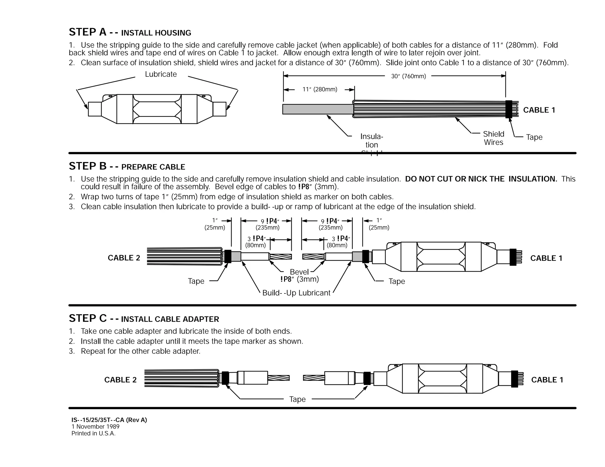 STEP A - - INSTALL HOUSING
1. Use the stripping guide to the side and carefully remove cable jacket (when applicable) of both cables for a distance of 11” (280mm). Fold
back shield wires and tape end of wires on Cable 1 to jacket. Allow enough extra length of wire to later rejoin over joint.
2. Clean surface of insulation shield, shield wires and jacket for a distance of 30” (760mm). Slide joint onto Cable 1 to a distance of 30” (760mm).
Lubricate
30” (760mm)
11” (280mm)

CABLE 1
Shield
Wires

Insulation
Shield

Tape

STEP B - - PREPARE CABLE
1. Use the stripping guide to the side and carefully remove insulation shield and cable insulation. DO NOT CUT OR NICK THE INSULATION. This
could result in failure of the assembly. Bevel edge of cables to !P8” (3mm).
2. Wrap two turns of tape 1” (25mm) from edge of insulation shield as marker on both cables.
3. Clean cable insulation then lubricate to provide a build- -up or ramp of lubricant at the edge of the insulation shield.
1”
(25mm)

9 !P4”
(235mm)

9 !P4”
(235mm)

3 !P4”
(80mm)

1”
(25mm)

3 !P4”
(80mm)

CABLE 2

CABLE 1
Tape

Bevel
!P8” (3mm)

Tape

Build- -Up Lubricant

STEP C - - INSTALL CABLE ADAPTER
1. Take one cable adapter and lubricate the inside of both ends.
2. Install the cable adapter until it meets the tape marker as shown.
3. Repeat for the other cable adapter.
CABLE 2

CABLE 1
Tape

IS- -15/25/35T- -CA (Rev A)
1 November 1989
Printed in U.S.A.

 