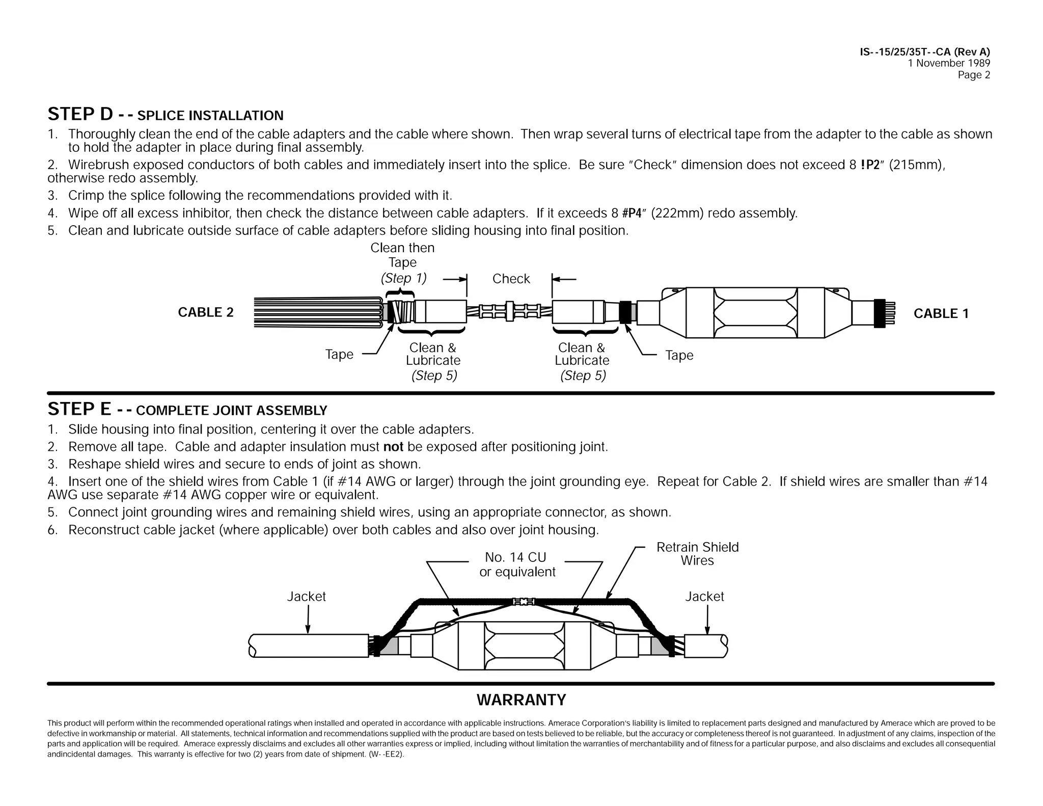 IS- -15/25/35T- -CA (Rev A)
1 November 1989
Page 2

STEP D - - SPLICE INSTALLATION
1. Thoroughly clean the end of the cable adapters and the cable where shown. Then wrap several turns of electrical tape from the adapter to the cable as shown
to hold the adapter in place during final assembly.
2. Wirebrush exposed conductors of both cables and immediately insert into the splice. Be sure ”Check” dimension does not exceed 8 !P2” (215mm),
otherwise redo assembly.
3. Crimp the splice following the recommendations provided with it.
4. Wipe off all excess inhibitor, then check the distance between cable adapters. If it exceeds 8 #P4” (222mm) redo assembly.
5. Clean and lubricate outside surface of cable adapters before sliding housing into final position.
Clean then
Tape
(Step 1)
Check
CABLE 2

CABLE 1
Tape

Clean &
Lubricate
(Step 5)

Clean &
Lubricate
(Step 5)

Tape

STEP E - - COMPLETE JOINT ASSEMBLY
1. Slide housing into final position, centering it over the cable adapters.
2. Remove all tape. Cable and adapter insulation must not be exposed after positioning joint.
3. Reshape shield wires and secure to ends of joint as shown.
4. Insert one of the shield wires from Cable 1 (if #14 AWG or larger) through the joint grounding eye. Repeat for Cable 2. If shield wires are smaller than #14
AWG use separate #14 AWG copper wire or equivalent.
5. Connect joint grounding wires and remaining shield wires, using an appropriate connector, as shown.
6. Reconstruct cable jacket (where applicable) over both cables and also over joint housing.
Retrain Shield
No. 14 CU
Wires
or equivalent
Jacket

Jacket

WARRANTY
This product will perform within the recommended operational ratings when installed and operated in accordance with applicable instructions. Amerace Corporation’s liability is limited to replacement parts designed and manufactured by Amerace which are proved to be
defective in workmanship or material. All statements, technical information and recommendations supplied with the product are based on tests believed to be reliable, but the accuracy or completeness thereof is not guaranteed. In adjustment of any claims, inspection of the
parts and application will be required. Amerace expressly disclaims and excludes all other warranties express or implied, including without limitation the warranties of merchantability and of fitness for a particular purpose, and also disclaims and excludes all consequential
andincidental damages. This warranty is effective for two (2) years from date of shipment. (W- -EE2).

 