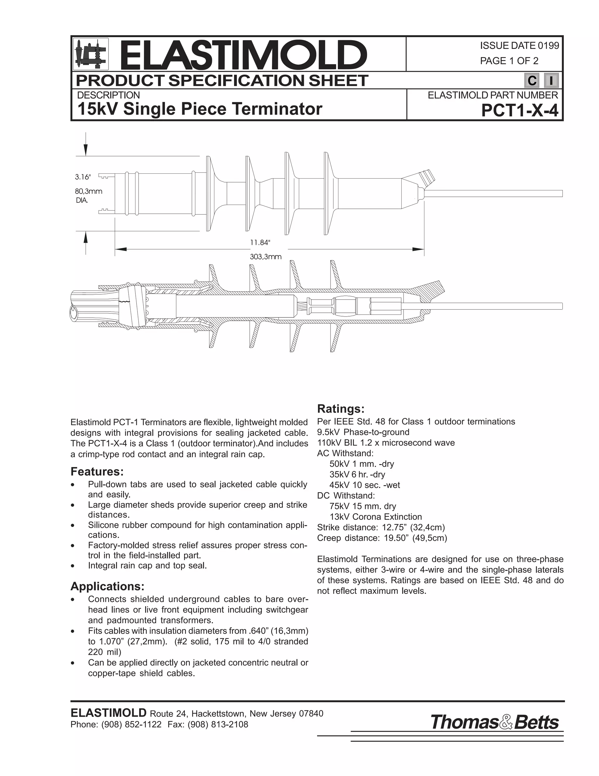 ELASTIMOLD
PRODUCT SPECIFICATION SHEET
DESCRIPTION

ISSUE DATE 0199
PAGE 1 OF 2

C
ELASTIMOLD PART NUMBER

15kV Single Piece Terminator

PCT1-X-4

3.16"
80,3mm
DIA.

11.84"
303,3mm

Ratings:
Elastimold PCT-1 Terminators are flexible, lightweight molded
designs with integral provisions for sealing jacketed cable.
The PCT1-X-4 is a Class 1 (outdoor terminator).And includes
a crimp-type rod contact and an integral rain cap.

Features:
•
•
•
•
•

Pull-down tabs are used to seal jacketed cable quickly
and easily.
Large diameter sheds provide superior creep and strike
distances.
Silicone rubber compound for high contamination applications.
Factory-molded stress relief assures proper stress control in the field-installed part.
Integral rain cap and top seal.

Applications:
•
•
•

Per IEEE Std. 48 for Class 1 outdoor terminations
9.5kV Phase-to-ground
110kV BIL 1.2 x microsecond wave
AC Withstand:
50kV 1 mm. -dry
35kV 6 hr. -dry
45kV 10 sec. -wet
DC Withstand:
75kV 15 mm. dry
13kV Corona Extinction
Strike distance: 12.75” (32,4cm)
Creep distance: 19.50” (49,5cm)
Elastimold Terminations are designed for use on three-phase
systems, either 3-wire or 4-wire and the single-phase laterals
of these systems. Ratings are based on IEEE Std. 48 and do
not reflect maximum levels.

Connects shielded underground cables to bare overhead lines or live front equipment including switchgear
and padmounted transformers.
Fits cables with insulation diameters from .640” (16,3mm)
to 1.070” (27,2mm). (#2 solid, 175 mil to 4/0 stranded
220 mil)
Can be applied directly on jacketed concentric neutral or
copper-tape shield cables.

ELASTIMOLD Route 24, Hackettstown, New Jersey 07840
Phone: (908) 852-1122 Fax: (908) 813-2108

Thomas Betts

 