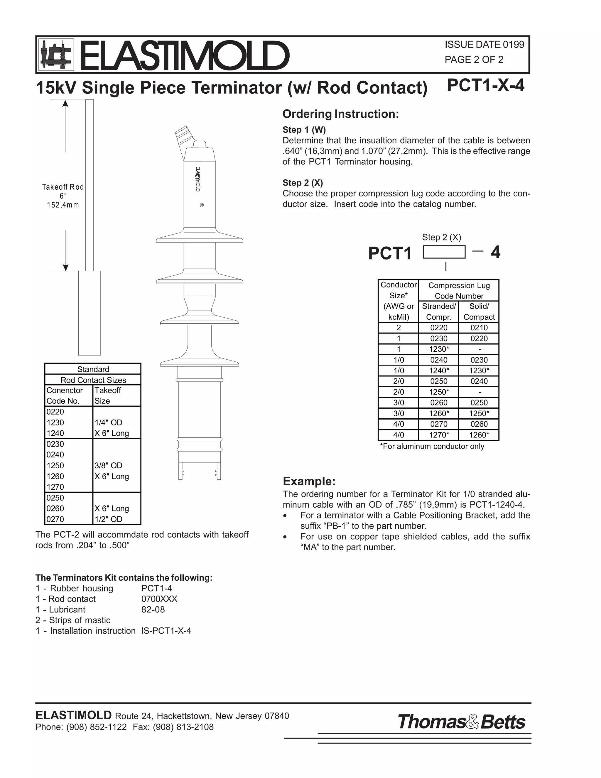 ELASTIMOLD

ISSUE DATE 0199
PAGE 2 OF 2

15kV Single Piece Terminator (w/ Rod Contact)

PCT1-X-4

Ordering Instruction:
Step 1 (W)
Determine that the insualtion diameter of the cable is between
.640” (16,3mm) and 1.070” (27,2mm). This is the effective range
of the PCT1 Terminator housing.
ELASTIMOLD
PCT1
R

Tak eo ff R o d
6”
1 52 ,4m m

Step 2 (X)
Choose the proper compression lug code according to the conductor size. Insert code into the catalog number.

Step 2 (X)

PCT1

Standard
Rod Contact Sizes
Conenctor Takeoff
Code No.
Size
0220
1230
1/4" OD
1240
X 6" Long
0230
0240
1250
3/8" OD
1260
X 6" Long
1270
0250
0260
X 6" Long
0270
1/2" OD

The PCT-2 will accommdate rod contacts with takeoff
rods from .204” to .500”

4

Conductor Compression Lug
Size*
Code Number
(AWG or Stranded/
Solid/
kcMil)
Compr.
Compact
2
0220
0210
1
0230
0220
1
1230*
1/0
0240
0230
1/0
1240*
1230*
2/0
0250
0240
2/0
1250*
3/0
0260
0250
3/0
1260*
1250*
4/0
0270
0260
4/0
1270*
1260*
*For aluminum conductor only

Example:
The ordering number for a Terminator Kit for 1/0 stranded aluminum cable with an OD of .785” (19,9mm) is PCT1-1240-4.
•
For a terminator with a Cable Positioning Bracket, add the
suffix “PB-1” to the part number.
•
For use on copper tape shielded cables, add the suffix
“MA” to the part number.

The Terminators Kit contains the following:
1 - Rubber housing
PCT1-4
1 - Rod contact
0700XXX
1 - Lubricant
82-08
2 - Strips of mastic
1 - Installation instruction IS-PCT1-X-4

ELASTIMOLD Route 24, Hackettstown, New Jersey 07840
Phone: (908) 852-1122 Fax: (908) 813-2108

Thomas Betts

 