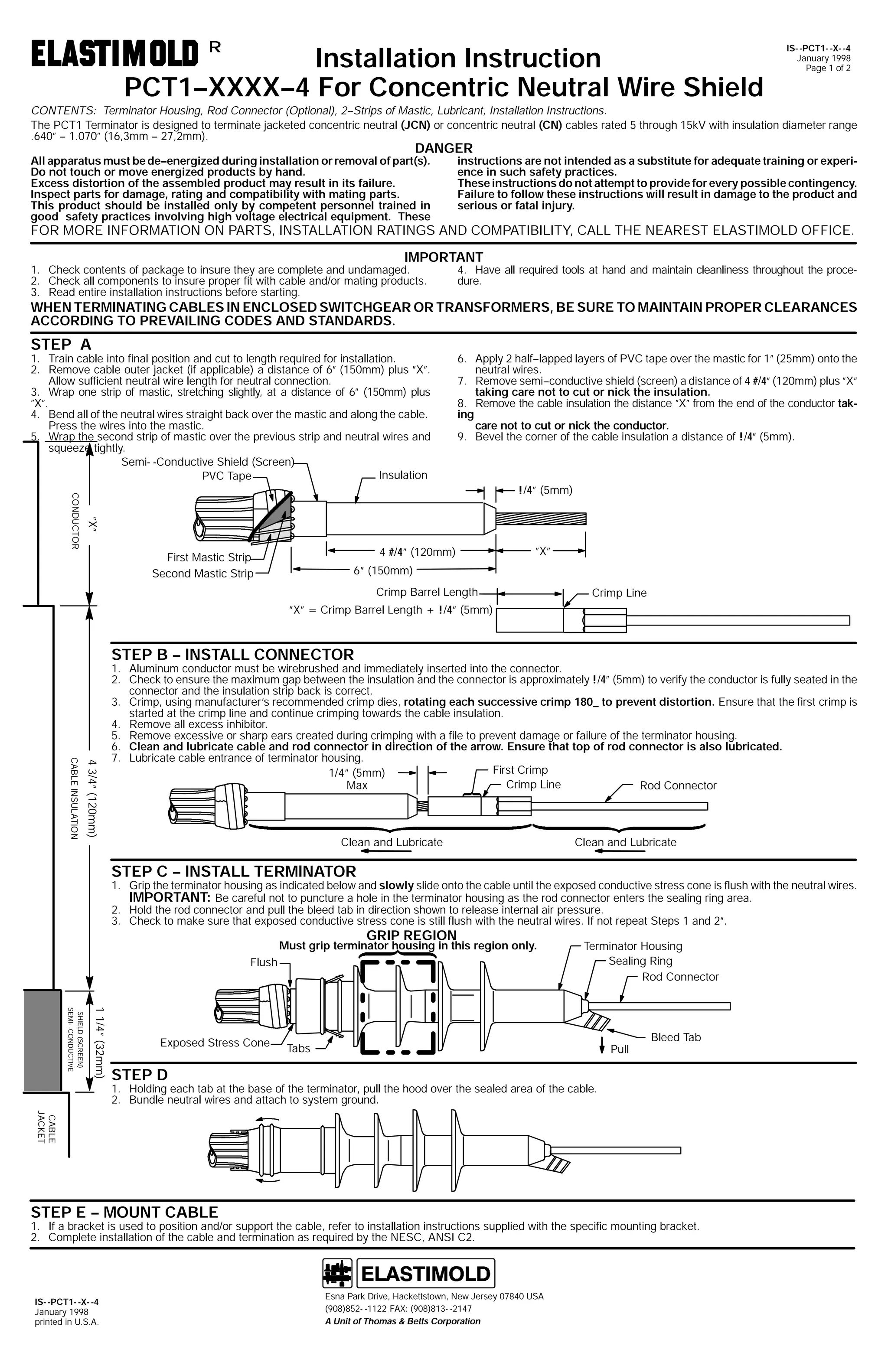 Installation Instruction
PCT1--XXXX--4 For Concentric Neutral Wire Shield
R

IS- -PCT1- -X- -4
January 1998
Page 1 of 2

CONTENTS: Terminator Housing, Rod Connector (Optional), 2--Strips of Mastic, Lubricant, Installation Instructions.
The PCT1 Terminator is designed to terminate jacketed concentric neutral (JCN) or concentric neutral (CN) cables rated 5 through 15kV with insulation diameter range
.640” -- 1.070” (16,3mm -- 27,2mm).

DANGER

All apparatus must be de--energized during installation or removal of part(s).
Do not touch or move energized products by hand.
Excess distortion of the assembled product may result in its failure.
Inspect parts for damage, rating and compatibility with mating parts.
This product should be installed only by competent personnel trained in
good safety practices involving high voltage electrical equipment. These

instructions are not intended as a substitute for adequate training or experience in such safety practices.
These instructions do not attempt to provide for every possible contingency.
Failure to follow these instructions will result in damage to the product and
serious or fatal injury.

FOR MORE INFORMATION ON PARTS, INSTALLATION RATINGS AND COMPATIBILITY, CALL THE NEAREST ELASTIMOLD OFFICE.
IMPORTANT

1. Check contents of package to insure they are complete and undamaged.
2. Check all components to insure proper fit with cable and/or mating products.
3. Read entire installation instructions before starting.

4. Have all required tools at hand and maintain cleanliness throughout the procedure.

WHEN TERMINATING CABLES IN ENCLOSED SWITCHGEAR OR TRANSFORMERS, BE SURE TO MAINTAIN PROPER CLEARANCES
ACCORDING TO PREVAILING CODES AND STANDARDS.

STEP A

1. Train cable into final position and cut to length required for installation.
2. Remove cable outer jacket (if applicable) a distance of 6” (150mm) plus ”X”.
Allow sufficient neutral wire length for neutral connection.
3. Wrap one strip of mastic, stretching slightly, at a distance of 6” (150mm) plus
”X”.
4. Bend all of the neutral wires straight back over the mastic and along the cable.
Press the wires into the mastic.
5. Wrap the second strip of mastic over the previous strip and neutral wires and
squeeze tightly.
Semi- -Conductive Shield (Screen)
Insulation
PVC Tape

6. Apply 2 half--lapped layers of PVC tape over the mastic for 1” (25mm) onto the
neutral wires.
7. Remove semi--conductive shield (screen) a distance of 4 #/4” (120mm) plus ”X”
taking care not to cut or nick the insulation.
8. Remove the cable insulation the distance ”X” from the end of the conductor taking
care not to cut or nick the conductor.
9. Bevel the corner of the cable insulation a distance of !/4” (5mm).

”X”

CONDUCTOR

!/4” (5mm)

4 #/4” (120mm)

First Mastic Strip
Second Mastic Strip

”X”

6” (150mm)
Crimp Barrel Length

Crimp Line

”X” = Crimp Barrel Length + !/4” (5mm)

STEP B -- INSTALL CONNECTOR

4 3/4” (120mm)

CABLE INSULATION

1. Aluminum conductor must be wirebrushed and immediately inserted into the connector.
2. Check to ensure the maximum gap between the insulation and the connector is approximately !/4” (5mm) to verify the conductor is fully seated in the
connector and the insulation strip back is correct.
3. Crimp, using manufacturer’s recommended crimp dies, rotating each successive crimp 180_ to prevent distortion. Ensure that the first crimp is
started at the crimp line and continue crimping towards the cable insulation.
4. Remove all excess inhibitor.
5. Remove excessive or sharp ears created during crimping with a file to prevent damage or failure of the terminator housing.
6. Clean and lubricate cable and rod connector in direction of the arrow. Ensure that top of rod connector is also lubricated.
7. Lubricate cable entrance of terminator housing.
First Crimp
1/4” (5mm)
Crimp Line
Max
Rod Connector

Clean and Lubricate

Clean and Lubricate

STEP C -- INSTALL TERMINATOR

1. Grip the terminator housing as indicated below and slowly slide onto the cable until the exposed conductive stress cone is flush with the neutral wires.
IMPORTANT: Be careful not to puncture a hole in the terminator housing as the rod connector enters the sealing ring area.
2. Hold the rod connector and pull the bleed tab in direction shown to release internal air pressure.
3. Check to make sure that exposed conductive stress cone is still flush with the neutral wires. If not repeat Steps 1 and 2”.

GRIP REGION

Must grip terminator housing in this region only.
Flush

1 1/4” (32mm)

SHIELD (SCREEN)
SEMI- -CONDUCTIVE

Exposed Stress Cone

Terminator Housing
Sealing Ring
Rod Connector

Tabs

Pull

Bleed Tab

STEP D

1. Holding each tab at the base of the terminator, pull the hood over the sealed area of the cable.
2. Bundle neutral wires and attach to system ground.
CABLE
JACKET

STEP E -- MOUNT CABLE

1. If a bracket is used to position and/or support the cable, refer to installation instructions supplied with the specific mounting bracket.
2. Complete installation of the cable and termination as required by the NESC, ANSI C2.

IS- -PCT1- -X- -4
January 1998
printed in U.S.A.

Esna Park Drive, Hackettstown, New Jersey 07840 USA
(908)852- -1122 FAX: (908)813- -2147
A Unit of Thomas & Betts Corporation

 