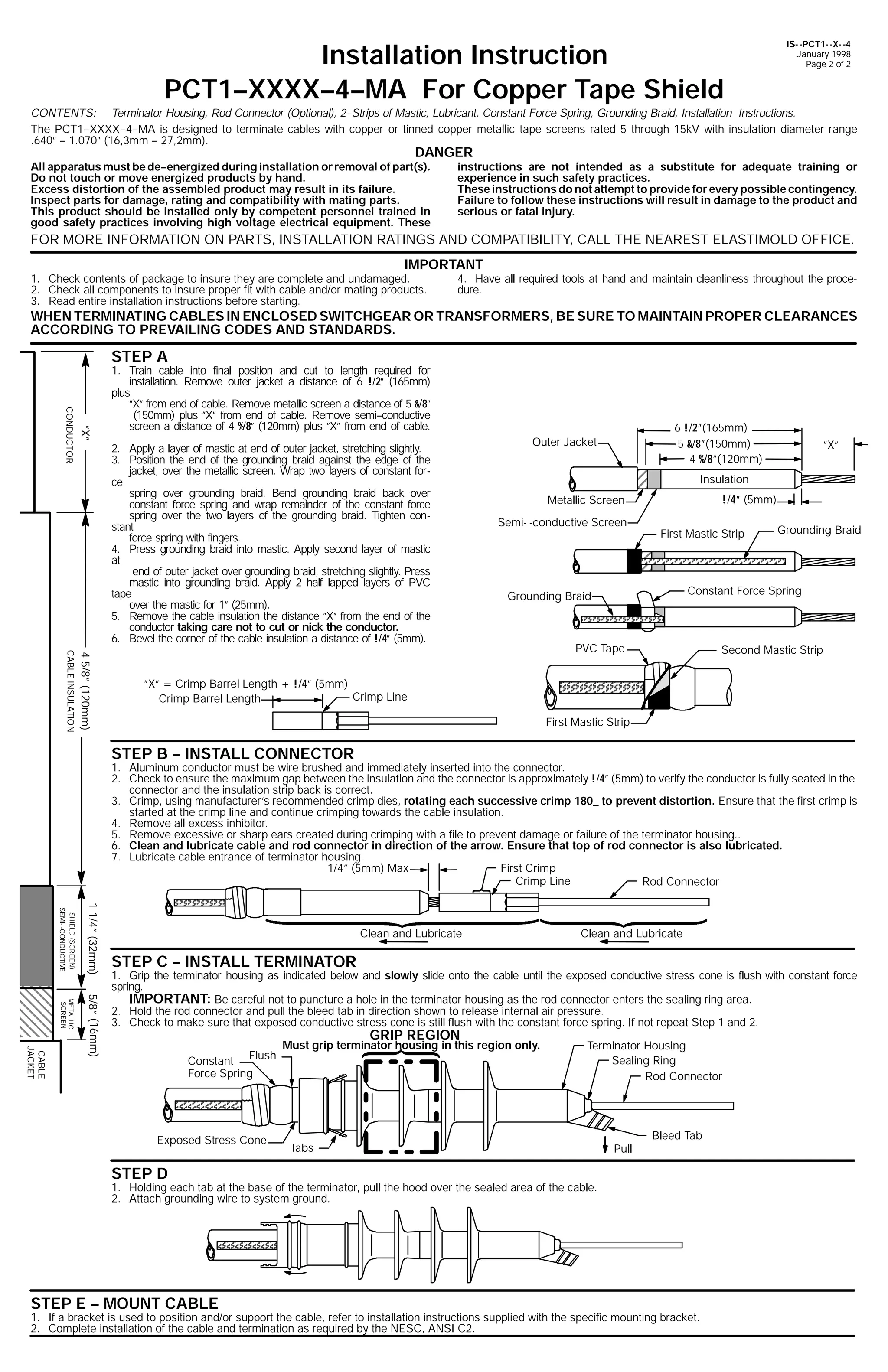 Installation Instruction
PCT1--XXXX--4--MA For Copper Tape Shield

IS- -PCT1- -X- -4
January 1998
Page 2 of 2

CONTENTS: Terminator Housing, Rod Connector (Optional), 2--Strips of Mastic, Lubricant, Constant Force Spring, Grounding Braid, Installation Instructions.
The PCT1--XXXX--4--MA is designed to terminate cables with copper or tinned copper metallic tape screens rated 5 through 15kV with insulation diameter range
.640” -- 1.070” (16,3mm -- 27,2mm).

DANGER

All apparatus must be de--energized during installation or removal of part(s).
Do not touch or move energized products by hand.
Excess distortion of the assembled product may result in its failure.
Inspect parts for damage, rating and compatibility with mating parts.
This product should be installed only by competent personnel trained in
good safety practices involving high voltage electrical equipment. These

instructions are not intended as a substitute for adequate training or
experience in such safety practices.
These instructions do not attempt to provide for every possible contingency.
Failure to follow these instructions will result in damage to the product and
serious or fatal injury.

FOR MORE INFORMATION ON PARTS, INSTALLATION RATINGS AND COMPATIBILITY, CALL THE NEAREST ELASTIMOLD OFFICE.
IMPORTANT

1. Check contents of package to insure they are complete and undamaged.
2. Check all components to insure proper fit with cable and/or mating products.
3. Read entire installation instructions before starting.

4. Have all required tools at hand and maintain cleanliness throughout the procedure.

WHEN TERMINATING CABLES IN ENCLOSED SWITCHGEAR OR TRANSFORMERS, BE SURE TO MAINTAIN PROPER CLEARANCES
ACCORDING TO PREVAILING CODES AND STANDARDS.

STEP A

”X”

CONDUCTOR

1. Train cable into final position and cut to length required for
installation. Remove outer jacket a distance of 6 !/2” (165mm)
plus
”X” from end of cable. Remove metallic screen a distance of 5 &/8”
(150mm) plus ”X” from end of cable. Remove semi--conductive
screen a distance of 4 %/8” (120mm) plus ”X” from end of cable.
2. Apply a layer of mastic at end of outer jacket, stretching slightly.
3. Position the end of the grounding braid against the edge of the
jacket, over the metallic screen. Wrap two layers of constant force
spring over grounding braid. Bend grounding braid back over
constant force spring and wrap remainder of the constant force
spring over the two layers of the grounding braid. Tighten constant
force spring with fingers.
4. Press grounding braid into mastic. Apply second layer of mastic
at
end of outer jacket over grounding braid, stretching slightly. Press
mastic into grounding braid. Apply 2 half lapped layers of PVC
tape
over the mastic for 1” (25mm).
5. Remove the cable insulation the distance ”X” from the end of the
conductor taking care not to cut or nick the conductor.
6. Bevel the corner of the cable insulation a distance of !/4” (5mm).

6 !/2”(165mm)
5 &/8”(150mm)
4 %/8”(120mm)

Outer Jacket

”X”

Insulation
!/4” (5mm)

Metallic Screen
Semi- -conductive Screen

First Mastic Strip

Grounding Braid

Constant Force Spring

Grounding Braid

4 5/8” (120mm)

CABLE INSULATION

PVC Tape

Second Mastic Strip

”X” = Crimp Barrel Length + !/4” (5mm)
Crimp Line
Crimp Barrel Length
First Mastic Strip

STEP B -- INSTALL CONNECTOR

1. Aluminum conductor must be wire brushed and immediately inserted into the connector.
2. Check to ensure the maximum gap between the insulation and the connector is approximately !/4” (5mm) to verify the conductor is fully seated in the
connector and the insulation strip back is correct.
3. Crimp, using manufacturer’s recommended crimp dies, rotating each successive crimp 180_ to prevent distortion. Ensure that the first crimp is
started at the crimp line and continue crimping towards the cable insulation.
4. Remove all excess inhibitor.
5. Remove excessive or sharp ears created during crimping with a file to prevent damage or failure of the terminator housing..
6. Clean and lubricate cable and rod connector in direction of the arrow. Ensure that top of rod connector is also lubricated.
7. Lubricate cable entrance of terminator housing.
1/4” (5mm) Max
First Crimp
Crimp Line
Rod Connector
1 1/4” (32mm)

SHIELD (SCREEN)
SEMI- -CONDUCTIVE

Clean and Lubricate

Clean and Lubricate

STEP C -- INSTALL TERMINATOR

CABLE
JACKET

5/8” (16mm)

METALLIC
SCREEN

1. Grip the terminator housing as indicated below and slowly slide onto the cable until the exposed conductive stress cone is flush with constant force
spring.
IMPORTANT: Be careful not to puncture a hole in the terminator housing as the rod connector enters the sealing ring area.
2. Hold the rod connector and pull the bleed tab in direction shown to release internal air pressure.
3. Check to make sure that exposed conductive stress cone is still flush with the constant force spring. If not repeat Step 1 and 2.

GRIP REGION

Constant Flush
Force Spring

Exposed Stress Cone

Must grip terminator housing in this region only.

Terminator Housing
Sealing Ring
Rod Connector

Tabs

Pull

Bleed Tab

STEP D

1. Holding each tab at the base of the terminator, pull the hood over the sealed area of the cable.
2. Attach grounding wire to system ground.

STEP E -- MOUNT CABLE

1. If a bracket is used to position and/or support the cable, refer to installation instructions supplied with the specific mounting bracket.
2. Complete installation of the cable and termination as required by the NESC, ANSI C2.

 