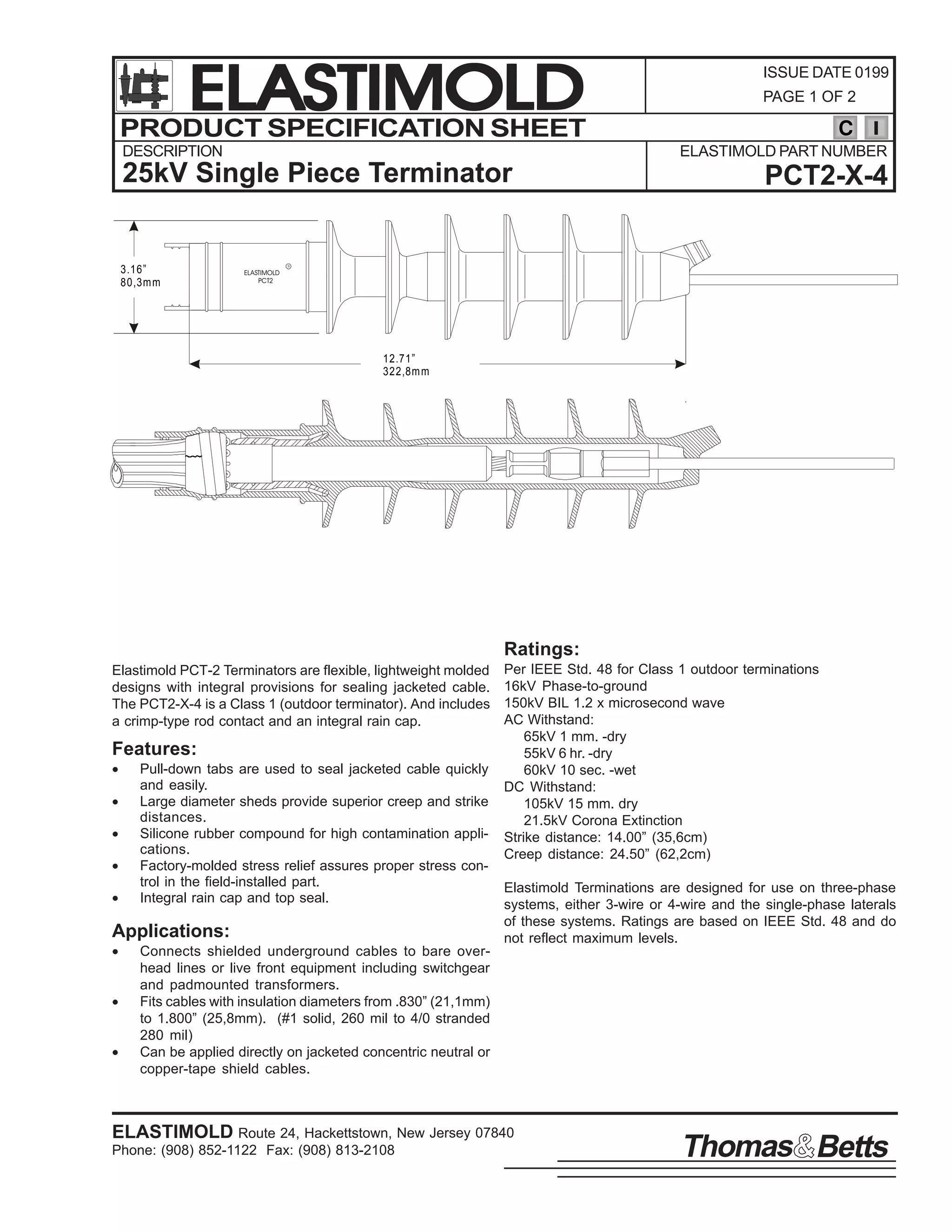 ELASTIMOLD
PRODUCT SPECIFICATION SHEET
DESCRIPTION

PAGE 1 OF 2

C
ELASTIMOLD PART NUMBER

25kV Single Piece Terminator

3.16”
80,3m m

ISSUE DATE 0199

ELASTIMOLD
PCT2

PCT2-X-4

R

12.71”
322,8m m

Ratings:
Elastimold PCT-2 Terminators are flexible, lightweight molded
designs with integral provisions for sealing jacketed cable.
The PCT2-X-4 is a Class 1 (outdoor terminator). And includes
a crimp-type rod contact and an integral rain cap.

Features:
•
•
•
•
•

Pull-down tabs are used to seal jacketed cable quickly
and easily.
Large diameter sheds provide superior creep and strike
distances.
Silicone rubber compound for high contamination applications.
Factory-molded stress relief assures proper stress control in the field-installed part.
Integral rain cap and top seal.

Applications:
•
•
•

Per IEEE Std. 48 for Class 1 outdoor terminations
16kV Phase-to-ground
150kV BIL 1.2 x microsecond wave
AC Withstand:
65kV 1 mm. -dry
55kV 6 hr. -dry
60kV 10 sec. -wet
DC Withstand:
105kV 15 mm. dry
21.5kV Corona Extinction
Strike distance: 14.00” (35,6cm)
Creep distance: 24.50” (62,2cm)
Elastimold Terminations are designed for use on three-phase
systems, either 3-wire or 4-wire and the single-phase laterals
of these systems. Ratings are based on IEEE Std. 48 and do
not reflect maximum levels.

Connects shielded underground cables to bare overhead lines or live front equipment including switchgear
and padmounted transformers.
Fits cables with insulation diameters from .830” (21,1mm)
to 1.800” (25,8mm). (#1 solid, 260 mil to 4/0 stranded
280 mil)
Can be applied directly on jacketed concentric neutral or
copper-tape shield cables.

ELASTIMOLD Route 24, Hackettstown, New Jersey 07840
Phone: (908) 852-1122 Fax: (908) 813-2108

Thomas Betts

 