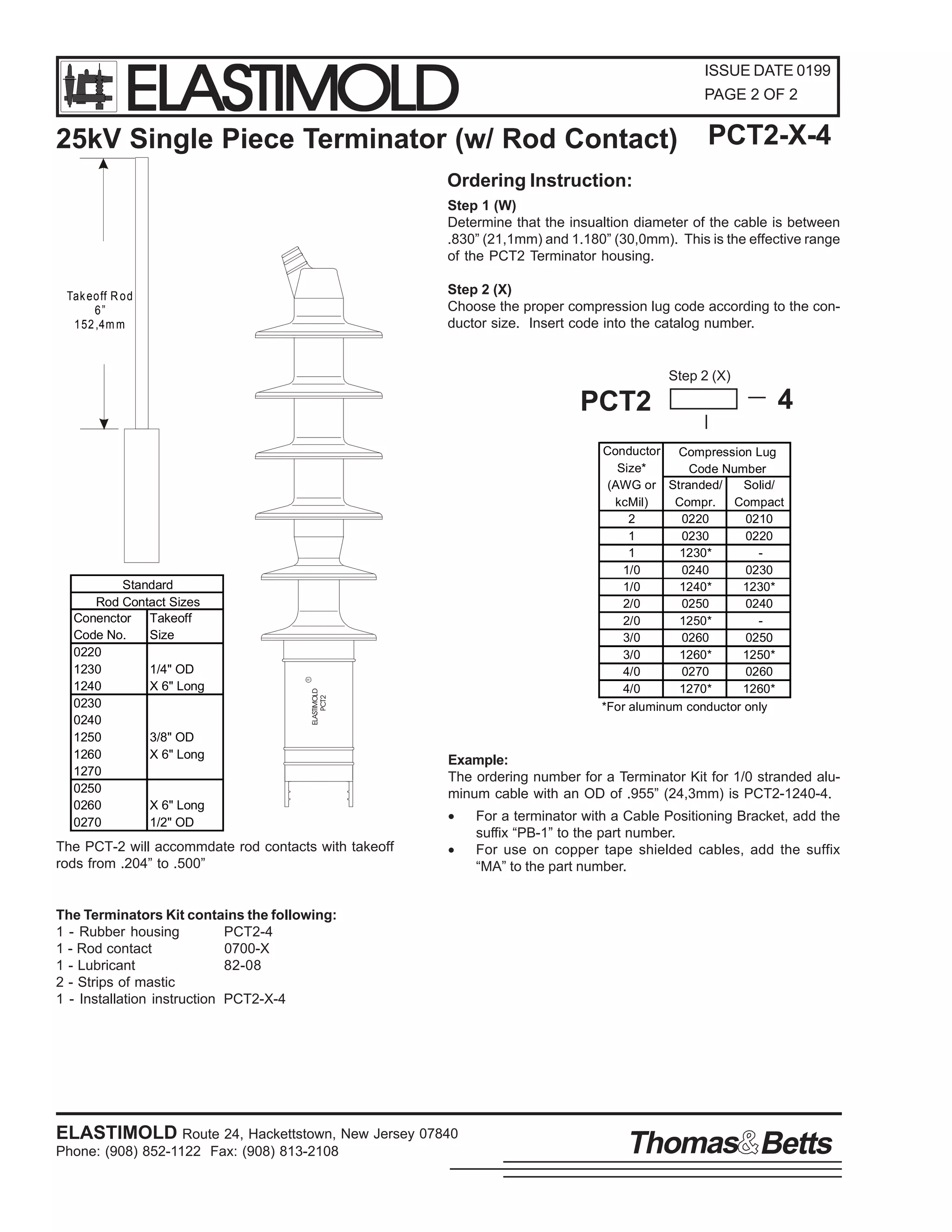 ELASTIMOLD

ISSUE DATE 0199
PAGE 2 OF 2

25kV Single Piece Terminator (w/ Rod Contact)

PCT2-X-4

Ordering Instruction:
Step 1 (W)
Determine that the insualtion diameter of the cable is between
.830” (21,1mm) and 1.180” (30,0mm). This is the effective range
of the PCT2 Terminator housing.
Step 2 (X)
Choose the proper compression lug code according to the conductor size. Insert code into the catalog number.

Tak eo ff R o d
6”
1 52 ,4m m

Step 2 (X)

PCT2

R

Conductor Compression Lug
Size*
Code Number
(AWG or Stranded/
Solid/
kcMil)
Compr.
Compact
2
0220
0210
1
0230
0220
1
1230*
1/0
0240
0230
1/0
1240*
1230*
2/0
0250
0240
2/0
1250*
3/0
0260
0250
3/0
1260*
1250*
4/0
0270
0260
4/0
1270*
1260*
*For aluminum conductor only

ELASTIMOLD
PCT2

Standard
Rod Contact Sizes
Conenctor Takeoff
Code No.
Size
0220
1230
1/4" OD
1240
X 6" Long
0230
0240
1250
3/8" OD
1260
X 6" Long
1270
0250
0260
X 6" Long
0270
1/2" OD

The PCT-2 will accommdate rod contacts with takeoff
rods from .204” to .500”

4

Example:
The ordering number for a Terminator Kit for 1/0 stranded aluminum cable with an OD of .955” (24,3mm) is PCT2-1240-4.
•
•

For a terminator with a Cable Positioning Bracket, add the
suffix “PB-1” to the part number.
For use on copper tape shielded cables, add the suffix
“MA” to the part number.

The Terminators Kit contains the following:
1 - Rubber housing
PCT2-4
1 - Rod contact
0700-X
1 - Lubricant
82-08
2 - Strips of mastic
1 - Installation instruction PCT2-X-4

ELASTIMOLD Route 24, Hackettstown, New Jersey 07840
Phone: (908) 852-1122 Fax: (908) 813-2108

Thomas Betts

 
