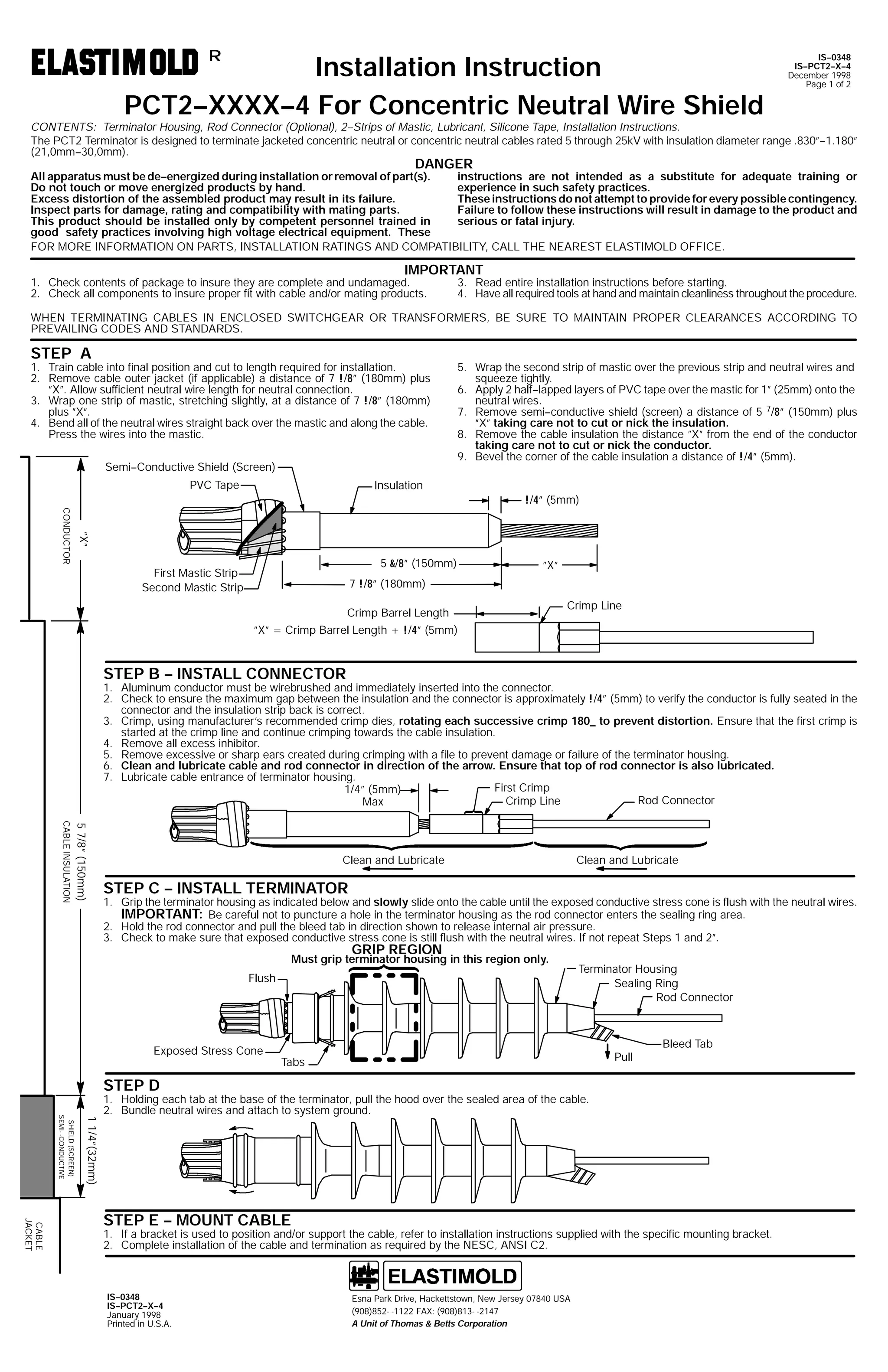 Installation Instruction
PCT2--XXXX--4 For Concentric Neutral Wire Shield
R

IS--0348
IS--PCT2--X--4
December 1998
Page 1 of 2

CONTENTS: Terminator Housing, Rod Connector (Optional), 2--Strips of Mastic, Lubricant, Silicone Tape, Installation Instructions.
The PCT2 Terminator is designed to terminate jacketed concentric neutral or concentric neutral cables rated 5 through 25kV with insulation diameter range .830”--1.180”
(21,0mm--30,0mm).

DANGER

instructions are not intended as a substitute for adequate training or
All apparatus must be de--energized during installation or removal of part(s).
experience in such safety practices.
Do not touch or move energized products by hand.
These instructions do not attempt to provide for every possible contingency.
Excess distortion of the assembled product may result in its failure.
Failure to follow these instructions will result in damage to the product and
Inspect parts for damage, rating and compatibility with mating parts.
serious or fatal injury.
This product should be installed only by competent personnel trained in
good safety practices involving high voltage electrical equipment. These
FOR MORE INFORMATION ON PARTS, INSTALLATION RATINGS AND COMPATIBILITY, CALL THE NEAREST ELASTIMOLD OFFICE.

IMPORTANT

1. Check contents of package to insure they are complete and undamaged.
2. Check all components to insure proper fit with cable and/or mating products.

3. Read entire installation instructions before starting.
4. Have all required tools at hand and maintain cleanliness throughout the procedure.

WHEN TERMINATING CABLES IN ENCLOSED SWITCHGEAR OR TRANSFORMERS, BE SURE TO MAINTAIN PROPER CLEARANCES ACCORDING TO
PREVAILING CODES AND STANDARDS.

STEP A

1. Train cable into final position and cut to length required for installation.
2. Remove cable outer jacket (if applicable) a distance of 7 !/8” (180mm) plus
”X”. Allow sufficient neutral wire length for neutral connection.
3. Wrap one strip of mastic, stretching slightly, at a distance of 7 !/8” (180mm)
plus ”X”.
4. Bend all of the neutral wires straight back over the mastic and along the cable.
Press the wires into the mastic.
Semi--Conductive Shield (Screen)
PVC Tape

5. Wrap the second strip of mastic over the previous strip and neutral wires and
squeeze tightly.
6. Apply 2 half--lapped layers of PVC tape over the mastic for 1” (25mm) onto the
neutral wires.
7. Remove semi--conductive shield (screen) a distance of 5 7/8” (150mm) plus
”X” taking care not to cut or nick the insulation.
8. Remove the cable insulation the distance ”X” from the end of the conductor
taking care not to cut or nick the conductor.
9. Bevel the corner of the cable insulation a distance of !/4” (5mm).

Insulation
!/4” (5mm)

”X”

CONDUCTOR

5 &/8” (150mm)

First Mastic Strip
Second Mastic Strip

”X”

7 !/8” (180mm)
Crimp Barrel Length

Crimp Line

”X” = Crimp Barrel Length + !/4” (5mm)

STEP B -- INSTALL CONNECTOR

1. Aluminum conductor must be wirebrushed and immediately inserted into the connector.
2. Check to ensure the maximum gap between the insulation and the connector is approximately !/4” (5mm) to verify the conductor is fully seated in the
connector and the insulation strip back is correct.
3. Crimp, using manufacturer’s recommended crimp dies, rotating each successive crimp 180_ to prevent distortion. Ensure that the first crimp is
started at the crimp line and continue crimping towards the cable insulation.
4. Remove all excess inhibitor.
5. Remove excessive or sharp ears created during crimping with a file to prevent damage or failure of the terminator housing.
6. Clean and lubricate cable and rod connector in direction of the arrow. Ensure that top of rod connector is also lubricated.
7. Lubricate cable entrance of terminator housing.
First Crimp
1/4” (5mm)
Rod Connector
Crimp Line
Max
5 7/8” (150mm)

CABLE INSULATION

Clean and Lubricate

Clean and Lubricate

STEP C -- INSTALL TERMINATOR

1. Grip the terminator housing as indicated below and slowly slide onto the cable until the exposed conductive stress cone is flush with the neutral wires.
IMPORTANT: Be careful not to puncture a hole in the terminator housing as the rod connector enters the sealing ring area.
2. Hold the rod connector and pull the bleed tab in direction shown to release internal air pressure.
3. Check to make sure that exposed conductive stress cone is still flush with the neutral wires. If not repeat Steps 1 and 2”.

GRIP REGION

Must grip terminator housing in this region only.
Flush

Exposed Stress Cone

Terminator Housing
Sealing Ring
Rod Connector

Pull

Tabs

Bleed Tab

STEP D

1 1/4”(32mm)

SHIELD (SCREEN)
SEMI- -CONDUCTIVE

1. Holding each tab at the base of the terminator, pull the hood over the sealed area of the cable.
2. Bundle neutral wires and attach to system ground.

CABLE
JACKET

STEP E -- MOUNT CABLE

1. If a bracket is used to position and/or support the cable, refer to installation instructions supplied with the specific mounting bracket.
2. Complete installation of the cable and termination as required by the NESC, ANSI C2.

IS--0348
IS--PCT2--X--4
January 1998
Printed in U.S.A.

Esna Park Drive, Hackettstown, New Jersey 07840 USA
(908)852- -1122 FAX: (908)813- -2147
A Unit of Thomas & Betts Corporation

 