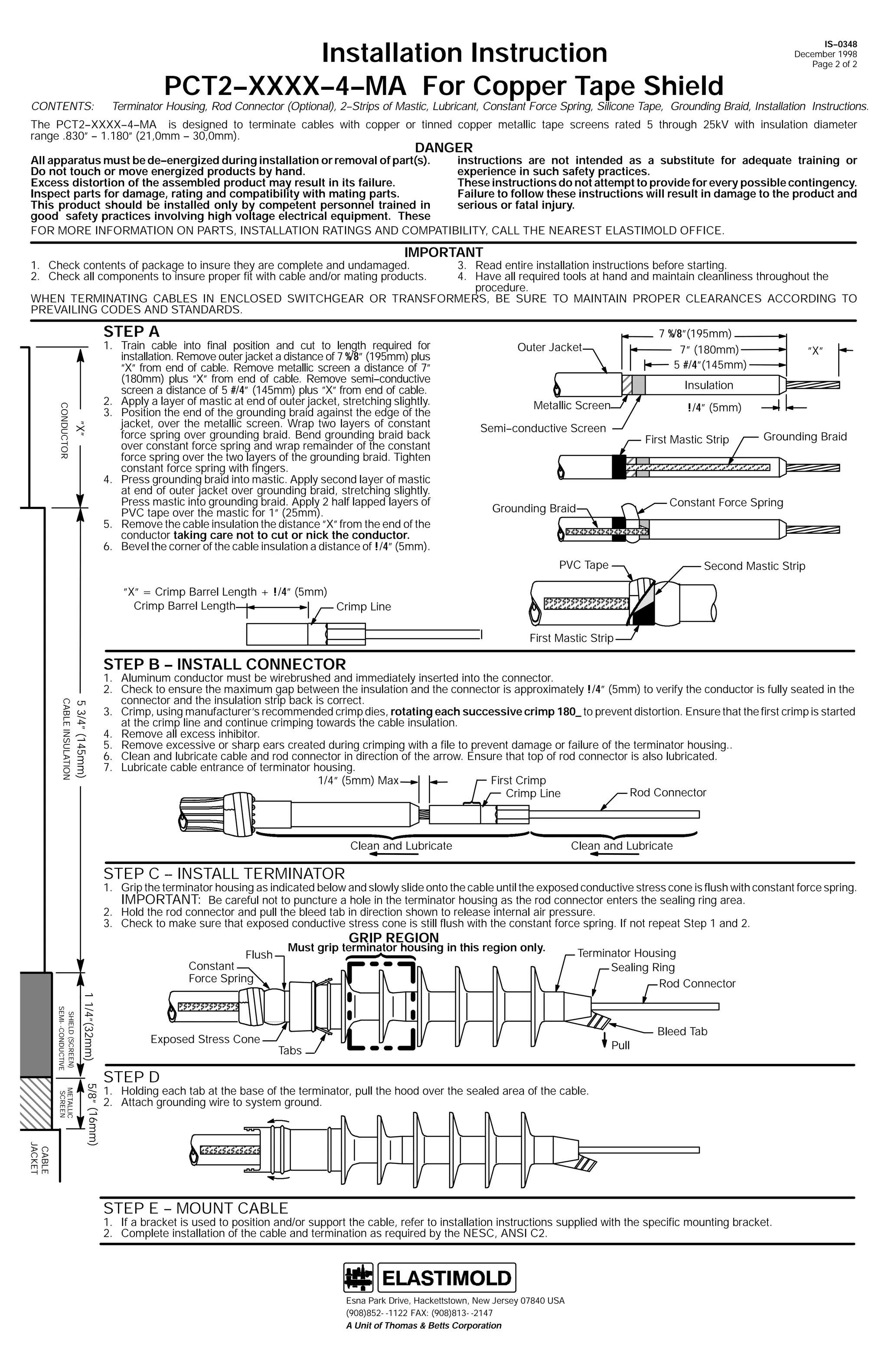 CONTENTS:

Installation Instruction
PCT2--XXXX--4--MA For Copper Tape Shield

IS--0348
December 1998
Page 2 of 2

Terminator Housing, Rod Connector (Optional), 2--Strips of Mastic, Lubricant, Constant Force Spring, Silicone Tape, Grounding Braid, Installation Instructions.

The PCT2--XXXX--4--MA is designed to terminate cables with copper or tinned copper metallic tape screens rated 5 through 25kV with insulation diameter
range .830” -- 1.180” (21,0mm -- 30,0mm).

DANGER

instructions are not intended as a substitute for adequate training or
All apparatus must be de--energized during installation or removal of part(s).
experience in such safety practices.
Do not touch or move energized products by hand.
These instructions do not attempt to provide for every possible contingency.
Excess distortion of the assembled product may result in its failure.
Failure to follow these instructions will result in damage to the product and
Inspect parts for damage, rating and compatibility with mating parts.
serious or fatal injury.
This product should be installed only by competent personnel trained in
good safety practices involving high voltage electrical equipment. These
FOR MORE INFORMATION ON PARTS, INSTALLATION RATINGS AND COMPATIBILITY, CALL THE NEAREST ELASTIMOLD OFFICE.

IMPORTANT

1. Check contents of package to insure they are complete and undamaged.
2. Check all components to insure proper fit with cable and/or mating products.

3. Read entire installation instructions before starting.
4. Have all required tools at hand and maintain cleanliness throughout the
procedure.
WHEN TERMINATING CABLES IN ENCLOSED SWITCHGEAR OR TRANSFORMERS, BE SURE TO MAINTAIN PROPER CLEARANCES ACCORDING TO
PREVAILING CODES AND STANDARDS.

STEP A

”X”

CONDUCTOR

1. Train cable into final position and cut to length required for
installation. Remove outer jacket a distance of 7 %/8” (195mm) plus
”X” from end of cable. Remove metallic screen a distance of 7”
(180mm) plus ”X” from end of cable. Remove semi--conductive
screen a distance of 5 #/4” (145mm) plus ”X” from end of cable.
2. Apply a layer of mastic at end of outer jacket, stretching slightly.
3. Position the end of the grounding braid against the edge of the
jacket, over the metallic screen. Wrap two layers of constant
force spring over grounding braid. Bend grounding braid back
over constant force spring and wrap remainder of the constant
force spring over the two layers of the grounding braid. Tighten
constant force spring with fingers.
4. Press grounding braid into mastic. Apply second layer of mastic
at end of outer jacket over grounding braid, stretching slightly.
Press mastic into grounding braid. Apply 2 half lapped layers of
PVC tape over the mastic for 1” (25mm).
5. Remove the cable insulation the distance ”X” from the end of the
conductor taking care not to cut or nick the conductor.
6. Bevel the corner of the cable insulation a distance of !/4” (5mm).

7 %/8”(195mm)
7” (180mm)
5 #/4”(145mm)

Outer Jacket

”X”

Insulation
Metallic Screen

!/4” (5mm)

Semi--conductive Screen

First Mastic Strip

Grounding Braid

Constant Force Spring

Grounding Braid

PVC Tape

Second Mastic Strip

”X” = Crimp Barrel Length + !/4” (5mm)
Crimp Barrel Length
Crimp Line
First Mastic Strip

STEP B -- INSTALL CONNECTOR

5 3/4” (145mm)

CABLE INSULATION

1. Aluminum conductor must be wirebrushed and immediately inserted into the connector.
2. Check to ensure the maximum gap between the insulation and the connector is approximately !/4” (5mm) to verify the conductor is fully seated in the
connector and the insulation strip back is correct.
3. Crimp, using manufacturer’s recommended crimp dies, rotating each successive crimp 180_ to prevent distortion. Ensure that the first crimp is started
at the crimp line and continue crimping towards the cable insulation.
4. Remove all excess inhibitor.
5. Remove excessive or sharp ears created during crimping with a file to prevent damage or failure of the terminator housing..
6. Clean and lubricate cable and rod connector in direction of the arrow. Ensure that top of rod connector is also lubricated.
7. Lubricate cable entrance of terminator housing.
1/4” (5mm) Max
First Crimp
Rod Connector
Crimp Line

Clean and Lubricate

Clean and Lubricate

STEP C -- INSTALL TERMINATOR

1. Grip the terminator housing as indicated below and slowly slide onto the cable until the exposed conductive stress cone is flush with constant force spring.
IMPORTANT: Be careful not to puncture a hole in the terminator housing as the rod connector enters the sealing ring area.
2. Hold the rod connector and pull the bleed tab in direction shown to release internal air pressure.
3. Check to make sure that exposed conductive stress cone is still flush with the constant force spring. If not repeat Step 1 and 2.

GRIP REGION

Flush

Must grip terminator housing in this region only.

Constant
Force Spring
1 1/4”(32mm)

SHIELD (SCREEN)
SEMI- -CONDUCTIVE

Exposed Stress Cone

Terminator Housing
Sealing Ring
Rod Connector

Pull

Tabs

Bleed Tab

METALLIC
SCREEN

CABLE
JACKET

5/8” (16mm)

STEP D

1. Holding each tab at the base of the terminator, pull the hood over the sealed area of the cable.
2. Attach grounding wire to system ground.

STEP E -- MOUNT CABLE

1. If a bracket is used to position and/or support the cable, refer to installation instructions supplied with the specific mounting bracket.
2. Complete installation of the cable and termination as required by the NESC, ANSI C2.

Esna Park Drive, Hackettstown, New Jersey 07840 USA
(908)852- -1122 FAX: (908)813- -2147
A Unit of Thomas & Betts Corporation

 