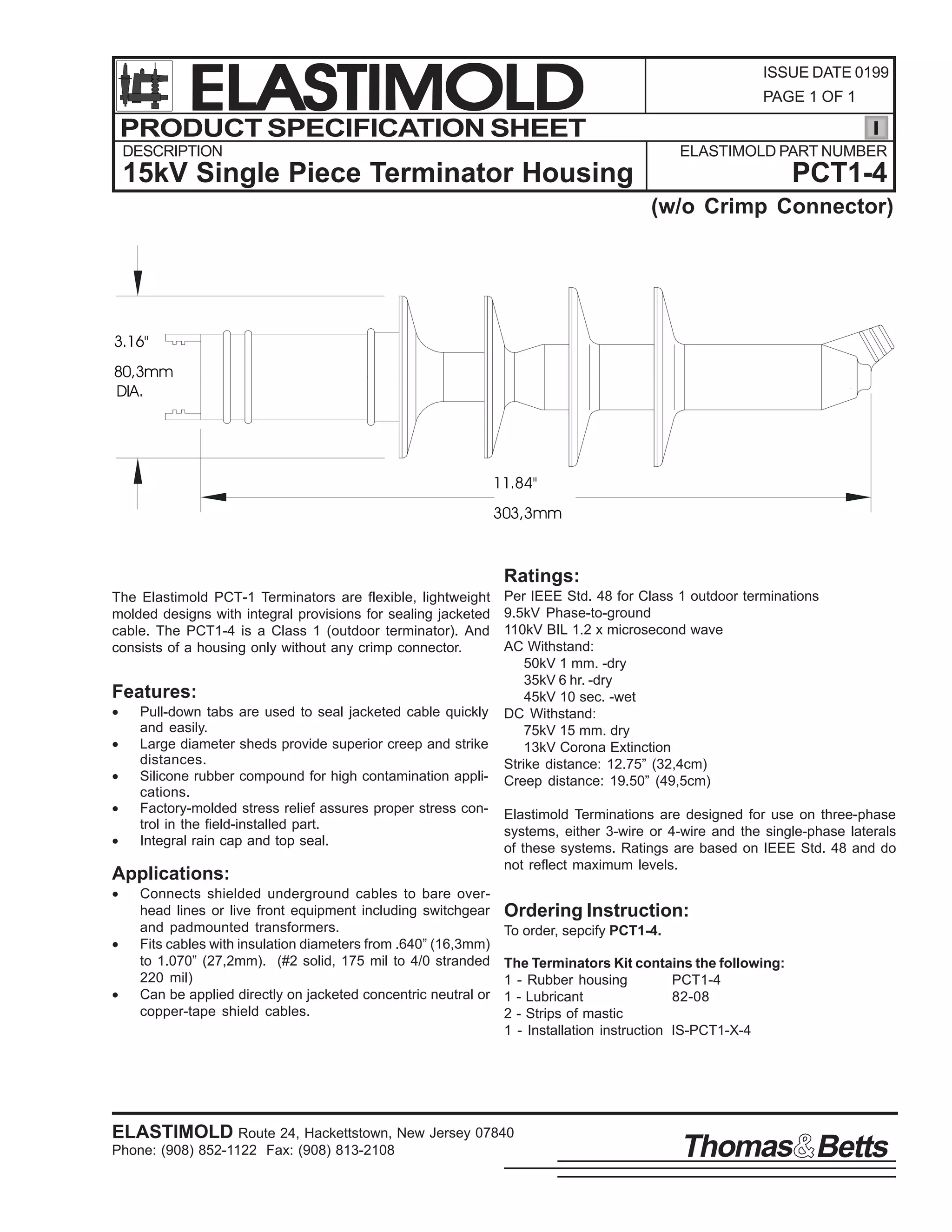 ELASTIMOLD
PRODUCT SPECIFICATION SHEET

ISSUE DATE 0199
PAGE 1 OF 1

DESCRIPTION

ELASTIMOLD PART NUMBER

15kV Single Piece Terminator Housing

PCT1-4
(w/o Crimp Connector)

3.16"
80,3mm
DIA.

11.84"
303,3mm

Ratings:
The Elastimold PCT-1 Terminators are flexible, lightweight
molded designs with integral provisions for sealing jacketed
cable. The PCT1-4 is a Class 1 (outdoor terminator). And
consists of a housing only without any crimp connector.

Features:
•
•
•
•
•

Pull-down tabs are used to seal jacketed cable quickly
and easily.
Large diameter sheds provide superior creep and strike
distances.
Silicone rubber compound for high contamination applications.
Factory-molded stress relief assures proper stress control in the field-installed part.
Integral rain cap and top seal.

Applications:
•
•
•

Connects shielded underground cables to bare overhead lines or live front equipment including switchgear
and padmounted transformers.
Fits cables with insulation diameters from .640” (16,3mm)
to 1.070” (27,2mm). (#2 solid, 175 mil to 4/0 stranded
220 mil)
Can be applied directly on jacketed concentric neutral or
copper-tape shield cables.

Per IEEE Std. 48 for Class 1 outdoor terminations
9.5kV Phase-to-ground
110kV BIL 1.2 x microsecond wave
AC Withstand:
50kV 1 mm. -dry
35kV 6 hr. -dry
45kV 10 sec. -wet
DC Withstand:
75kV 15 mm. dry
13kV Corona Extinction
Strike distance: 12.75” (32,4cm)
Creep distance: 19.50” (49,5cm)
Elastimold Terminations are designed for use on three-phase
systems, either 3-wire or 4-wire and the single-phase laterals
of these systems. Ratings are based on IEEE Std. 48 and do
not reflect maximum levels.

Ordering Instruction:
To order, sepcify PCT1-4.
The Terminators Kit contains the following:
1 - Rubber housing
PCT1-4
1 - Lubricant
82-08
2 - Strips of mastic
1 - Installation instruction IS-PCT1-X-4

ELASTIMOLD Route 24, Hackettstown, New Jersey 07840
Phone: (908) 852-1122 Fax: (908) 813-2108

Thomas Betts

 