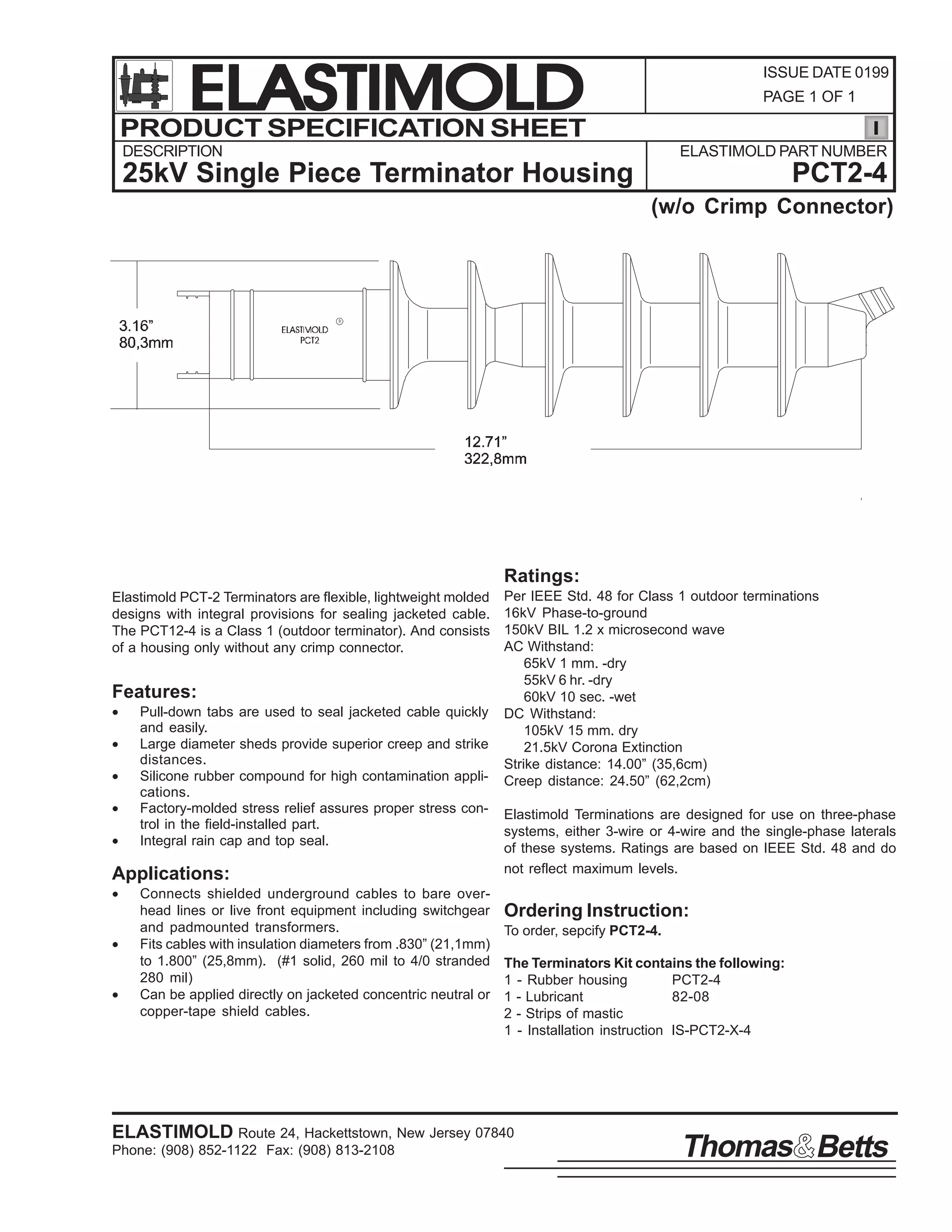 ELASTIMOLD
PRODUCT SPECIFICATION SHEET

ISSUE DATE 0199
PAGE 1 OF 1

DESCRIPTION

ELASTIMOLD PART NUMBER

25kV Single Piece Terminator Housing

PCT2-4
(w/o Crimp Connector)

Ratings:
Elastimold PCT-2 Terminators are flexible, lightweight molded
designs with integral provisions for sealing jacketed cable.
The PCT12-4 is a Class 1 (outdoor terminator). And consists
of a housing only without any crimp connector.

Features:
•
•
•
•
•

Pull-down tabs are used to seal jacketed cable quickly
and easily.
Large diameter sheds provide superior creep and strike
distances.
Silicone rubber compound for high contamination applications.
Factory-molded stress relief assures proper stress control in the field-installed part.
Integral rain cap and top seal.

Applications:
•
•
•

Connects shielded underground cables to bare overhead lines or live front equipment including switchgear
and padmounted transformers.
Fits cables with insulation diameters from .830” (21,1mm)
to 1.800” (25,8mm). (#1 solid, 260 mil to 4/0 stranded
280 mil)
Can be applied directly on jacketed concentric neutral or
copper-tape shield cables.

Per IEEE Std. 48 for Class 1 outdoor terminations
16kV Phase-to-ground
150kV BIL 1.2 x microsecond wave
AC Withstand:
65kV 1 mm. -dry
55kV 6 hr. -dry
60kV 10 sec. -wet
DC Withstand:
105kV 15 mm. dry
21.5kV Corona Extinction
Strike distance: 14.00” (35,6cm)
Creep distance: 24.50” (62,2cm)
Elastimold Terminations are designed for use on three-phase
systems, either 3-wire or 4-wire and the single-phase laterals
of these systems. Ratings are based on IEEE Std. 48 and do
not reflect maximum levels.

Ordering Instruction:
To order, sepcify PCT2-4.
The Terminators Kit contains the following:
1 - Rubber housing
PCT2-4
1 - Lubricant
82-08
2 - Strips of mastic
1 - Installation instruction IS-PCT2-X-4

ELASTIMOLD Route 24, Hackettstown, New Jersey 07840
Phone: (908) 852-1122 Fax: (908) 813-2108

Thomas Betts

 