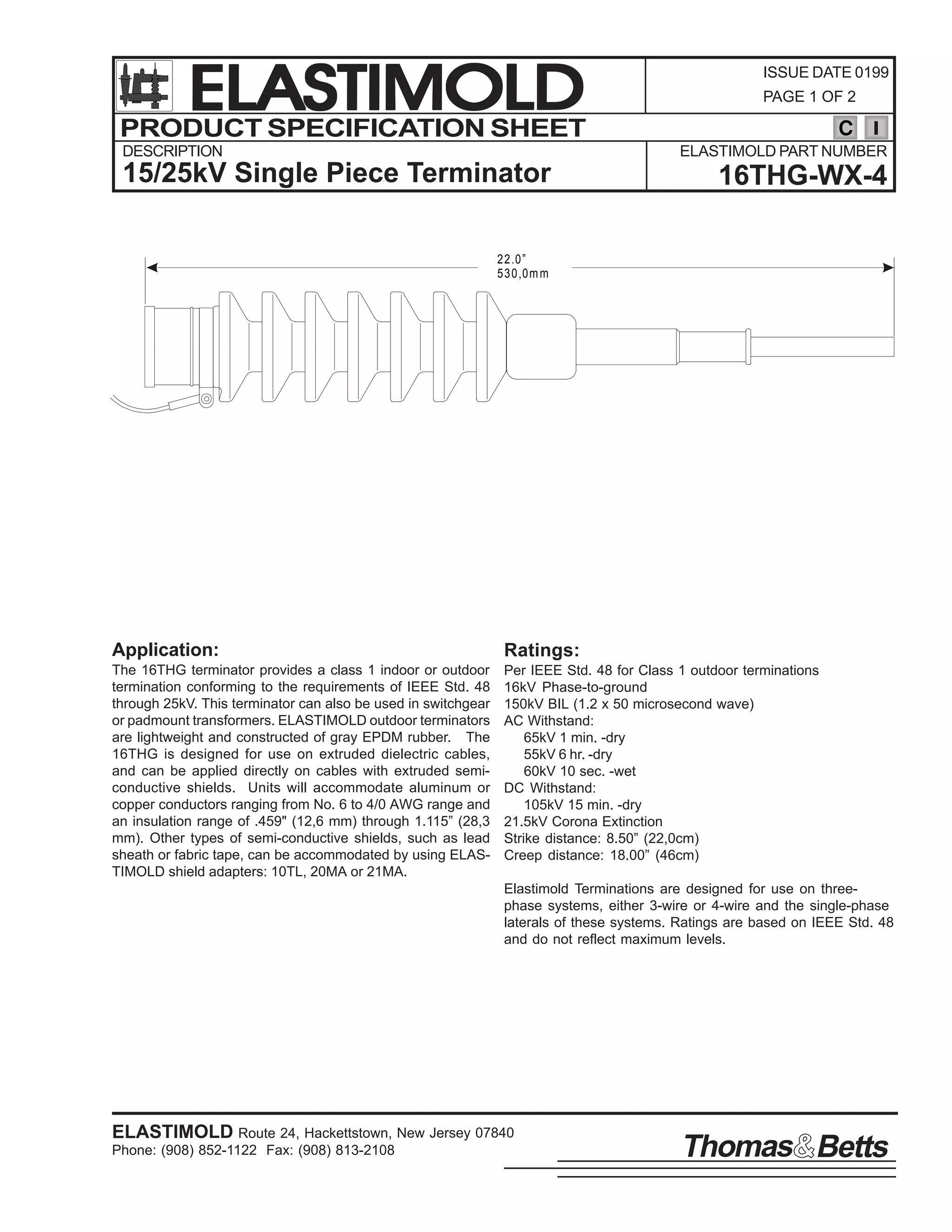 ELASTIMOLD
PRODUCT SPECIFICATION SHEET
DESCRIPTION

ISSUE DATE 0199
PAGE 1 OF 2

C
ELASTIMOLD PART NUMBER

15/25kV Single Piece Terminator

16THG-WX-4

2 2 .0 ”
5 3 0 ,0 m m

Application:

Ratings:

The 16THG terminator provides a class 1 indoor or outdoor
termination conforming to the requirements of IEEE Std. 48
through 25kV. This terminator can also be used in switchgear
or padmount transformers. ELASTIMOLD outdoor terminators
are lightweight and constructed of gray EPDM rubber. The
16THG is designed for use on extruded dielectric cables,
and can be applied directly on cables with extruded semiconductive shields. Units will accommodate aluminum or
copper conductors ranging from No. 6 to 4/0 AWG range and
an insulation range of .459" (12,6 mm) through 1.115” (28,3
mm). Other types of semi-conductive shields, such as lead
sheath or fabric tape, can be accommodated by using ELASTIMOLD shield adapters: 10TL, 20MA or 21MA.

Per IEEE Std. 48 for Class 1 outdoor terminations
16kV Phase-to-ground
150kV BIL (1.2 x 50 microsecond wave)
AC Withstand:
65kV 1 min. -dry
55kV 6 hr. -dry
60kV 10 sec. -wet
DC Withstand:
105kV 15 min. -dry
21.5kV Corona Extinction
Strike distance: 8.50” (22,0cm)
Creep distance: 18.00” (46cm)
Elastimold Terminations are designed for use on threephase systems, either 3-wire or 4-wire and the single-phase
laterals of these systems. Ratings are based on IEEE Std. 48
and do not reflect maximum levels.

ELASTIMOLD Route 24, Hackettstown, New Jersey 07840
Phone: (908) 852-1122 Fax: (908) 813-2108

Thomas Betts

 