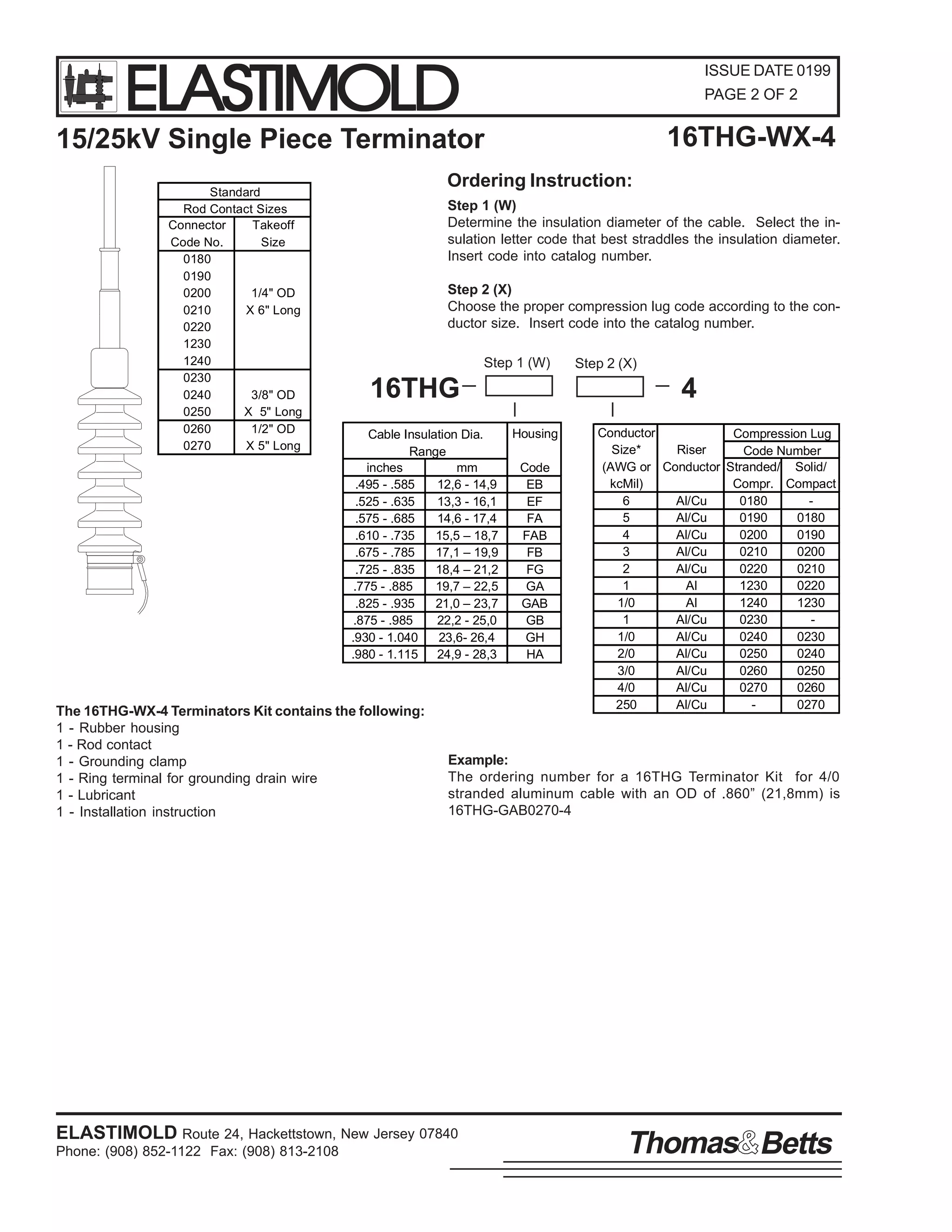 ELASTIMOLD

ISSUE DATE 0199
PAGE 2 OF 2

16THG-WX-4

15/25kV Single Piece Terminator
Standard
Rod Contact Sizes
Connector
Takeoff
Code No.
Size
0180
0190
0200
1/4" OD
0210
X 6" Long
0220
1230
1240
0230
0240
3/8" OD
0250
X 5" Long
0260
1/2" OD
0270
X 5" Long

Ordering Instruction:
Step 1 (W)
Determine the insulation diameter of the cable. Select the insulation letter code that best straddles the insulation diameter.
Insert code into catalog number.
Step 2 (X)
Choose the proper compression lug code according to the conductor size. Insert code into the catalog number.
Step 1 (W)

16THG
Cable Insulation Dia.
Range
inches
mm
.495 - .585
12,6 - 14,9
.525 - .635
13,3 - 16,1
.575 - .685
14,6 - 17,4
.610 - .735
15,5 – 18,7
.675 - .785
17,1 – 19,9
.725 - .835
18,4 – 21,2
.775 - .885
19,7 – 22,5
.825 - .935
21,0 – 23,7
.875 - .985
22,2 - 25,0
.930 - 1.040
23,6- 26,4
.980 - 1.115
24,9 - 28,3

The 16THG-WX-4 Terminators Kit contains the following:
1 - Rubber housing
1 - Rod contact
1 - Grounding clamp
1 - Ring terminal for grounding drain wire
1 - Lubricant
1 - Installation instruction

Step 2 (X)

4
Housing
Code
EB
EF
FA
FAB
FB
FG
GA
GAB
GB
GH
HA

Conductor
Compression Lug
Size*
Riser
Code Number
(AWG or Conductor Stranded/ Solid/
kcMil)
Compr. Compact
6
Al/Cu
0180
5
Al/Cu
0190
0180
4
Al/Cu
0200
0190
3
Al/Cu
0210
0200
2
Al/Cu
0220
0210
1
Al
1230
0220
1/0
Al
1240
1230
1
Al/Cu
0230
1/0
Al/Cu
0240
0230
2/0
Al/Cu
0250
0240
3/0
Al/Cu
0260
0250
4/0
Al/Cu
0270
0260
250
Al/Cu
0270

Example:
The ordering number for a 16THG Terminator Kit for 4/0
stranded aluminum cable with an OD of .860” (21,8mm) is
16THG-GAB0270-4

ELASTIMOLD Route 24, Hackettstown, New Jersey 07840
Phone: (908) 852-1122 Fax: (908) 813-2108

Thomas Betts

 